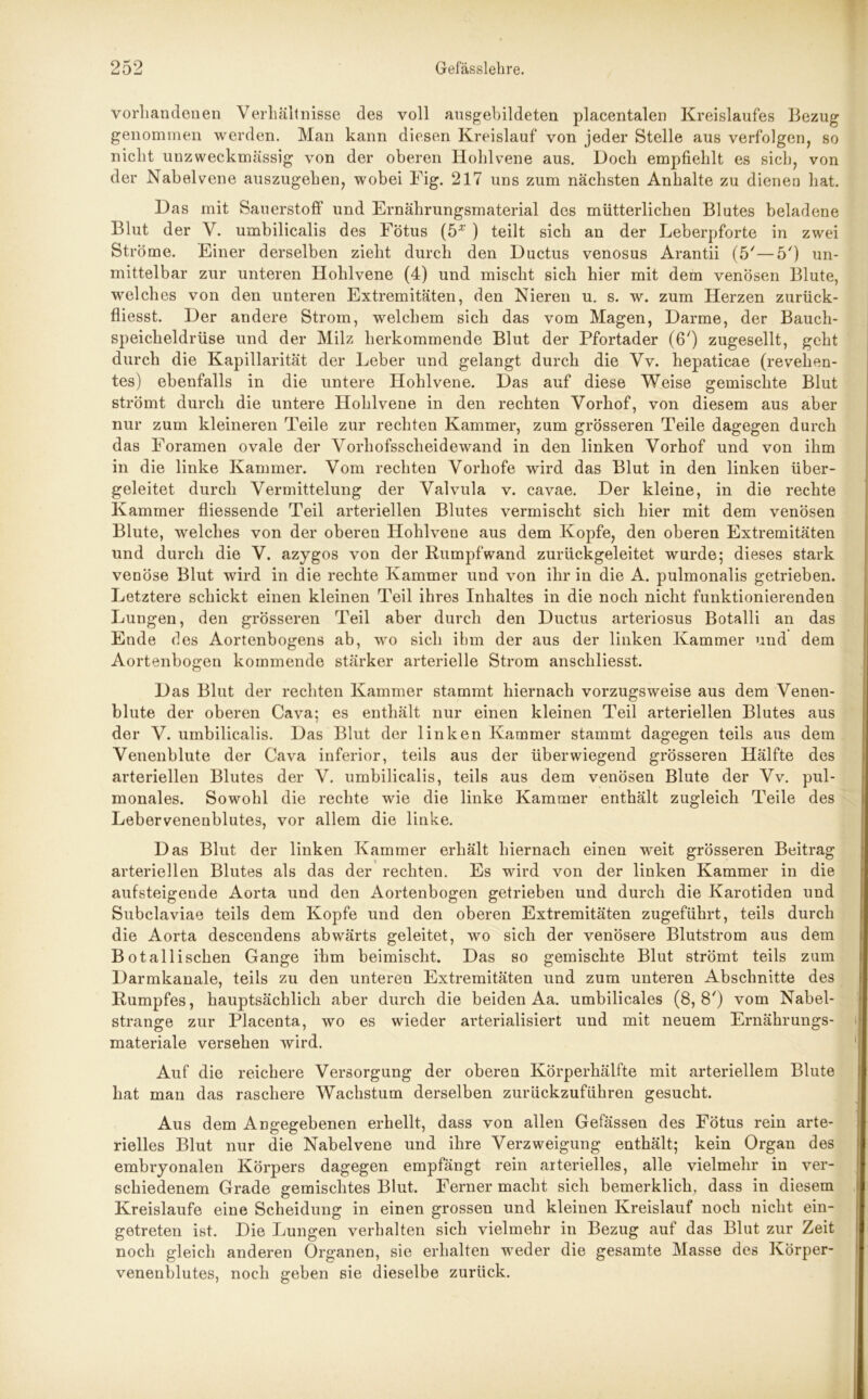 vorhandenen Verhältnisse des voll ausgebildeten placentalen Kreislaufes Bezug genommen werden. Man kann diesen Kreislauf von jeder Stelle aus verfolgen, so nicht unzweckmässig von der oberen Hohlvene aus. Doch empfiehlt es sich, von der Nabelvene auszugehen, wobei Fig. 217 uns zum nächsten Anhalte zu dienen hat. Das mit Sauerstoff und Ernährungsmaterial des mütterlichen Blutes beladene Blut der V. umbilicalis des Fötus (5* ) teilt sich an der Leberpforte in zwei Ströme. Einer derselben zieht durch den Ductus venosus Arantii (5/—5') un- mittelbar zur unteren Hohlvene (4) und mischt sich hier mit dem venösen Blute, welches von den unteren Extremitäten, den Nieren u. s. w. zum Herzen zurück- fliesst. Der andere Strom, welchem sich das vom Magen, Darme, der Bauch- speicheldrüse und der Milz herkommende Blut der Pfortader (6') zugesellt, geht durch die Kapillarität der Leber und gelangt durch die Vv. hepaticae (revehen- tes) ebenfalls in die untere Hohlvene. Das auf diese Weise gemischte Blut strömt durch die untere Hohlvene in den rechten Vorhof, von diesem aus aber nur zum kleineren Teile zur rechten Kammer, zum grösseren Teile dagegen durch das Foramen ovale der Vorhofsscheidewand in den linken Vorhof und von ihm in die linke Kammer. Vom rechten Vorhofe wird das Blut in den linken über- geleitet durch Vermittelung der Valvula v. cavae. Der kleine, in die rechte Kammer fliessende Teil arteriellen Blutes vermischt sich hier mit dem venösen Blute, welches von der oberen Hohlvene aus dem Kopfe, den oberen Extremitäten und durch die V. azygos von der Kumpfwand zurückgeleitet wurde; dieses stark venöse Blut wird in die rechte Kammer und von ihr in die A. pulmonalis getrieben. Letztere schickt einen kleinen Teil ihres Inhaltes in die noch nicht funktionierenden Lungen, den grösseren Teil aber durch den Ductus arteriosus Botalli an das Ende des Aortenbogens ab, wo sich ihm der aus der linken Kammer und dem Aortenbogen kommende stärker arterielle Strom anschliesst. Das Blut der rechten Kammer stammt hiernach vorzugsweise aus dem Venen- blute der oberen Cava; es enthält nur einen kleinen Teil arteriellen Blutes aus der V. umbilicalis. Das Blut der linken Kammer stammt dagegen teils aus dem Venenblute der Cava inferior, teils aus der überwiegend grösseren Hälfte des arteriellen Blutes der V. umbilicalis, teils aus dem venösen Blute der Vv. pul- monales. Sowohl die rechte wie die linke Kammer enthält zugleich Teile des Lebervenenblutes, vor allem die linke. Das Blut der linken Kammer erhält hiernach einen weit grösseren Beitrag arteriellen Blutes als das der rechten. Es wird von der linken Kammer in die aufsteigende Aorta und den Aortenbogen getrieben und durch die Karotiden und Subclaviae teils dem Kopfe und den oberen Extremitäten zugeführt, teils durch die Aorta descendens abwärts geleitet, wo sich der venösere Blutstrom aus dem Botallischen Gange ihm beimischt. Das so gemischte Blut strömt teils zum Darmkanale, teils zu den unteren Extremitäten und zum unteren Abschnitte des Kumpfes, hauptsächlich aber durch die beiden Aa. umbilicales (8,8') vom Nabel- strange zur Placenta, wo es wieder arterialisiert und mit neuem Ernährungs- materiale versehen wird. Auf die reichere Versorgung der oberen Körperhälfte mit arteriellem Blute hat man das raschere Wachstum derselben zurückzuführen gesucht. Aus dem Angegebenen erhellt, dass von allen Gefässen des Fötus rein arte- rielles Blut nur die Nabelvene und ihre Verzweigung enthält; kein Organ des embryonalen Körpers dagegen empfängt rein arterielles, alle vielmehr in ver- schiedenem Grade gemischtes Blut. Ferner macht sich bemerklich, dass in diesem Kreisläufe eine Scheidung in einen grossen und kleinen Kreislauf noch nicht ein- getreten ist. Die Lungen verhalten sich vielmehr in Bezug auf das Blut zur Zeit noch gleich anderen Organen, sie erhalten weder die gesamte Masse des Körper- venenblutes, noch geben sie dieselbe zurück.
