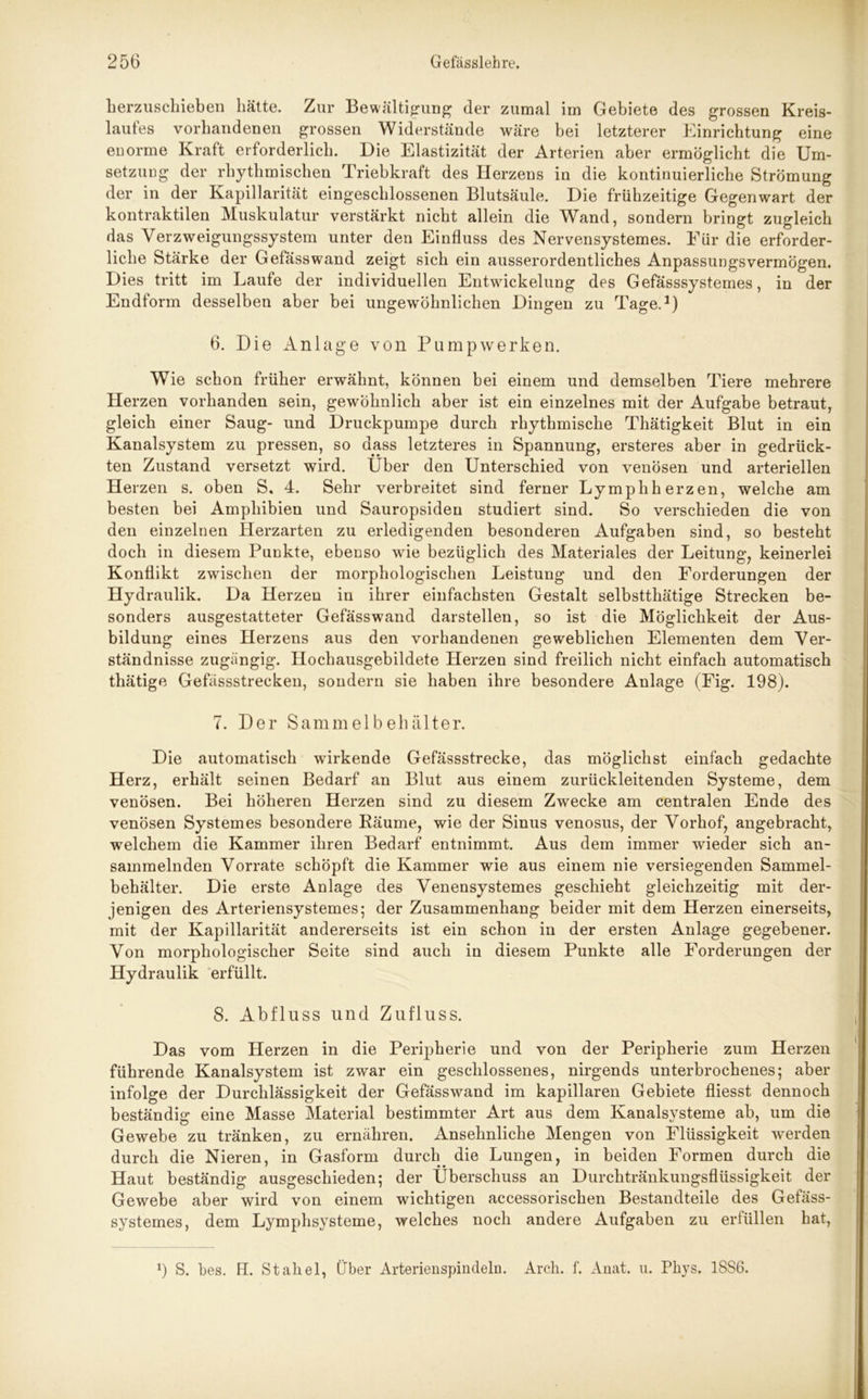 herzuschieben hätte. Zur Bewältigung der zumal im Gebiete des grossen Kreis- laufes vorhandenen grossen Widerstände wäre bei letzterer Einrichtung eine enorme Kraft erforderlich. Die Elastizität der Arterien aber ermöglicht die Um- setzung der rhythmischen Triebkraft des Herzens in die kontinuierliche Strömung der in der Kapillarität eingeschlossenen Blutsäule. Die frühzeitige Gegenwart der kontraktilen Muskulatur verstärkt nicht allein die Wand, sondern bringt zugleich das Verzweigungssystem unter den Einfluss des Nervensystemes. Für die erforder- liche Stärke der Gefässwand zeigt sich ein ausserordentliches Anpassungsvermögen. Dies tritt im Laufe der individuellen Entwickelung des Gefässsystemes, in der Endform desselben aber bei ungewöhnlichen Dingen zu Tage.1) 6. Die Anlage von Pumpwerken. Wie schon früher erwähnt, können bei einem und demselben Tiere mehrere Herzen vorhanden sein, gewöhnlich aber ist ein einzelnes mit der Aufgabe betraut, gleich einer Saug- und Druckpumpe durch rhythmische Thätigkeit Blut in ein Kanalsystem zu pressen, so dass letzteres in Spannung, ersteres aber in gedrück- ten Zustand versetzt wird. Über den Unterschied von venösen und arteriellen Herzen s. oben S. 4. Sehr verbreitet sind ferner Lymphherzen, welche am besten bei Amphibien und Sauropsiden studiert sind. So verschieden die von den einzelnen Herzarten zu erledigenden besonderen Aufgaben sind, so besteht doch in diesem Punkte, ebenso wie bezüglich des Materiales der Leitung, keinerlei Konflikt zwischen der morphologischen Leistung und den Forderungen der Hydraulik. Da Herzen in ihrer einfachsten Gestalt selbstthätige Strecken be- sonders ausgestatteter Gefässwand darstellen, so ist die Möglichkeit der Aus- bildung eines Herzens aus den vorhandenen geweblichen Elementen dem Ver- ständnisse zugängig. Hochausgebildete Herzen sind freilich nicht einfach automatisch thätige Gefässstrecken, sondern sie haben ihre besondere Anlage (Fig. 198). 7. Der Sammelbehälter. Die automatisch wirkende Gefässstrecke, das möglichst einfach gedachte Herz, erhält seinen Bedarf an Blut aus einem zurückleitenden Systeme, dem venösen. Bei höheren Herzen sind zu diesem Zwecke am centralen Ende des venösen System es besondere Räume, wie der Sinus venosus, der Vorhof, angebracht, welchem die Kammer ihren Bedarf entnimmt. Aus dem immer wieder sich an- sammelnden Vorräte schöpft die Kammer wie aus einem nie versiegenden Sammel- behälter. Die erste Anlage des Venensystemes geschieht gleichzeitig mit der- jenigen des Arteriensystemes; der Zusammenhang beider mit dem Herzen einerseits, mit der Kapillarität andererseits ist ein schon in der ersten Anlage gegebener. Von morphologischer Seite sind auch in diesem Punkte alle Forderungen der Hydraulik erfüllt. 8. Abfluss und Zufluss. Das vom Herzen in die Peripherie und von der Peripherie zum Herzen führende Kanalsystem ist zwar ein geschlossenes, nirgends unterbrochenes; aber infolge der Durchlässigkeit der Gefässwand im kapillaren Gebiete fliesst dennoch beständig eine Masse Material bestimmter Art aus dem Kanalsysteme ab, um die Gewebe zu tränken, zu ernähren. Ansehnliche Mengen von Flüssigkeit werden durch die Nieren, in Gasform durch die Lungen, in beiden Formen durch die Haut beständig ausgeschieden; der Überschuss an Durchtränkungsflüssigkeit der Gewebe aber wird von einem wichtigen accessorischen Bestandteile des Gefäss- systemes, dem Lymphsysteme, welches noch andere Aufgaben zu erfüllen hat, 9 S. bes. H. Stahel, Über Arterienspindeln. Arcli. f. Anat. u. Phys. 18S6.