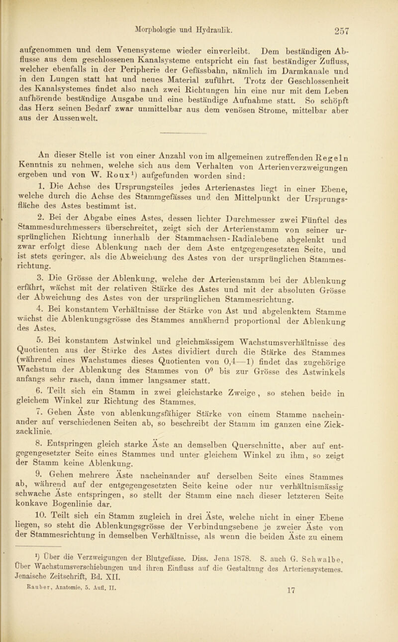 aufgenommen und dem Venensysteme wieder ein verleibt. Dem beständigen Ab- flüsse aus dem geschlossenen Kanalsysteme entspricht ein fast beständiger Zufluss, welcher ebenfalls in der Peripherie der Gefässbahn, nämlich im Darmkanale und in den Lungen statt hat und neues Material zuführt. Trotz der Geschlossenheit des Kanalsystemes findet also nach zwei Richtungen hin eine nur mit dem Leben aufhörende beständige Ausgabe und eine beständige Aufnahme statt. So schöpft das Herz seinen Bedarf zwar unmittelbar aus dem venösen Strome, mittelbar aber aus der Aussenwelt. An dieser Stelle ist von einer Anzahl von im allgemeinen zutreffenden Regeln Kenntnis zu nehmen, welche sich aus dem Verhalten von Arterien Verzweigungen ergeben und von W. Roux1) aufgefunden worden sind: 1. Die Achse des Ursprungsteiles jedes Arterienastes liegt in einer Ebene welche durch die Achse des Stammgefässes und den Mittelpunkt der Ursprungs- fläche des Astes bestimmt ist. 2. Bei der Abgabe eines Astes, dessen lichter Durchmesser zwei Fünftel des Stammesdurchmessers überschreitet, zeigt sich der Arterienstamm von seiner ur- sprünglichen Richtung innerhalb der Stammachsen-Radialebene abgelenkt und zwar erfolgt diese Ablenkung nach der dem Aste entgegengesetzten Seite, und ist stets geringer, als die Abweichung des Astes von der ursprünglichen Stammes- richtung. 3. Die Grösse der Ablenkung, welche der Arterienstamm bei der Ablenkung erfährt, wächst mit der relativen Stärke des Astes und mit der absoluten Grösse der Abweichung des Astes von der ursprünglichen Stammesrichtung. 4. Bei konstantem Verhältnisse der Stärke von Ast und abgelenktem Stamme wächst die Ablenkungsgrösse des Stammes annähernd proportional der Ablenkung des Astes. 5. Bei konstantem Astwinkel und gleichmässigem Wachstumsverhältnisse des Quotienten aus der Stärke des Astes dividiert durch die Stärke des Stammes (während eines Wachstumes dieses Quotienten von 0,4—1) findet das zugehörige Wachstum der Ablenkung des Stammes von 0° bis zur Grösse des Astwinkels anfangs sehr rasch, dann immer langsamer statt. 6. Teilt sich ein Stamm in zwei gleichstarke Zweige, so stehen beide in gleichem Winkel zur Richtung des Stammes. 7. Gehen Aste von ablenkungsfähiger Stärke von einem Stamme nachein- ander auf verschiedenen Seiten ab, so beschreibt der Stamm im ganzen eine Zick- zacklinie. 8. Entspringen gleich starke Äste an demselben Querschnitte, aber auf ent- gegengesetzter Seite eines Stammes und unter gleichem Winkel zu ihm, so zeigt der Stamm keine Ablenkung. 9. Gehen mehrere Äste nacheinander auf derselben Seite eines Stammes ab, während auf der entgegengesetzten Seite keine oder nur verhältnismässig schwache Äste entspringen, so stellt der Stamm eine nach dieser letzteren Seite konkave Bogenlinie dar. 10. Teilt sich ein Stamm zugleich in drei Äste, welche nicht in einer Ebene liegen, so steht die Ablenkungsgrösse der Verbindungsebene je zweier Äste von der Stammesrichtung in demselben Verhältnisse, als wenn die beiden Äste zu einem 9 Über die Verzweigungen der Blutgefässe. Diss. Jena 1878. S. auch G. Schwalbe, Über Wachstumsverschiebungen und ihren Einfluss auf die Gestaltung des Arteriensystemes. Jenaische Zeitschrift, Bd. XII. Räuber, Anatomie, 5. Aull. II. 17