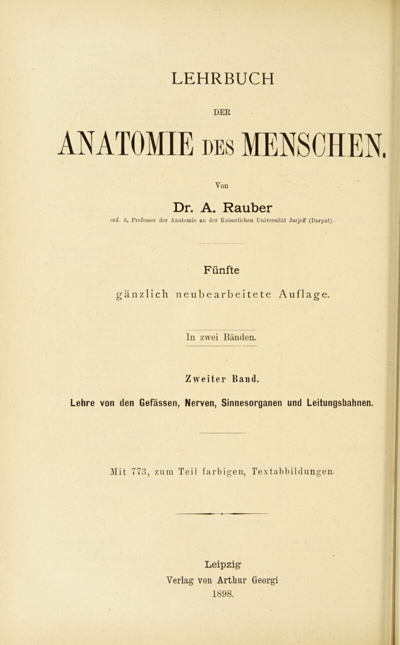 DER ANATOMIE des MENSCHEN Von Dr. A. Räuber ord. ö. Professor der Anatomie an der Kaiserlichen Universität Jurjeff (Dorpat). Fünfte gänzlich neubearbeitete Auflage. In zwei Bänden. Zweiter Band. Lehre von den Gefässen, Nerven, Sinnesorganen und Leitungsbahnen. Mit 773, zum Teil farbigen, Textabbildungen. Leipzig Verlag von Artliur Georgi 1898.