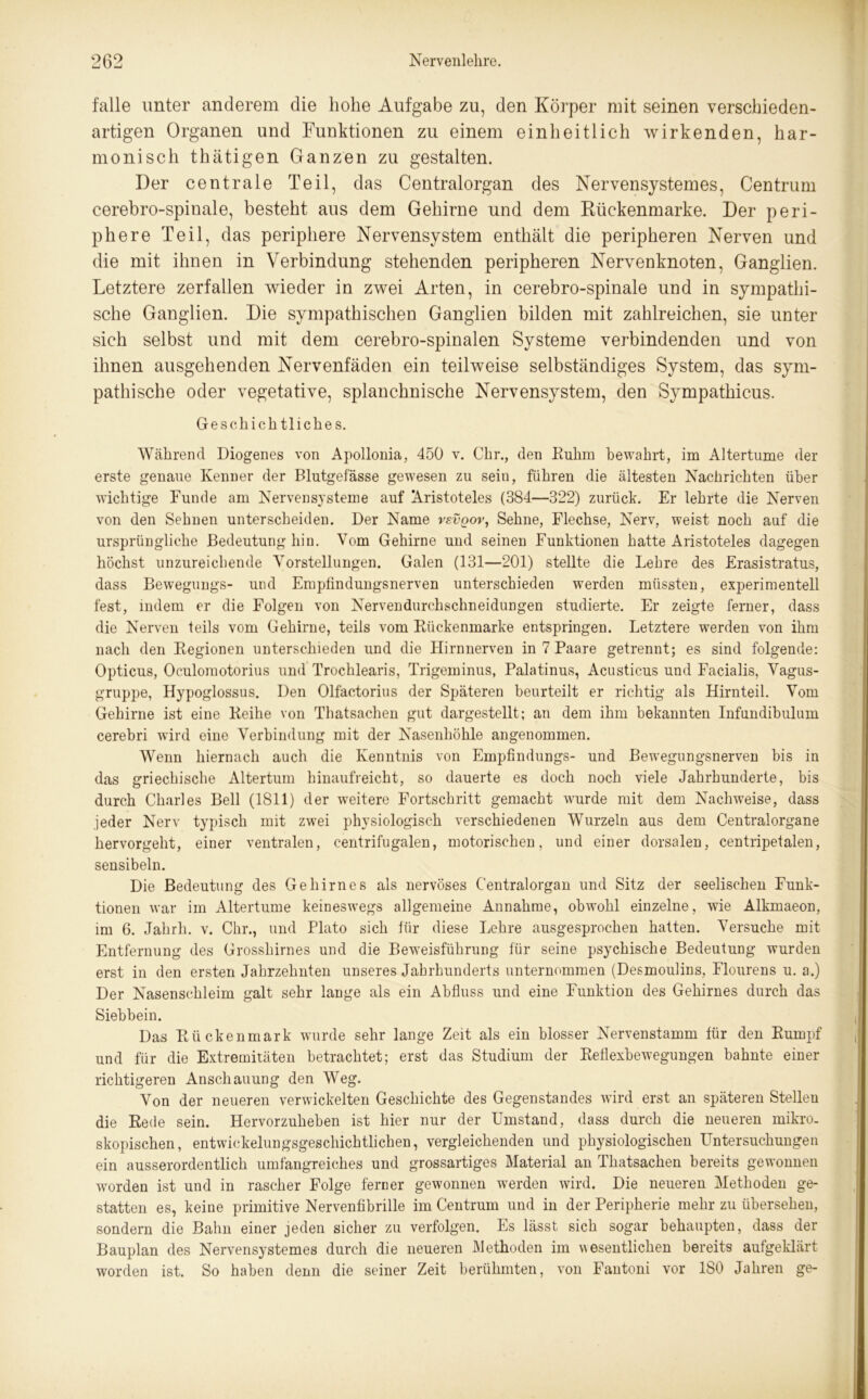falle unter anderem die hohe Aufgabe zu, den Körper mit seinen verschieden- artigen Organen und Funktionen zu einem einheitlich wirkenden, har- monisch thätigen Ganzen zu gestalten. Der centrale Teil, das Centralorgan des Nervensystemes, Centrum cerebro-spinale, besteht aus dem Gehirne und dem Rückenmarke. Der peri- phere Teil, das periphere Nervensystem enthält die peripheren Nerven und die mit ihnen in Verbindung stehenden peripheren Nervenknoten, Ganglien. Letztere zerfallen wieder in zwei Arten, in cerebro-spinale und in sympathi- sche Ganglien. Die sympathischen Ganglien bilden mit zahlreichen, sie unter sich selbst und mit dem cerebro-spinalen Systeme verbindenden und von ihnen ausgehenden Nervenfäden ein teilweise selbständiges System, das sym- pathische oder vegetative, splanchnische Nervensystem, den Sympathicus. Geschichtliches. Während Diogenes von Apollonia, 450 v. Chr., den Ruhm bewahrt, im Altertume der erste genaue Kenner der Blutgefässe gewesen zu sein, führen die ältesten Nachrichten über wichtige Funde am Nervensysteme auf Aristoteles (384—322) zurück. Er lehrte die Nerven von den Sehnen unterscheiden. Der Name vevqov, Sehne, Flechse, Nerv, weist noch auf die ursprüngliche Bedeutung hin. Vom Gehirne und seinen Funktionen hatte Aristoteles dagegen höchst unzureichende Vorstellungen. Galen (131—201) stellte die Lehre des Erasistratus, dass Bewegungs- und Empfindungsnerven unterschieden werden müssten, experimentell fest, indem er die Folgen von Nervendurchschneidungen studierte. Er zeigte ferner, dass die Nerven teils vom Gehirne, teils vom Rückenmarke entspringen. Letztere werden von ihm nach den Regionen unterschieden und die Llirnnerven in 7 Paare getrennt; es sind folgende: Opticus, Oculomotorius und Trochlearis, Trigeminus, Palatinus, Acusticus und Facialis, Vagus- gruppe, Hypoglossus. Den Olfactorius der Späteren beurteilt er richtig als Hirnteil. Vom Gehirne ist eine Reihe von Tbatsachen gut dargestellt; an dem ihm bekannten Infundibuliim cerebri wird eine Verbindung mit der Nasenhöhle angenommen. Wenn hiernach auch die Kenntnis von Empfindlings- und Bewegungsnerven bis in das griechische Altertum hinaufreicht, so dauerte es doch noch viele Jahrhunderte, bis durch Charles Bell (1811) der weitere Fortschritt gemacht wurde mit dem Nachweise, dass jeder Nerv typisch mit zwei physiologisch verschiedenen Wurzeln aus dem Centralorgane hervorgeht, einer ventralen, centrifugalen, motorischen, und einer dorsalen, centripetalen, sensibeln. Die Bedeutung des Gehirnes als nervöses Centralorgan und Sitz der seelischen Funk- tionen war im Altertume keineswegs allgemeine Annahme, obwohl einzelne, wie Alkmaeon, im 6. Jahrh. v. Chr., und Plato sich für diese Lehre ausgesprochen hatten. Versuche mit Entfernung des Grosshirnes und die Beweisführung für seine psychische Bedeutung wurden erst in den ersten Jahrzehnten unseres Jahrhunderts unternommen (Desmoulins, Flourens u. a.) Der Nasenschleim galt sehr lange als ein Abfluss und eine Funktion des Gehirnes durch das Siebbein. Das Rückenmark wurde sehr lange Zeit als ein blosser Nervenstamm für den Rumpf und für die Extremitäten betrachtet; erst das Studium der Reflexbewegungen bahnte einer richtigeren Anschauung den Weg. Von der neueren verwickelten Geschichte des Gegenstandes wird erst an späteren Stelleu die Rede sein. Hervorzuheben ist hier nur der Umstand, dass durch die neueren mikro- skopischen, entwickelungsgeschichtlichen, vergleichenden und physiologischen Untersuchungen ein ausserordentlich umfangreiches und grossartiges Material an Thatsachen bereits gewonnen worden ist und in rascher Folge ferner gewonnen werden wird. Die neueren Methoden ge- statten es, keine primitive Nervenfibrille im Centrum und in der Peripherie mehr zu übersehen, sondern die Bahn einer jeden sicher zu verfolgen. Es lässt sich sogar behaupten, dass der Bauplan des Nervensystemes durch die neueren Methoden im wesentlichen bereits aufgeklärt worden ist. So haben denn die seiner Zeit berühmten, von Fantoni vor 180 Jahren ge-
