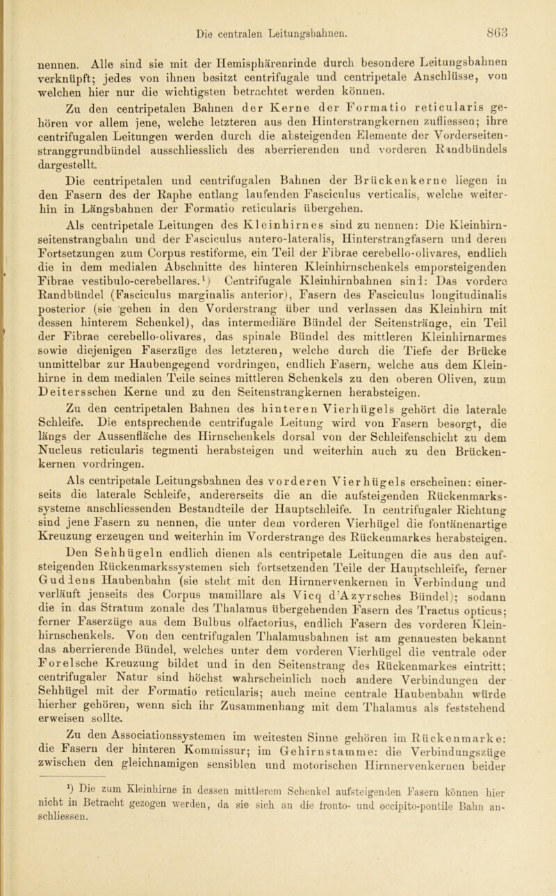 nennen. Alle sind sie mit der Hemisphärenrinde durch besondere Leitungsbaimen verknüpft; jedes von ihnen besitzt centrifugale und centripetale Anschlüsse, von welchen hier nur die wichtigsten betrachtet werden können. Zu den centripetalen Bahnen der Kerne der Formatio reticularis ge- hören vor allem jene, welche letzteren aus den Hinterstrangkernen zufliessen; ihre centrifugalen Leitungen werden durch die absteigenden Elemente der Vorderseiten- stranggrundbündel ausschliesslich des aberrierenden und vorderen Randbündels dargestellt. Die centripetalen und centrifugalen Bahnen der Br licken kerne liegen in den Fasern des der Raplie entlang laufenden Fasciculus verticalis, welche weiter- hin in Längsbahnen der Formatio reticularis übergehen. Als centripetale Leitungen des Kleinhirnes sind zu nennen: Die Kleinhirn- seitenstrangbahn und der Fasciculus antero-lateralis, Hinterstrangfasern und deren Fortsetzungen zum Corpus restiforme, ein Teil der Fibrae cerebello-olivares, endlich die in dem medialen Abschnitte des hinteren Kleinhirnschenkels emporsteigenden Fibrae vestibulo-cerebellares.l) Centrifugale Kleinhirnbahnen sind: Das vordere Randbündel (Fasciculus marginalis anterior), Fasern des Fasciculus longitudinalis posterior (sie gehen in den Vorderstrang über und verlassen das Kleinhirn mit dessen hinterem Schenkel), das intermediäre Bündel der Seitenstränge, ein Teil der Fibrae cerebello-olivares, das spinale Bündel des mittleren Kleinhirnarmes sowie diejenigen Faserzüge des letzteren, welche durch die Tiefe der Brücke unmittelbar zur Haubengegend Vordringen, endlich Fasern, welche aus dem Klein- hirne in dem medialen Teile seines mittleren Schenkels zu den oberen Oliven, zum Deiters sehen Kerne und zu den Seitenstrangkernen herabsteigen. Zu den centripetalen Bahnen des hinteren Vierhügels gehört die laterale Schleife. Die entsprechende centrifugale Leitung wird von Fasern besorgt, die längs der Aussenfläche des Hirnschenkels dorsal von der Schleifenschicht zu dem Nucleus reticularis tegmenti herabsteigen und weiterhin auch zu den Brücken- kernen Vordringen. Als centripetale Leitungsbahnen des vorderen Vierhügels erscheinen: einer- seits die laterale Schleife, andererseits die an die aufsteigenden Rückenmarks- Systeme anschliessenden Bestandteile der Hauptschleife. In centrifugaler Richtung sind jene Fasern zu nennen, die unter dem vorderen Vierhügel die fontänenartige Kreuzung erzeugen und weiterhin im Vorderstrange des Rückenmarkes herabsteigen. Den Sehbügeln endlich dienen als centripetale Leitungen die aus den auf- steigenden Rückenmarkssystemen sich fortsetzenden Teile der Hauptschleife, ferner Gud lens Haubenbahn (sie steht mit den Hirnnervenkerneu in Verbindung und verläuft jenseits des Corpus mamillare als Vicq d’Azyrsches Bündel); sodann die in das Stratum zonale des Thalamus übergehenden Fasern des Tractus opticus; ferner Faserzüge aus dem Bulbus olfactorius, endlich Fasern des vorderen Klein- hirnschenkels. Von den centrifugalen Thalamusbahnen ist am genauesten bekannt das aberrierende Bündel, welches unter dem vorderen Vierhügel die ventrale oder I oreIsche Kreuzung bildet und in den Seitenstrang des Rückenmarkes eintritt; centrifugaler Natur sind höchst wahrscheinlich noch andere Verbindungen der Selihügel mit der F ormatio reticularis; auch meine centrale Haubenbahn würde hierher gehören, wenn sich ihr Zusammenhang mit dem Thalamus als feststehend erweisen sollte. Zu den Associationssystemen im weitesten Sinne gehören im Rücken marke: die Fasern der hinteren Kommissur; im Gehirn stamme: die Verbindungszüge zwischen den gleichnamigen sensiblen und motorischen Hirnnervenkernen beider 3 Die zum Kleinhirne in dessen mittlerem Schenkel ansteigenden Fasern können hier nicht in Betracht gezogen werden, da sie sich an die fronto- und occipito-pontile Bahn an- schliessen.