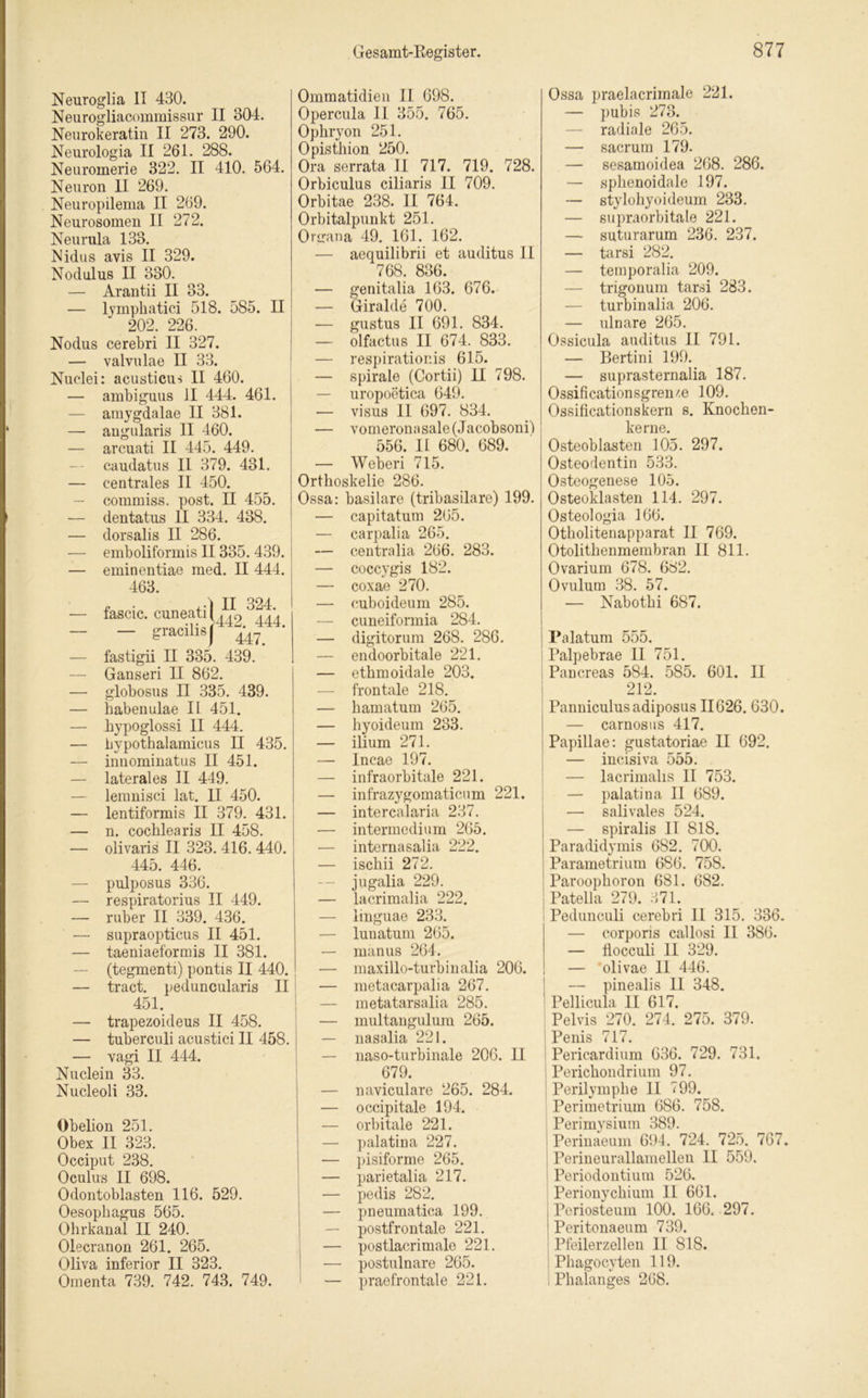 Neuroglia II 430. Neurogliacommissur II 304. Neurokeratin II 273. 290. Neurologia II 261. 288. Neuromerie 322. II 410. 564. Neuron II 269. Neuropilema II 269. Neurosomen II 272. Neurula 133. Nidus avis II 329. Nodulus II 330. — Arantii II 33. — lyinphatici 518. 585. II 202. 226. Nodus cerebri II 327. — valvulae II 33. Nuclei: acusticus II 460. — ambiguus II 444. 461. — amygdalae II 381. — angularis II 460. — arcuati II 445. 449. caudatus II 379. 431. — centrales II 450. — commiss. post. II 455. — dentatus 11 334. 438. — dorsalis II 286. — emboliformis II335. 439. — eminentiae med. II 444. 463. fascic. cuneati — gracilis II 324, 442. 444. 447. fastigii II 335. 439. Ganseri II 862. globosus II 335. 439. habenulae II 451. hypoglossi II 444. bypothalamicus II 435. innominatus II 451. laterales II 449. lemnisci lat. II 450. lentiformis II 379. 431. n. cochlearis II 458. olivaris II 323. 416. 440. 445. 446. — pulposus 336. — respiratorius II 449. — ruber II 339. 436. — supraopticus II 451. — taeniaeformis II 381. — (tegmenti) pontis II 440. — tract. peduncularis II 451. — trapezoideus II 458. — tuberculi acustici II 458. — vagi II 444. Nuclein 33. Nucleoli 33. Obelion 251. Obex II 323. Occiput 238. Oculus II 698. Odontoblasten 116. 529. Oesophagus 565. Ohrkanal II 240. Olecranon 261. 265. Oliva inferior II 323. Omenta 739. 742. 743. 749. Ommatidien II 698. Opercula II 355. 765. Ophryon 251. Opisthion 250. Ora serrata II 717. 719. 728. Orbiculus ciliaris II 709. Orbitae 238. II 764. Orbitalpunkt 251. Organa 49. 161. 162. — aequilibrii et auditus II 768. 836. — genitalia 163. 676. — Giralde 700. — gustus II 691. 834. — olfactus II 674. 833. — respirationis 615. — spirale (Cortii) II 798. — uropoetica 649. — visus II 697. 834. — vomeronasale(Jacobsonil 556. II 680. 689. — Weberi 715. Orthoskelie 286. Ossa: basilare (tribasilare) 199. — capitatum 265. — carpalia 265. — centralia 266. 283. — coccygis 182. — coxae 270. — euboideum 285. — cuneiformia 284. — digitorum 268. 286. — endoorbitale 221. — ethmoidale 203. frontale 218. — hamatum 265. — hyoideum 233. — ilium 271. — Incae 197. — infraorbitale 221. — infrazygomaticum 221. — intercalaria 237. — intermedium 265. — internasalia 222. — ischii 272. — jugalia 229. — lacrimalia 222. — lmguae 233. — luuatum 265. — manus 264. — maxillo-turbinalia 206. — metacarpalia 267. — metatarsalia 285. — multangulum 265. — nasalia 221. — naso-turbinale 206. II 679. — naviculare 265. 284. — occipitale 194. — orbitale 221. — palatina 227. — pisiforme 265. — parietalia 217. — pedis 282. — pneumatica 199. — postfrontale 221. — postlacrimale 221. — postulnare 265. — praefrontale 221. Ossa praelacrimale 221. — pubis 273. — radiale 265. — sacrum 179. — sesamoidea 268. 286. — sphenoidale 197. — stylohyoideum 233. — supraorbitale 221. — suturarum 236. 237. — tarsi 282. — temporalia 209. — trigonum tarsi 283. — turbinalia 206. — ulnare 265. Ossicula auditus II 791. — Bertini 199. — suprasternalia 187. Ossificationsgren'.e 109. Ossificationskern s. Knochen- kerne. Osteoblasten 105. 297. Osteodentin 533. Osteogenese 105. Osteoklasten 114. 297. Osteologia 166. Otholitenapparat II 769. Otolithenmembran II 811. Ovarium 678. 682. Ovulum 38. 57. — Nabothi 687. Palatum 555. Palpebrae II 751. Pancreas 584. 585. 601. II 212. Panniculusadiposus II626. 630. — carnosus 417. Papillae: gustatoriae II 692. — incisiva 555. — lacrimalis II 753. — palatina II 689. — salivales 524. — spiralis II 818. Paradidymis 682. 700. Parametrium 686. 758. Paroophoron 681. 682. Patella 279. 371. Pedunculi cerebri 11 315. 336. — corporis callosi II 386. — flocculi 11 329. — olivae 11 446. — pinealis 11 348. Pellicula II 617. Pelvis 270. 274, 275. 379. ! Penis 717. Pericardium 636. 729. 731. Perichondrium 97. Perilymphe II 799. Perimetrium 686. 758. Perimysium 389. Perinaeuin 694. 724. 725. 767. Perineurallamellen II 559. Periodontium 526. Perionychium II 661. Periosteum 100. 166. 297. Peritonaeum 739. Pfeilerzellen II 818. Phagocyten 119. Phalanges 268.