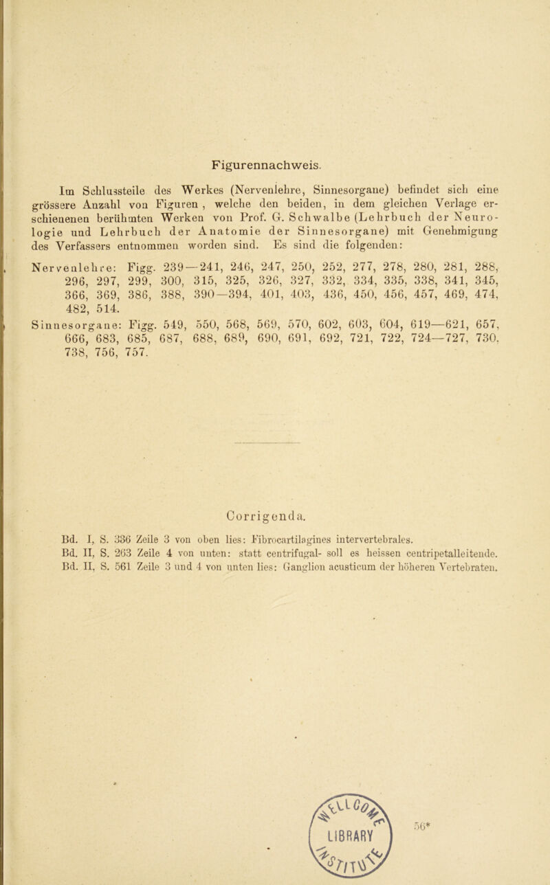 Figurennachweis. Im Schlussteile des Werkes (Nervenlelire, Sinnesorgane) befindet sich eine grössere Anzahl von Figuren , welche den beiden, in dem gleichen Verlage er- schienenen berühmten Werken von Prof. G. Schwalbe (Lehrbuch der Neuro- logie und Lehrbuch der Anatomie der Sinnesorgane) mit Genehmigung des Verfassers entnommen worden sind. Es sind die folgenden: Nervenlehre: Figg. 239 — 241, 246, 247, 250, 252, 277, 278, 280, 281, 288, 296, 297, 299, 300, 315, 325, 326, 327, 332, 334, 335, 338, 341, 345, 366, 369, 386, 388, 390—394, 401, 403, 436, 450, 456, 457, 469, 474, 482, 514. Sinnesorgane: Figg. 549, 550, 568, 569, 570, 602, 603, 604, 619—621, 657, 666, 683, 685, 687, 688, 689, 690, 691, 692, 721, 722, 724—727, 730. 738, 756, 757. Corrigenda. Bd. I, S. 336 Zeile 3 von oben lies: Fibrocartilagines intervertebrales. Bd. II, S. 263 Zeile 4 von unten: statt centrifugal- soll es heissen centripetalleitende.