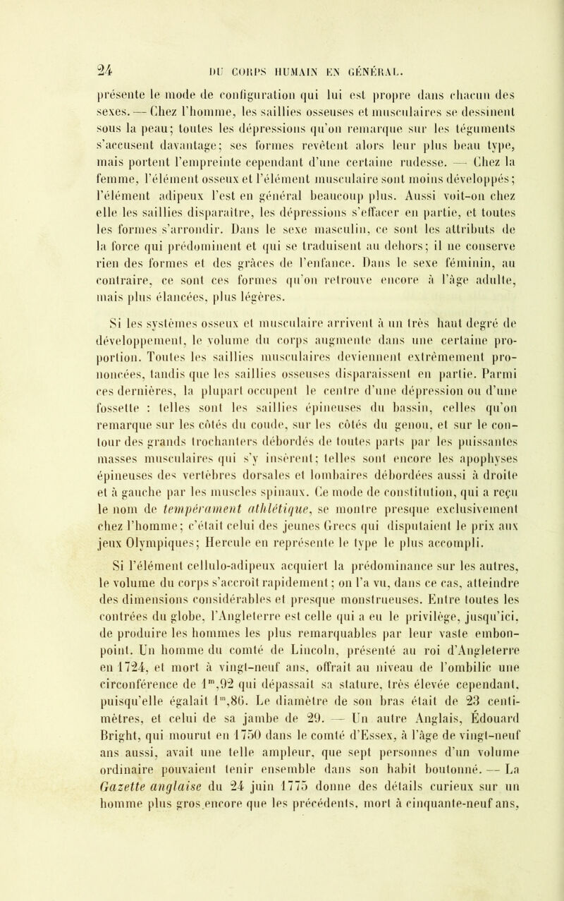 présente le mode de configuration qui lui est propre dans chacun des sexes. — Chez l’homme, les saillies osseuses et musculaires se dessinent sous la peau; toutes les dépressions qu’on remarque sur les téguments s’accusent davantage; ses formes revêtent alors leur plus beau type, mais portent l’empreinte cependant d’une certaine rudesse. — Chez la femme, l’élément osseux et l’élément musculaire sont moins développés; l’élément adipeux l’est en général beaucoup plus. Aussi voit-on chez elle les saillies disparaître, les dépressions s’effacer en partie, et toutes les formes s’arrondir. Dans le sexe masculin, ce sont les attributs de la force qui prédominent et qui se traduisent au dehors; il ne conserve rien des formes et des grâces de l’enfance. Dans le sexe féminin, au contraire, ce sont ces formes qu’on retrouve encore à l’âge adulte, mais plus élancées, plus légères. Si les systèmes osseux et musculaire arrivent à un très haut degré de développemenl, le volume du corps augmente dans une certaine pro- portion. Toutes les saillies musculaires deviennent extrêmement pro- noncées, tandis que les saillies osseuses disparaissent en partie. Parmi ces dernières, la plupart occupent le centre d’une dépression ou d’une fossette : telles sont les saillies épineuses du bassin, celles qu’on remarque sur les côtés du coude, sur les côtés du genou, et sur le con- tour des grands trochanters débordés de toutes parts par les puissantes masses musculaires qui s’y insèrent; telles sont encore les apophyses épineuses des vertèbres dorsales et lombaires débordées aussi à droite et à gauche par les muscles spinaux. Ce mode de constitution, qui a reçu le nom de tempérament athlétique, se montre presque exclusivement chez l’homme; c’était celui des jeunes Grecs qui disputaient le prix aux jeux Olympiques; Hercule en représente le type le plus accompli. Si l’élément cellulo-adipeux acquiert la prédominance sur les autres, le volume du corps s’accroît rapidement ; on l’a vu, dans ce cas, atteindre des dimensions considérables et presque monstrueuses. Entre toutes les contrées du globe, l’Angleterre est celle qui a eu le privilège, jusqu’ici, de produire les hommes les plus remarquables par leur vaste embon- point. Un homme du comté de Lincoln, présenté au roi d’Angleterre en 1724, et mort à vingt-neuf ans, offrait au niveau de l’ombilic une circonférence de 1m,92 qui dépassait sa stature, très élevée cependant, puisqu’elle égalait 11T1,86. Le diamètre de son bras était de 23 centi- mètres, et celui de sa jambe de 29. — Un autre Anglais, Édouard Bright, qui mourut en 1750 dans le comté d’Essex, à l’âge de vingt-neuf ans aussi, avait une telle ampleur, que sept personnes d’un volume ordinaire pouvaient tenir ensemble dans son habit boulonné. — La Gazette anglaise du 24 juin 1775 donne des détails curieux sur un homme plus gros.encore que les précédents, mort à cinquante-neuf ans,