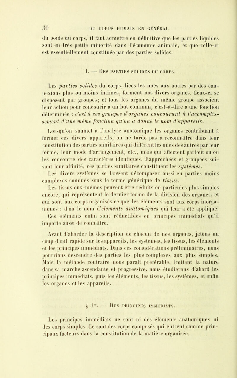 du poids du corps, il faut admettre eu définitive que les parties liquides sont en très petite minorité dans l’économie animale, et que celle-ci est essentiellement constituée par des parties solides. I. — Des parties solides du corps. Les parties solides du corps, liées les unes aux autres par des con- nexions plus ou moins intimes, forment nos divers organes. Ceux-ci se disposent par groupes; et tous les organes du même groupe associent leur action pour concourir à un but commun, c’est-cà-dire à une fonction déterminée : c'est à ces groupes d'organes concourant à Vaccomplis- sement d'une même fonction qu'on a donné le nom d'appareils. Lorsqu’on soumet à l’analyse anatomique les organes contribuant à former ces divers appareils, on ne tarde pas à reconnaître dans leur constitution des parties similaires qui diffèrent les unes des autres par leur forme, leur mode d’arrangement, etc., mais qui affectent partout où on les rencontre des caractères identiques. Rapprochées et groupées sui- vant leur affinité, ces parties similaires constituent les systèmes. Les divers systèmes se laissent décomposer aussi en parties moins complexes connues sous le terme générique de tissus. Les tissus eux-mêmes peuvent être réduits en particules plus simples encore, qui représentent le dernier terme de la division des organes, et qui sont aux corps organisés ce que les éléments sont aux corps inorga- niques : d’où le nom d'éléments anatomiques qui leur a été appliqué. Ces éléments enfin sont réductibles en principes immédiats qu’il importe aussi de connaître. Avant d’aborder la description de chacun de nos organes, jetons un coup d’œil rapide sur les appareils, les systèmes, les tissus, les éléments et les principes immédiats. Dans ces considérations préliminaires, nous pourrions descendre des parties les plus complexes aux plus simples. Mais la méthode contraire nous paraît préférable. Imitant la nature dans sa marche ascendante et progressive, nous étudierons d’abord les principes immédiats, puis les éléments, les tissus, les systèmes, et enfin les organes et les appareils. § 1er. — Des principes immédiats. Les principes immédiats ne sont ni des éléments anatomiques ni des corps simples. Ce sont des corps composés qui entrent comme prin- cipaux facteurs dans la constitution de la matière organisée.