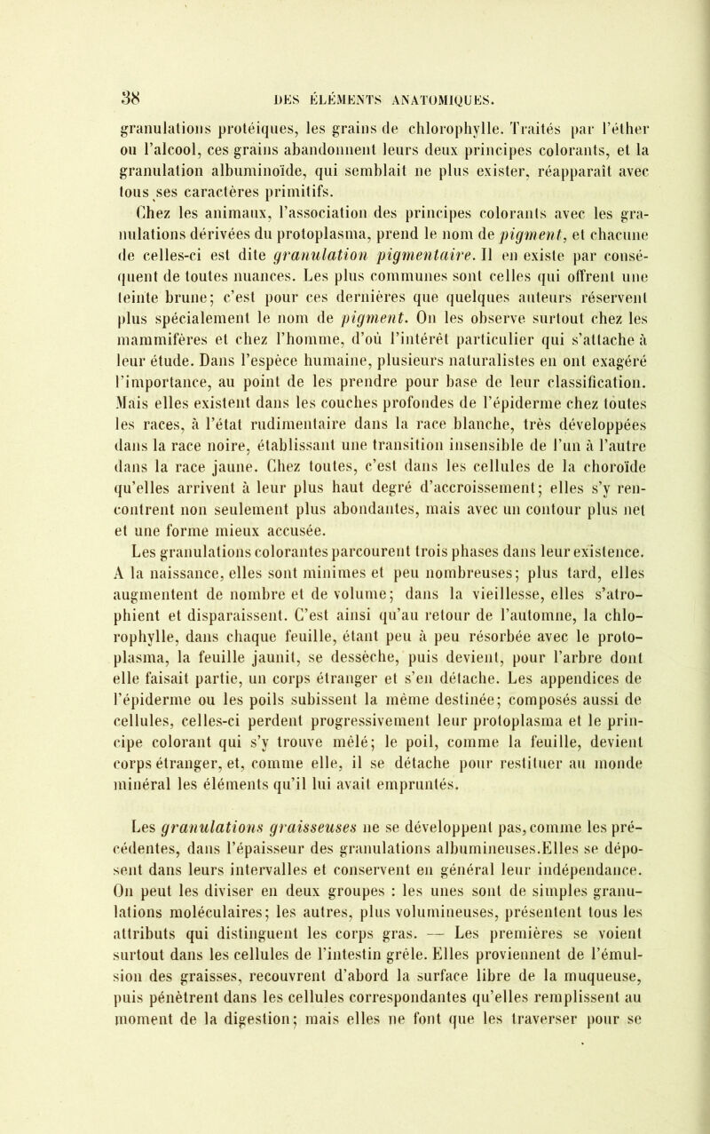 granulations protéiques, les grains de chlorophylle. Traités par l’éther ou l’alcool, ces grains abandonnent leurs deux principes colorants, et la granulation albuminoïde, qui semblait ne plus exister, réapparaît avec tous ses caractères primitifs. Chez les animaux, l’association des principes colorants avec les gra- nulations dérivées du protoplasma, prend le nom de pigment, et chacune de celles-ci est dite granulation pigmentaire. Il en existe par consé- quent de toutes nuances. Les plus communes sont celles qui offrent une teinte brune; c’est pour ces dernières que quelques auteurs réservent plus spécialement le nom de pigment. On les observe surtout chez les mammifères et chez l’homme, d’où l’intérêt particulier qui s’attache à leur étude. Dans l’espèce humaine, plusieurs naturalistes en ont exagéré l’importance, au point de les prendre pour base de leur classification. Mais elles existent dans les couches profondes de l’épiderme chez toutes les races, à l’état rudimentaire dans la race blanche, très développées dans la race noire, établissant une transition insensible de l’un à l’autre dans la race jaune. Chez toutes, c’est dans les cellules de la choroïde qu’elles arrivent à leur plus haut degré d’accroissement; elles s’y ren- contrent non seulement plus abondantes, mais avec un contour plus net et une forme mieux accusée. Les granulations colorantes parcourent trois phases dans leur existence. A la naissance, elles sont minimes et peu nombreuses; plus tard, elles augmentent de nombre et de volume; dans la vieillesse, elles s’atro- phient et disparaissent. C’est ainsi qu’au retour de l’automne, la chlo- rophylle, dans chaque feuille, étant peu à peu résorbée avec le proto- plasma, la feuille jaunit, se dessèche, puis devient, pour l’arbre dont elle faisait partie, un corps étranger et s’en détache. Les appendices de l’épiderme ou les poils subissent la même destinée; composés aussi de cellules, celles-ci perdent progressivement leur protoplasma et le prin- cipe colorant qui s’y trouve mêlé; le poil, comme la feuille, devient corps étranger, et, comme elle, il se détache pour restituer au monde minéral les éléments qu’il lui avait empruntés. Les granulations graisseuses ne se développent pas, comme les pré- cédentes, dans l’épaisseur des granulations albumineuses.Elles se dépo- sent dans leurs intervalles et conservent en général leur indépendance. On peut les diviser en deux groupes : les unes sont de simples granu- lations moléculaires; les autres, plus volumineuses, présentent tous les attributs qui distinguent les corps gras. — Les premières se voient surtout dans les cellules de l’intestin grêle. Elles proviennent de l’émul- sion des graisses, recouvrent d’abord la surface libre de la muqueuse, puis pénètrent dans les cellules correspondantes qu’elles remplissent au moment de la digestion; mais elles ne font que les traverser pour se