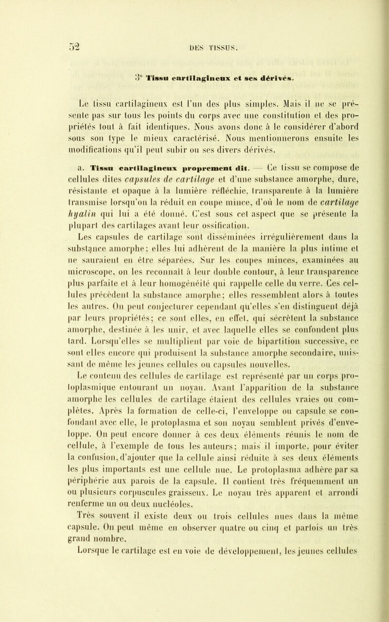 3° Tissu cartilagineux et ses dérivés. Le tissu cartilagineux est l’un des plus simples. Mais il ne se pré- sente pas sur tous les points du corps avec une constitution et des pro- priétés tout à fait identiques. Nous avons donc à le considérer d’abord sous son type le mieux caractérisé. Nous mentionnerons ensuite les modifications qu’il peut subir ou ses divers dérivés. a. Tissu cartilagineux proprement dit. — Ce lissil se Compose de cellules dites capsules de cartilage et d’une substance amorphe, dure, résistante et opaque à la lumière réfléchie, transparente à la lumière transmise lorsqu’on la réduit en coupe mince, d’où le nom de cartilage hyalin qui lui a été donné. C’est sous cet aspect que se présente la plupart des cartilages avant leur ossification. Les capsules de cartilage sont disséminées irrégulièrement dans la substance amorphe; elles lui adhèrent de la manière la plus intime et ne sauraient en être séparées. Sur les coupes minces, examinées au microscope, on les reconnaît à leur double contour, à leur transparence plus parfaite et à leur homogénéité qui rappelle celle du verre. Ces cel- lules précèdent la substance amorphe; elles ressemblent alors à toutes les autres. On peut conjecturer cependant qu’elles s’en distinguent déjà par leurs propriétés; ce sont elles, en effet, qui sécrètent la substance amorphe, destinée à les unir, et avec laquelle elles se confondent plus tard. Lorsqu’elles se multiplient par voie de bipartition successive, ce sont elles encore qui produisent la substance amorphe secondaire, unis- sant de même les jeunes cellules ou capsules nouvelles. Le contenu des cellules de cartilage est représenté par un corps pro- toplasmique entourant un noyau. Avant l’apparition de la substance amorphe les cellules de cartilage étaient des cellules vraies ou com- plètes. Après la formation de celle-ci, l’enveloppe ou capsule se con- fondant avec elle, le protoplasma et son noyau semblent privés d’enve- loppe. On peut encore donner à ces deux éléments réunis le nom de cellule, à l’exemple de tous les auteurs; mais il importe, pour éviter la confusion, d’ajouter que la cellule ainsi réduite à ses deux éléments les plus importants est une cellule nue. Le protoplasma adhère par sa périphérie aux parois de la capsule. 11 contient très fréquemment un ou plusieurs corpuscules graisseux. Le noyau très apparent et arrondi renferme un ou deux nucléoles. Très souvent il existe deux ou trois cellules nues dans la même capsule. On peut même en observer quatre ou cinq et parfois un très grand nombre. Lorsque le cartilage est en voie de développement, les jeunes cellules