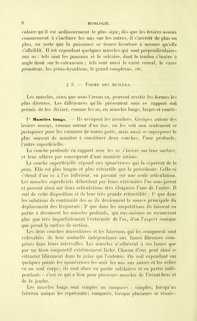 (S culaire qu’il est ordinairement le plus aigu; dès que les leviers osseux commencent à s’incliner les uns sur les autres, il s’accroît de plus en plus, en sorte que la puissance se trouve favorisée à mesure qu’elle s’affaiblit. Il est cependant quelques muscles qui sont perpendiculaires aux os : tels sont les jumeaux et le soléaire, dont le tendon s’insère à angle droit sur le calcanéum ; tels sont aussi le carré crural, le carré pronateur. les génio-hvoïdiens, le grand complexus, ele. § 3. — Forme des muscles. Les muscles, ainsi que nous l’avons vu, peuvent revêtir les formes les plus diverses. Les différences qu’ils présentent sous ce rapport ont permis de les diviser, comme les os, en muscles longs, larges et courts- 1° Muscles longs. - Ils occupent les membres. Groupés autour des leviers osseux, comme autour d’un axe, on les voit non seulement se juxtaposer pour les entourer de toutes paris, mais aussi se superposer le plus souvent de manière à constituer deux couches, l’une profonde, l’autre superficielle. La couche profonde en rapport avec les os s’insère sur leur surface, et leur adhère par conséquent d’une manière intime. La couche superficielle répond aux aponévroses qui la séparent de la peau. Elle est plus longue et plus rétractile que la précédente. Celle-ci s’étend d’un os à l’os inférieur, en passant sur une seule articulation. Les muscles superficiels débordent par leurs extrémités l’os sous-jacent et passent ainsi sur deux articulations très éloignées l’une de l’autre. Il suit de cette disposition et de leur très grande rétractililé : 1° que dans les solutions de continuité des os ils deviennent la source principale du déplacement des fragments; 2° que dans les amputations ils laissent en partie à découvert les muscles profonds, qui eux-mêmes ne recouvrent plus que très imparfaitement l’extrémité de l'os, d’où l’aspect conique que prend la surface de section. Les deux couches musculaires et les faisceaux qui les composent sont redevables de leur mutuelle indépendance aux lames fibreuses com- prises dans leurs intervalles. Les muscles n’adhèrent à ces lames que par un tissu conjonctif extrêmement lâche. Chacun d’eux peut ainsi se rétracter librement dans la gaine qui l’entoure. On voit cependant sur quelques points les aponévroses les unir les uns aux autres et les relier en un seul corps; ils sont alors en partie solidaires et en partie indé- pendants : c’est ce qui a lieu pour plusieurs muscles de l’avant-bras et de la jambe. Les muscles longs sont simples ou composés : simples, lorsqu’un faisceau unique les représente; composés, lorsque plusieurs se réunis-