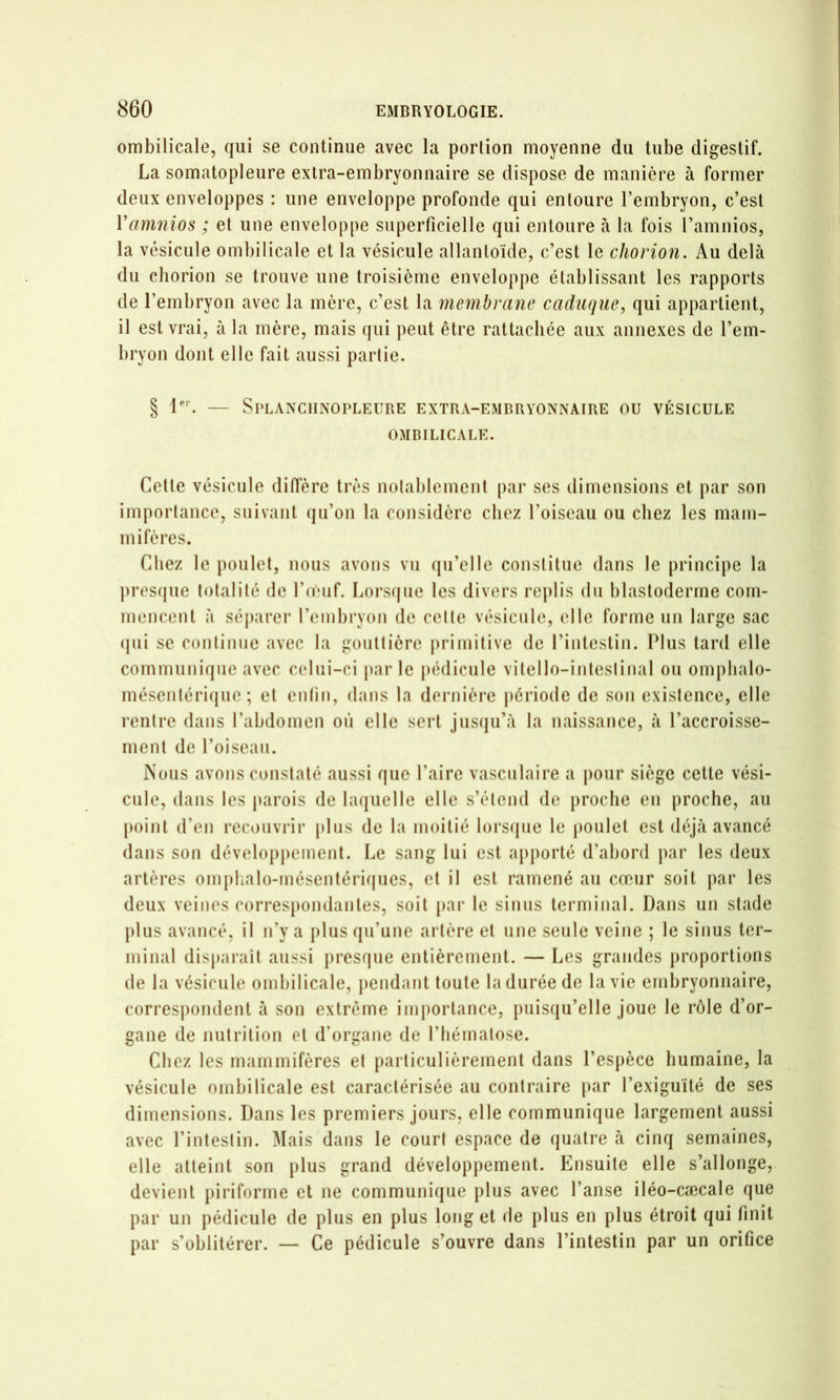 ombilicale, qui se continue avec la portion moyenne du tube digestif. La somatopleure extra-embryonnaire se dispose de manière à former deux enveloppes : une enveloppe profonde qui entoure l’embryon, c’est Vamnios ; et une enveloppe superficielle qui entoure à la fois l’amnios, la vésicule ombilicale et la vésicule allantoïde, c’est le cJiorion. Au delà du cliorion se trouve une troisième enveloppe établissant les rapports de l’embryon avec la mère, c’est la membrane caduque, qui appartient, il est vrai, à la mère, mais qui peut être rattachée aux annexes de l’em- bryon dont elle fait aussi partie. § — SPLANClINOrLEURE EXTRA-EMBRYONNAIRE OU VÉSICULE OMBILICALE. Cette vésicule diffère très notablement [lar ses dimensions et par son importance, suivant (ju’on la considère chez l’oiseau ou chez les mam- mifères. Chez le poulet, nous avons vu (lu’elle constitue dans le principe la prescjiie totalité de l’oMif. Lors(|iie les divers replis du blastoderme com- mencent à séparer rmnbryon de cette vésicule, elle forme un large sac (jiii se continue avec la gouttière primitive de l’intestin. Plus tard elle comniiiniqiie avec celui-ci parle pédicule vitello-intestinal ou omplialo- méscntéri(jue ; et entin, dans la dernière période de son existence, elle rentre dans l’abdomen où elle sert jusiiu’à la naissance, à l’accroisse- ment de l’oisean. Nous avons constaté aussi que l’aire vasculaire a pour siège cette vési- cule, dans les parois de laquelle elle s’étend de proche en proche, au point d’en recouvrir pins de la moitié lorsipie le poulet est déjà avancé dans son développement. Le sang lui est a[)porté d’abord par les deux artères omplialo-mésentériijues, et il est ramené au cœur soit par les deux veiiK's correspondantes, soit par le sinus terminal. Dans un stade plus avancé, il n’y a plus qu’une artère et une seule veine ; le sinus ter- minal dispai’aît aussi presque entièrement. — Les grandes proportions de la vésicule ombilicale, pendant toute la durée de la vie embryonnaire, correspondent à son extrême importance, puisqu’elle joue le rôle d’or- gane de nutrition et d’organe de l’hématose. Chez les mammifères et particulièrement dans l’espèce humaine, la vésicule ombilicale est caractérisée au contraire par l’exiguïté de ses dimensions. Dans les premiers jours, elle communique largement aussi avec l’intestin. Mais dans le court espace de quatre à cinq semaines, elle atteint son plus grand développement. Ensuite elle s’allonge, devient piriforme et ne communique plus avec l’anse iléo-cæcale que par un pédicule de plus en plus long et de plus en plus étroit qui finit par s’oblitérer. — Ce pédicule s’ouvre dans l’intestin par un orifice