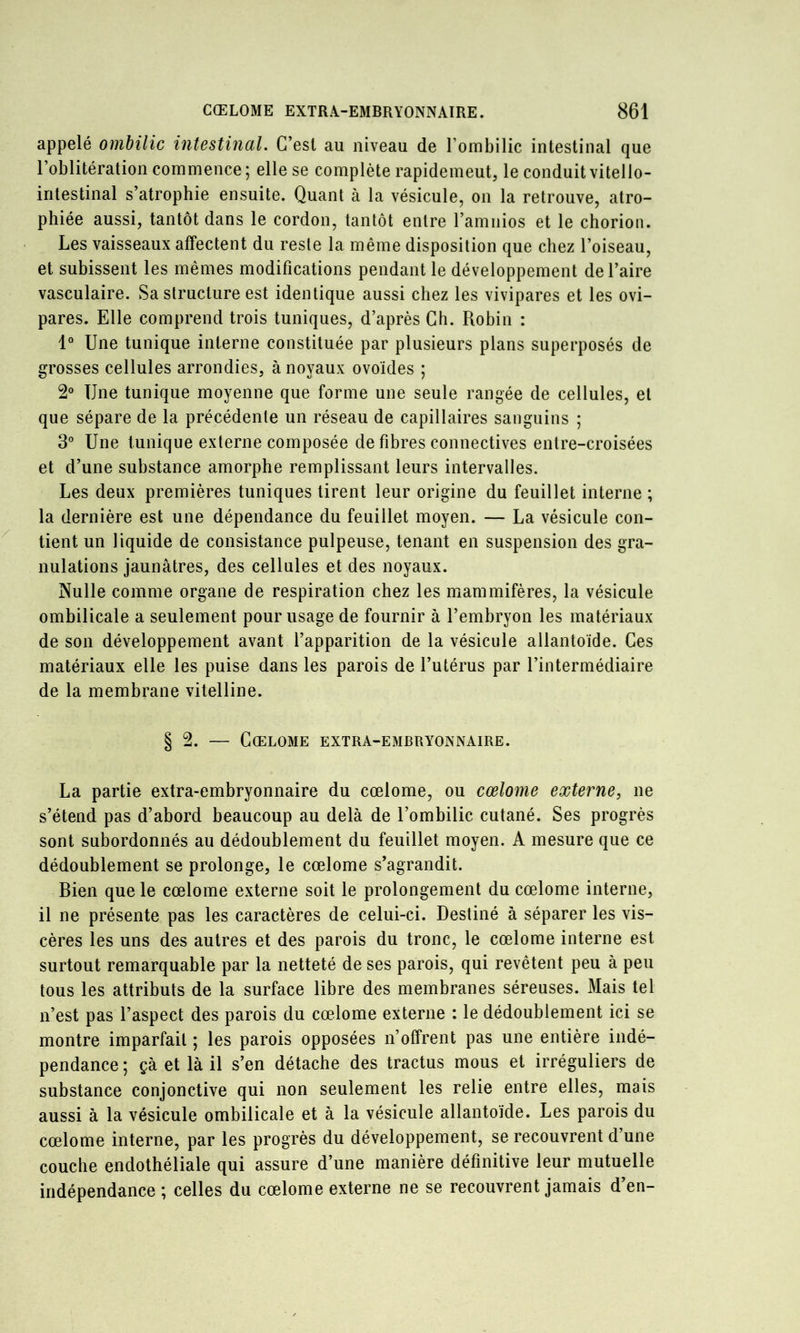 appelé ombilic intestinal. C’est au niveau de l’ombilic intestinal que l’oblitération commence ; elle se complète rapidement, le conduit vitello- intestinal s’atrophie ensuite. Quant à la vésicule, on la retrouve, atro- phiée aussi, tantôt dans le cordon, tantôt entre l’amnios et le chorion. Les vaisseaux affectent du reste la même disposition que chez l’oiseau, et subissent les mêmes modifications pendant le développement de l’aire vasculaire. Sa structure est identique aussi chez les vivipares et les ovi- pares. Elle comprend trois tuniques, d’après Ch. Robin : 1° Une tunique interne constituée par plusieurs plans superposés de grosses cellules arrondies, à noyaux ovoïdes ; 2 Une tunique moyenne que forme une seule rangée de cellules, et que sépare de la précédente un réseau de capillaires sanguins ; 3° Une tunique externe composée de fibres connectives entre-croisées et d’une substance amorphe remplissant leurs intervalles. Les deux premières tuniques tirent leur origine du feuillet interne ; la dernière est une dépendance du feuillet moyen. — La vésicule con- tient un liquide de consistance pulpeuse, tenant en suspension des gra- nulations jaunâtres, des cellules et des noyaux. Nulle comme organe de respiration chez les mammifères, la vésicule ombilicale a seulement pour usage de fournir à l’embryon les matériaux de son développement avant l’apparition de la vésicule allantoïde. Ces matériaux elle les puise dans les parois de l’utérus par l’intermédiaire de la membrane vitelline. § 2. — Gœlome extra-embryonnaire. La partie extra-embryonnaire du cœlome, ou cœlome externe, ne s’étend pas d’abord beaucoup au delà de l’ombilic cutané. Ses progrès sont subordonnés au dédoublement du feuillet moyen. A mesure que ce dédoublement se prolonge, le cœlome s’agrandit. Bien que le cœlome externe soit le prolongement du cœlome interne, il ne présente pas les caractères de celui-ci. Destiné à séparer les vis- cères les uns des autres et des parois du tronc, le cœlome interne est surtout remarquable par la netteté de ses parois, qui revêtent peu à peu tous les attributs de la surface libre des membranes séreuses. Mais tel n’est pas l’aspect des parois du cœlome externe : le dédoublement ici se montre imparfait ; les parois opposées n’offrent pas une entière indé- pendance ; çà et là il s’en détache des tractus mous et irréguliers de substance conjonctive qui non seulement les relie entre elles, mais aussi à la vésicule ombilicale et à la vésicule allantoïde. Les parois du cœlome interne, par les progrès du développement, se recouvrent d’une coucbe endothéliale qui assure d’une manière définitive leur mutuelle indépendance ; celles du cœlome externe ne se recouvrent jamais d’en-