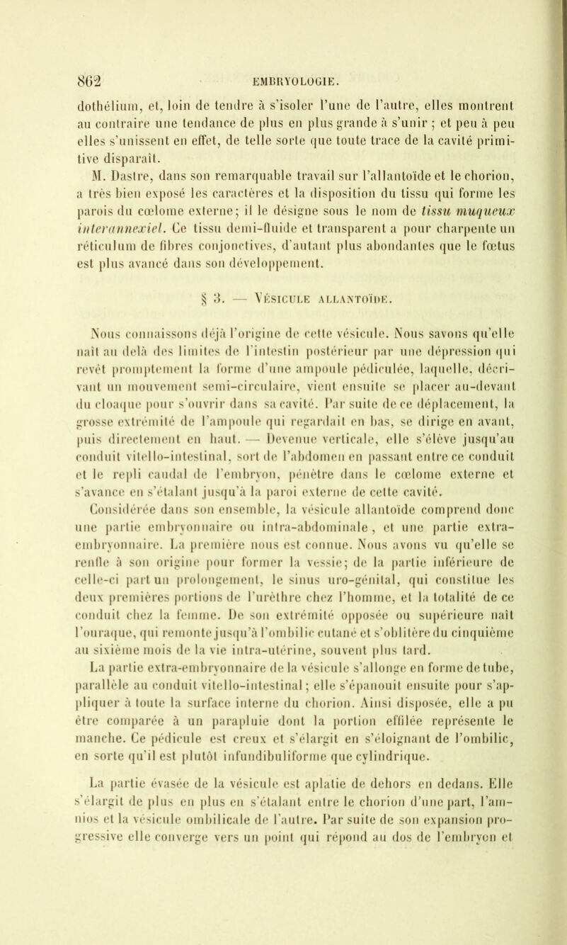 dothélium, et, loin de tendre îi s’isoler Tune de l’antre, elles montrent an contraire une tendance de pins en plus grande à s’unir ; et peu à peu elles s’unissent en effet, de telle sorte que toute trace de la cavité primi- tive disparait. M. Dasire, dans son remarquable travail sur l’allantoïde et lechorion, a très bien exposé les caractères et la disposition du tissu (jui forme les parois du cœlome externe; il le désigne sous le nom de tissu muqueux iuterannexiel. Ce tissu demi-nuide et transparent a pour cbarpente un réticulum de fibres conjonctives, d’autant plus abondantes que le fœtus est j)lus avancé dans son développement. S d. — Vksicule allantoïde. Nous connaissons déjà l’origine de celte vésicule. Nous savons ({u’elle naît au delà des limites de l’intestin |)ostérieur par une dépression (jui H'vèt pi’omplement la forme d’une ampoule pédiculée, bniindle. décri- vant nn inonvemeni semi-circnlaiiv, vient (‘iisnile s(‘ j)lacer an-devant du cloa(ine pour s’ouviai' dans sa cavité. Par suite de ce déplacement, la grosse extrémité de l’amponle qui regardait en bas, se dirige en avant, puis directement en liant. — Devenue verticale, elle s’élève jusqu’au conduit vitello-inteslinal, soiM de rabdomen en passant entre ce conduit et le re|)li caudal de l’embryon, pénèli’e dans le coîlomc externe cl s’avance en s’étalant jusqu’à la paroi (‘xterne de celte cavité. Considérée dans son ensemble, la vésicule allantoïde comprend donc une partie embryonnaire on intra-abdominale, et nne {larlie extra- embryonnaire. La première nous est connue. Nous avons vu (|u’ellc se renfle à son origine pour former la vessie; de la partie inférimin; de celb‘-ci part un prolongement, le sinus uro-génilal, qui constitue les d(‘ux |)remières jiorlions de l’ui’èlhre chez riioinine, et la totalité de ce conduit chez la femme. De son extrémité opposée ou supérieure naît roura(jiie, (jui remonte jus(|u’à l’ombilic cutané et s’oblitère du cimjuièrne au sixième mois de la vie intra-utérine, souvent plus laid. La jiarlie extra-embryonnaire de la vésicule s’allongi; en forme de tube, parallèle au conduit vitello-inteslinal; elle s’épanouit ensuite pour s’aj)- pli(juer à toute la surface interne du eborion. Ainsi disposée, elle a \m être comparée à un parajiliiie dont la portion effilée re|)résenle le manche. Ce jiédicule est creux et s’élargit en s’éloignant de l’ombilic, en sorte (ju’il est jilutôt infundibnliforine que cylindrirjue. La jiarlie évasée de la vésicule est ajilatie de dehors en dedans. Elle s’élargit de jdus en jilus en s’étalant entre le eborion d’une jiart, l’ani- nios et la vésicule ombilicale de l’aulie. Par suite de son exjiansion pro- gressive elle converge vers un point (jui réjtond au dos de l’embryon et