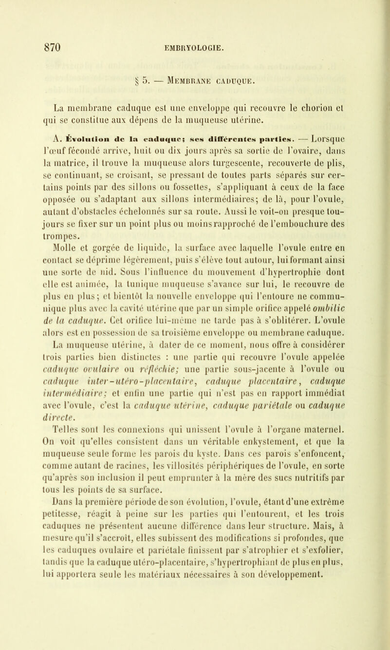 § 5. — Membrane caduque. La membrane caduque est une enveloppe qui recouvre le cliorion el qui se constitue aux dépens de la muqueuse utérine. A. Évolution de la caduque; scjs dilfércntcïii partie»^. — Loi'Sque l’œuf fécondé arrive, huit ou dix jours après sa sortie de l’ovaire, dans la matrice, il trouve la miKjueuse alors turgescente, recouverte de plis, se continuant, se croisant, se pressant de toutes parts séparés sur cer- tains points par des sillons ou fossettes, s’appliquant à ceux de la face opposée ou s’adaptant aux sillons intermédiaires; de là, pour l’ovule, autant d’obstacles échelonnés sur sa route. Aussi le voit-on presque tou- jours se fixer sur un point plus ou moins rapproché de l’emboucliure des trompes. Molle et gorgée de li(|uide, la surface avec lacpiclle l’ovule entre en contact se déprime légèrement, puis s’élève tout autour, lui formant ainsi une sorte de nid. Sous l’inlluence du mouvement d’hypertrophie dont elle est animée, la tuni(|ne niu(|ueuse s’avance sur lui, le recouvre de [)lus en plus; et bientôt la nouvelle enveloppe (pii l’entoure ne commu- nique plus avec la cavité utérine (|ue [lar un simple orifice appelé ombilic de la caduque. Cet orifice lui-même ne tarde jias à s’oblitérer. L’ovule alors est en possession de sa troisième enveloppe ou membrane caduque. La mmpieuse utérine, à dater de ce moment, nous ofiVe à considérer trois parties bien distinctes : une partie (pii recouvre Tovule appelée caduque ovulaire ou réfléchie; une partie sous-jacente à l’ovule ou caduque inter-utéro-placentairecaduque placentaire, caduque intermédiaire ; et enfin une partie (pii n’est pas en rapport immédiat avec l’ovule, c’est la caduque utérine, caduque pariétale ou caduque directe. Telles sont les connexions (jui unissent l’ovule à l’organe maternel. On voit qu’elles consistent dans un véritable enkystement, et (]ue la muqueuse seule forme les parois du kyste. Dans ces parois s’enfoncent, comme autant de racines, les villosités périphériques de l’ovule, en sorte qu’après son inclusion il peut emprunter à la mère des sucs nutritifs par tous les points de sa surface. Dans la première période de son évolution, l’ovule, étant d’une extrême petitesse, réagit à peine sur les parties (pu l’entourent, et les trois caduques ne présentent aucune dilférence dans leur structure. Mais, à mesure (pi’il s’accroît, elles subissent des modifications si profondes, que les caduques ovulaire et pariétale finissent par s’atrophier et s’exfolier, tandis que la caduque utéro-placenlaire, s’bypertropliianl de plus en plus, lui apportera seule les matériaux nécessaires à son développement.