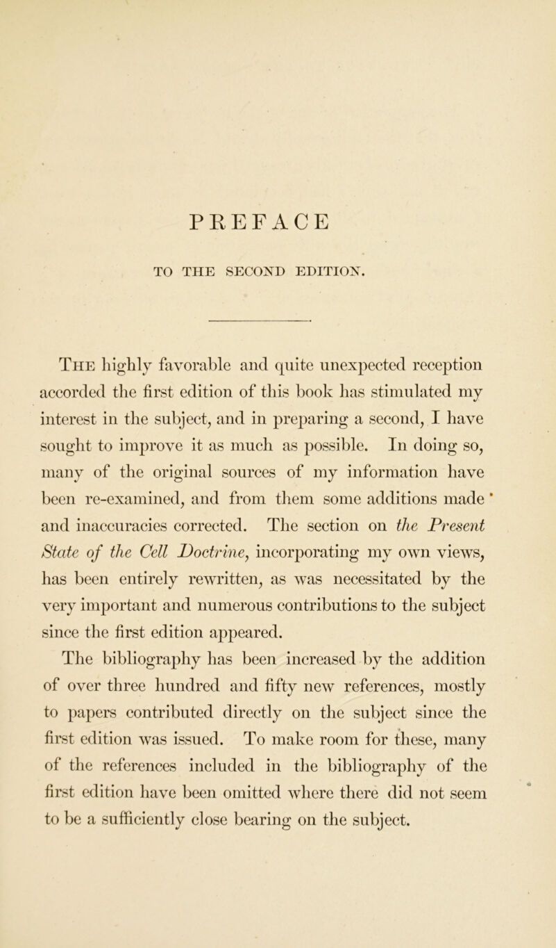 TO THE SECOND EDITION. The highly favorable and quite iinexpeeted reeeption aecorded the first edition of this book has stimulated my interest in the subjeet, and in preparing a second, I have sought to improve it as much as possible. In doing so, many of the original sources of my information have been re-examined, and from them some additions made ’ and inaccuracies corrected. The section on the Present State of the Cell Doctrine, incorporating my own views, has been entirely rewritten, as was necessitated by the very important and numerous contributions to the subject since the first edition a^^peared. The bibliography has been increased by the addition of over three hundred and fifty new references, mostly to pajiers contributed directly on the subject since the first edition was issued. To make room for these, many of the references included in the bibliography of the first edition have been omitted where there did not seem to be a sufficiently close bearing on the subject.