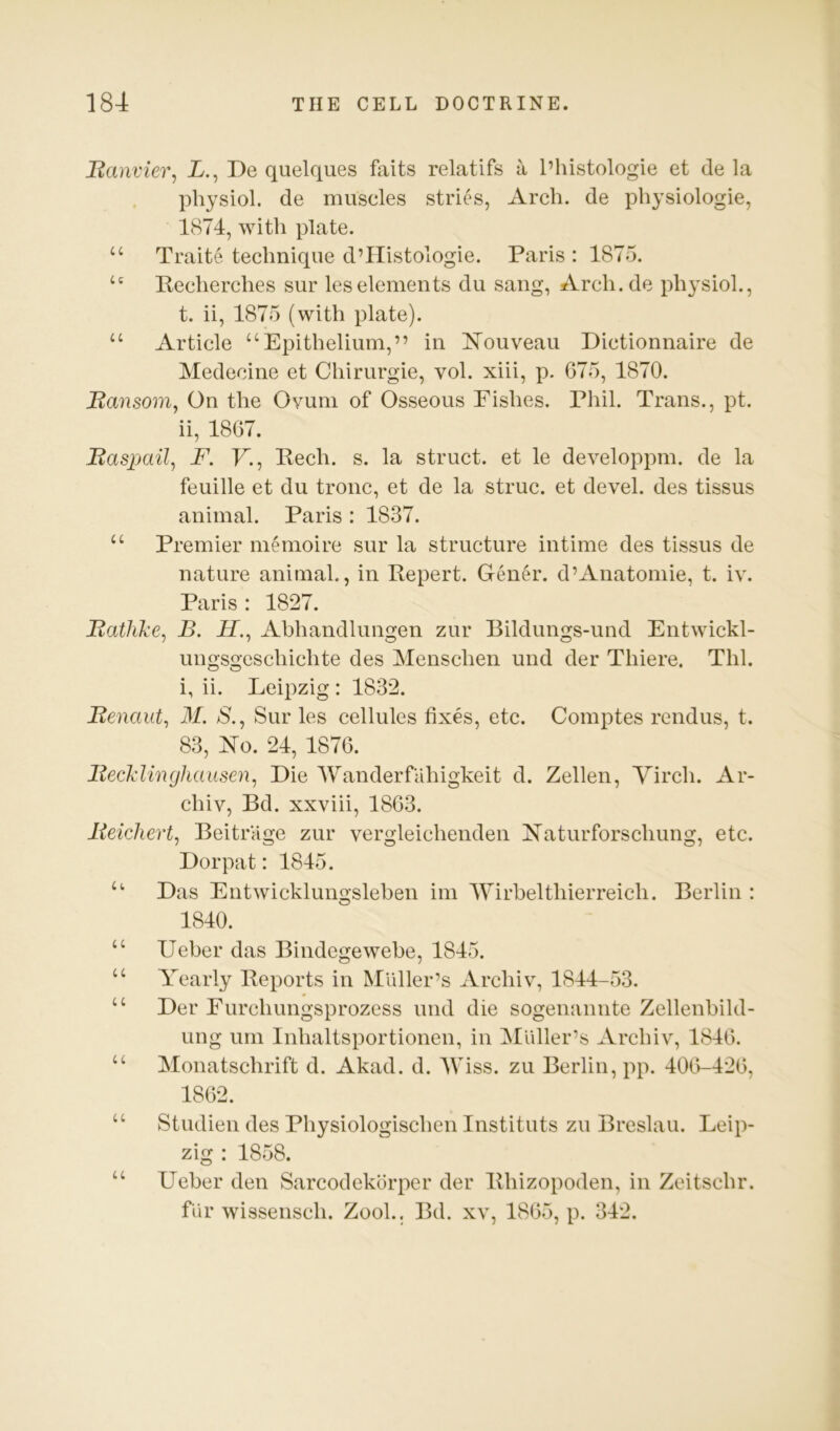 Banvier, X., De quelques faits relatifs a I’histologie et de la physiol, de muscles stries, Arch, de physiologie, 1874, with plate. “ Traite technique d’llistologie. Paris: 1875. “ Pecherches sur les elements du sang, Arch.de ph^^sioh, t. ii, 1875 (with plate). “ Article “Epithelium,” in ISTouveau Dictionnaire de Medecine et Chirurgie, vol. xiii, p. 675, 1870. Bansom^ On the Ovum of Osseous Pishes. Phil. Trans,, pt. ii, 1867. Basjmil, F. P., Pech. s. la struct, et le developpm. de la feuille et du tronc, et de la struc. et devel. des tissus animal. Paris : 1837. “ Premier mOiioire sur la structure intime des tissus de nature animal., in Pepert. GenO\ d’Anatomie, t. iv. Paris : 1827. Batlike^ B. XT., Abhandlungen zur Bildungs-und Entwickl- ungsgeschichte des Menschen und der Thiere. Thl. i, ii. Leipzig : 1832. Benaut^ M. 8., Sur les cellules fixes, etc. Comptes rendus, t. 83, Xo. 24, 1876. BecMinghausen, Die Wanderfahigkeit d. Zellen, Yirch. Ar- chiv, Bd. xxviii, 1863. Beichert^ BeitrUge zur vergleichenden P’aturforschung, etc. Dorpat: 1845. “ Das Entwicklungslehen im Wirbelthierreich. Berlin : 1840. “ Ueber das Bindegewebe, 1845. “ Yearly Peports in Muller’s Archiv, 1844-53. “ Der Furchungsprozess und die sogenannte Zellenbild- ting um Inhaltsportionen, in Muller’s Archiv, 1846. “ Monatschrift d. Akad. d. IViss. zu Berlin, pp. 406-426, 1862. “ Studien des Physiologischen Instituts zu Breslau. Leip- zig : 1858. “ Ueber den Sarcodekorper der Phizopoden, in Zeitschr. fur wissensch. Zook. Bd. xv, 1865, p. 342.