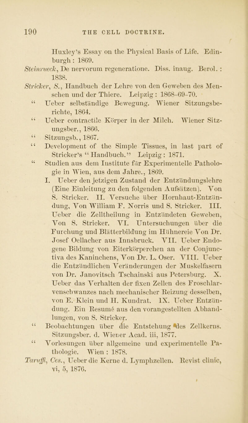 Huxley’s Essay on the Physical Basis of Life. Edin- burgh : 1809. Steinruecl'^ De nervorum regeneratione. Diss. inaug. Berol. : 1838. Stricl-ei% S., ITandbueh der Lehre von den Geweben des Men- schen und der Thiere. Leipzig : 1868-09-70. “ Ueber selbstandige Bewegung. Wiener Sitzungsbe- richte, 1864. Ueber contractile Korper in der Milch. Wiener Sitz- ungsber., 1800. “ Sitzungsb., 1807. “ Development of the Simple Tissues, in last part of Strieker’s “ ITandbueh.” Leipzig: 1871. “ Studien aus dem Institute fdr Experimentelle Patholo- gic in Wien, aus dem Jahre., 1809. I. Ueber den jetzigen Zustand der Entzundungslehre (Eine Einleitung zu den folgenden Aufsutzen). Von S. Strieker. II. Yersuche uber IIornhaut-EntzUn- dung. Yon William E. ISTorris und S. Strieker. III. Ueber die Zelltheilung in Entz’dndeten Geweben, Yon S. Strieker. YI. Untersuehungen uber die Furchung und BlUtterbildung im Ildhnereie Yon Dr. Josef Oellacher aus Innsbruck. YII. Ueber Endo- gene Bildung von Eiterkdrperehen an der Conjunc- tiva des Kaninchens, Yon Dr. L. Oser. YIII. LYber die Entzdndlichen Yeranderungen der Muskelfasern von Dr. Janovitsch Tschainski aus Petersburg. X. Ueber das Yerhalten der tixen Zellen des Eroschlar- venschwanzes nach meehaniseher Eeizung desselben, von E. Klein und II. Kundrat. IX. Ueber Entzdn- dung. Ein Resume aus den vorangestellten Abhand- lungen, von S. Strieker. “ Beobaehtungen uber die Entstehung ^les Zellkerns. Sitzimgsber. d. Wiener Acad, iii, 1877. “ Yorlesungen dber allgemeine und experimentelle Pa- thologic. 4Vien : 1878. T'aruffi^ Ce.s., Ueber die Kerne d. Lymphzellen. Revist clinic, vi, 5, 1870.