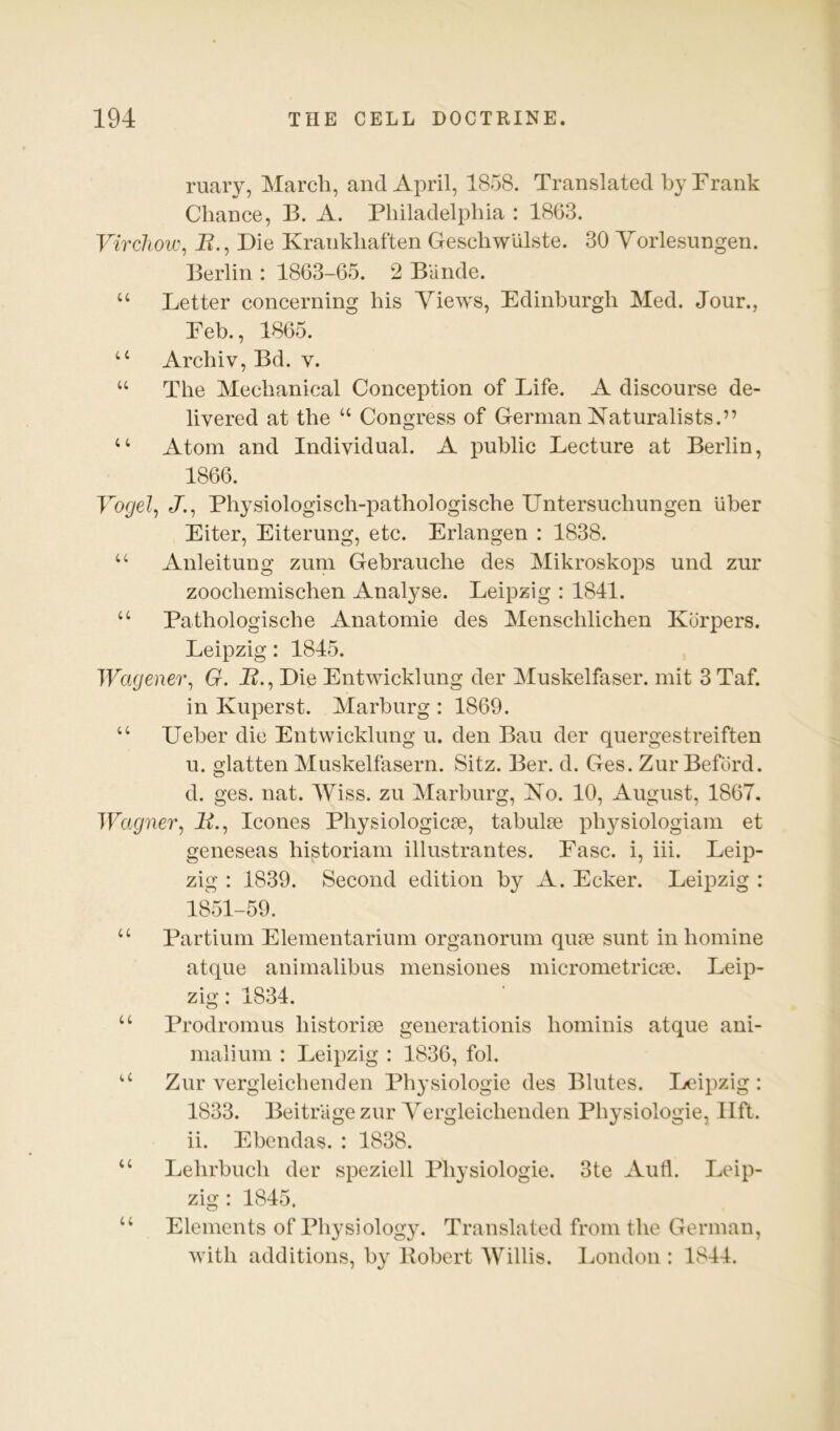 ruary, March, and April, 1858. Translated by Frank Chance, B. A. Philadelphia : 1863. Virchow^ J?., Die Krankhaften Geschwlilste. 30 Yorlesungen. Berlin : 1863-65. 2 Bande. “ Letter concerning his Yiews, Edinburgh Med. Jour., Feb., 1865. “ Archiv, Bd. V. “ The Mechanical Conception of Life. A discourse de- livered at the “ Congress of German Naturalists.” “ Atom and Individual. A public Lecture at Berlin, 1866. Vogel., Ji, Physiologisch-pathologische Untersuchungen liber Eiter, Eiterung, etc. Erlangen : 1838. “ Anleitung zum Gebrauche des Mikroskops und zur zoochemischen Analyse. Leipzig : 1841. “ Pathologische Anatomie des Menschlichen Korpers. Leipzig: 1845. Wagener., G. B., Die Entwicklung der Muskelfaser. mit 3 Taf. in Kuperst. Marburg : 1869. “ Ueher die Entwicklung u. den Ban der quergestreiften u. glatten Muskelfasern. Sitz. Ber. d. Ges. Zur Beford. d. ges. nat. Wiss. zu Marburg, No. 10, August, 1867, Wagner, B., leones PhysiologicEe, tahulEe physiologiam et geneseas historiam illustrantes. Ease, i, iii. Leip- zig : 1839. Second edition by A. Ecker. Leipzig : 1851-59. “ Partium Elementarium organorum qua3 sunt in homine atque animalibus mensiones micrometricse. Leip- zig : 1834. “ Prodromus bistoriae generationis bominis atque ani- nialium : Leipzig : 1836, fob ‘‘ Zur vergleicbenden Pbysiologie des Blutes. Leipzig: 1833. Beitriigezur Yergleicbenden Pbysiologie, lift, ii. Ebendas. : 1838. “ Lebrbucb der speziell Pbysiologie. 3te Aufl. Leip- zig : 1845. ‘‘ Elements of Physiology. Translated from the German, with additions, by Robert Willis. I^ondon : 1844.