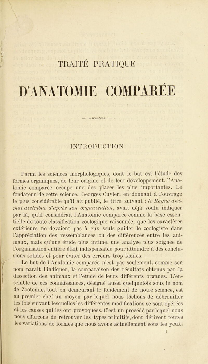 TRAITE PRATIQUE D’ANATOMIE COMPARÉE INTRODUCTION Parmi les sciences morphologiques, dont le but est l’étude des formes organiques, de leur origine et de leur développement, l’Ana- tomie comparée occupe une des places les plus importantes. Le fondateur de cette science, Georges Cuvier, en donnant à l’ouvrage le plus considérable qu’il ait publié, le titre suivant : le Règne ani- mal distribué d’après son organisation, avait déjà voulu indiquer par là, qu’il considérait l’Anatomie comparée comme la base essen- tielle de toute classification zoologique raisonnée, que les caractères extérieurs ne devaient pas à eux seuls guider le zoologiste dans l’appréciation des ressemblances ou des différences entre les ani- maux, mais qu’une étude plus intime, une analyse plus soignée de l’organisation entière était indispensable pour atteindre à des conclu- sions solides et pour éviter des erreurs trop faciles. Le but de l’Anatomie comparée n’est pas seulement, comme son nom paraît l’indiquer, la comparaison des résultats obtenus par la dissection des animaux et l’étude de leurs différents organes. L’en- semble de ces connaissances, désigné aussi quelquefois sous le nom de Zootomie, tout en demeurant le fondement de notre science, est au premier chef un moyen par lequel nous tâchons de débrouiller les lois suivant lesquelles les différentes modifications se sont opérées et les causes qui les ont provoquées. C’est un procédé par lequel nous nous efforçons de retrouver les types primitifs, dont dérivent toutes les variations de formes que nous avons actuellement sous les yeux.