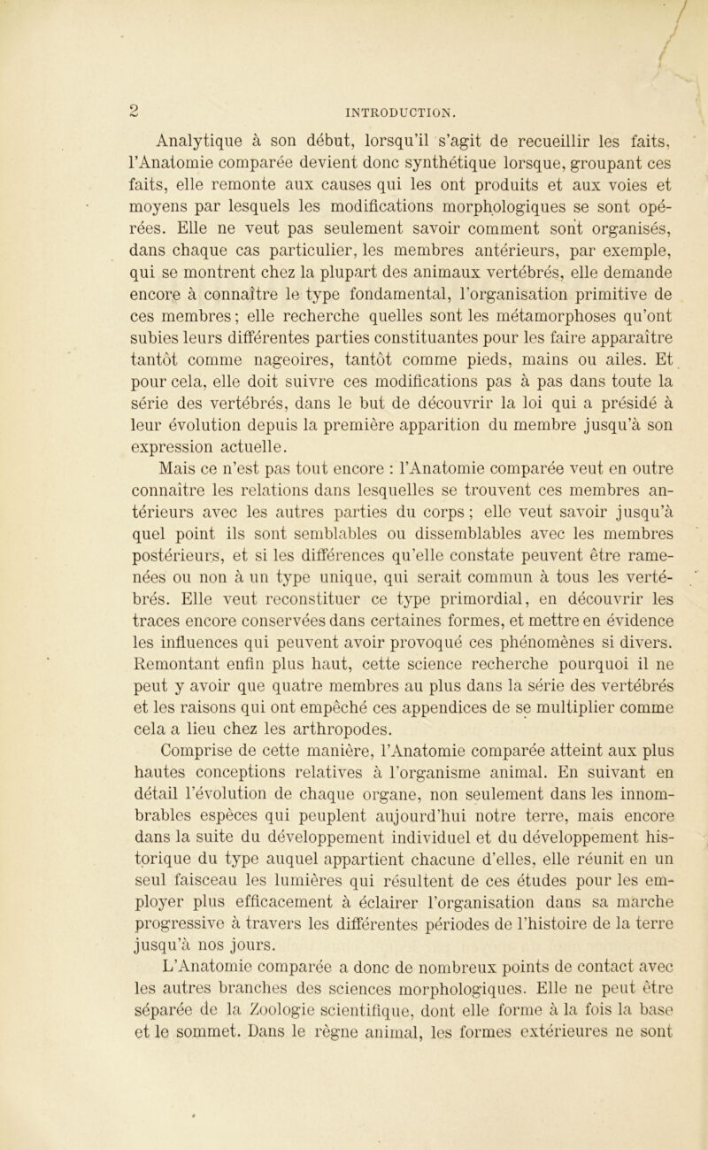 / ^ INTRODUCTION. Analytique à son début, lorsqu’il s’agit de recueillir les faits, l’Anatomie comparée devient donc synthétique lorsque, groupant ces faits, elle remonte aux causes qui les ont produits et aux voies et moyens par lesquels les modifications morphologiques se sont opé- rées. Elle ne veut pas seulement savoir comment sont organisés, dans chaque cas particulier, les membres antérieurs, par exemple, qui se montrent chez la plupart des animaux vertébrés, elle demande encore à connaître le type fondamental, l'organisation primitive de ces membres ; elle recherche quelles sont les métamorphoses qu’ont subies leurs différentes parties constituantes pour les faire apparaître tantôt comme nageoires, tantôt comme pieds, mains ou ailes. Et pour cela, elle doit suivre ces modifications pas à pas dans toute la série des vertébrés, dans le but de découvrir la loi qui a présidé à leur évolution depuis la première apparition du membre jusqu’à son expression actuelle. Mais ce n’est pas tout encore : l’Anatomie comparée veut en outre connaître les relations dans lesquelles se trouvent ces membres an- térieurs avec les autres parties du corps; elle veut savoir jusqu’à quel point ils sont semblables ou dissemblables avec les membres postérieurs, et si les différences qu’elle constate peuvent être rame- nées ou non à un type unique, qui serait commun à tous les verté- brés. Elle veut reconstituer ce type primordial, en découvrir les traces encore conservées dans certaines formes, et mettre en évidence les influences qui peuvent avoir provoqué ces phénomènes si divers. Remontant enfin plus haut, cette science recherche pourquoi il ne peut y avoir que quatre membres au plus dans la série des vertébrés et les raisons qui ont empêché ces appendices de se multiplier comme cela a lieu chez les arthropodes. Comprise de cette manière, l’Anatomie comparée atteint aux plus hautes conceptions relatives à l’organisme animal. En suivant en détail l’évolution de chaque organe, non seulement dans les innom- brables espèces qui peuplent aujourd’hui notre terre, mais encore dans la suite du développement individuel et du développement his- torique du type auquel appartient chacune d’elles, elle réunit en un seul faisceau les lumières qui résultent de ces études pour les em- ployer plus efficacement à éclairer l’organisation dans sa marche progressive à travers les différentes périodes de l’histoire de la terre jusqu’à nos jours. L’Anatomie comparée a donc de nombreux points de contact avec les autres branches des sciences morphologiques. Elle ne peut être séparée de la Zoologie scientifique, dont elle forme à la fois la base et le sommet. Dans le règne animal, les formes extérieures ne sont #