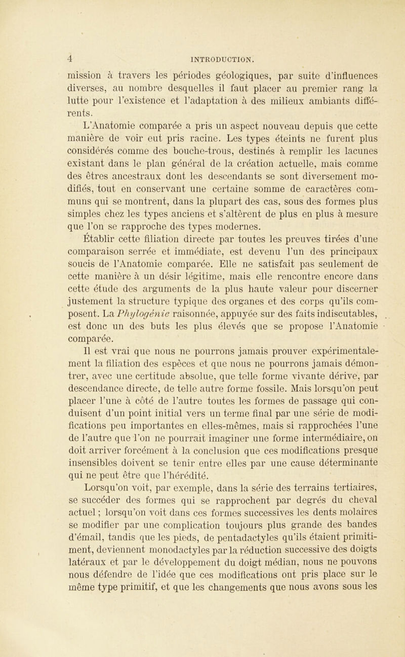 mission à travers les périodes géologiques, par suite d’influences diverses, au nombre desquelles il faut placer au premier rang la lutte pour l’existence et l’adaptation à des milieux ambiants diffé- rents. L’Anatomie comparée a pris un aspect nouveau depuis que cette manière de voir eut pris racine. Les types éteints ne furent plus considérés comme des bouche-trous, destinés à remplir les lacunes existant dans le plan général de la création actuelle, mais comme des êtres ancestraux dont les descendants se sont diversement mo- difiés, tout en conservant une certaine somme de caractères com- muns qui se montrent, dans la plupart des cas, sous des formes plus simples chez les types anciens et s’altèrent de plus en plus à mesure que l’on se rapproche des types modernes. A Etablir cette filiation directe par toutes les preuves tirées d’une comparaison serrée et immédiate, est devenu l’un des principaux soucis de l’Anatomie comparée. Elle ne satisfait pas seulement de cette manière à un désir légitime, mais elle rencontre encore dans cette étude des arguments de la plus haute valeur pour discerner justement la structure typique des organes et des corps qu’ils com- posent. La Phylogénie raisonnée, appuyée sur des faits indiscutables, est donc un des buts les plus élevés que se propose l’Anatomie comparée. Il est vrai que nous ne pourrons jamais prouver expérimentale- ment la filiation des espèces et que nous ne pourrons jamais démon- trer, avec une certitude absolue, que telle forme vivante dérive, par descendance directe, de telle autre forme fossile. Mais lorsqu’on peut placer l’une à côté de l’autre toutes les formes de passage qui con- duisent d’un point initial vers un terme final par une série de modi- fications peu importantes en elles-mêmes, mais si rapprochées l’une de l’autre que l’on ne pourrait imaginer une forme intermédiaire, on doit arriver forcément à la conclusion que ces modifications presque insensibles doivent se tenir entre elles par une cause déterminante qui ne peut être que l’hérédité. Lorsqu’on voit, par exemple, dans la série des terrains tertiaires, se succéder des formes qui se rapprochent par degrés du cheval actuel ; lorsqu’on voit dans ces formes successives les dents molaires se modifier par une complication toujours plus grande des bandes d’émail, tandis que les pieds, de pentadactyles qu’ils étaient primiti- ment, deviennent monodactyles par la réduction successive des doigts latéraux et par le développement du doigt médian, nous ne pouvons nous défendre de l’idée que ces modifications ont pris place sur le même type primitif, et que les changements que nous avons sous les