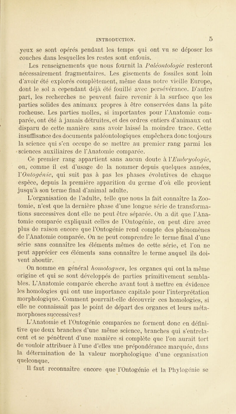 yeux se sont opérés pendant les temps qui ont vu se déposer les couches dans lesquelles les restes sont enfouis. Les renseignements que nous fournit la Paléontologie resteront nécessairement fragmentaires. Les gisements de fossiles sont loin d’avoir été explorés complètement, même dans notre vieille Europe, dont le sol a cependant déjà été fouillé avec persévérance. D’autre part, les recherches ne peuvent faire revenir à la surface que les parties solides des animaux propres à être conservées dans la pâte rocheuse. Les parties molles, si importantes pour l’Anatomie com- parée, ont été à jamais détruites, et des ordres entiers d’animaux ont disparu de cette manière sans avoir laissé la moindre trace. Cette insuffisance des documents paléontologiques empêchera donc toujours la science qui s’en occupe de se mettre au premier rang parmi les sciences auxiliaires de l’Anatomie comparée. Ce premier rang appartient sans aucun doute à XEmbryologie, ou, comme il est d’usage de la nommer depuis quelques années, XOntogénie, qui suit pas à pas les phases évolutives de chaque espèce, depuis la première apparition du germe d’où elle provient jusqu’à son terme final d’animal adulte. L’organisation de l’adulte, telle que nous la fait connaître la Zoo- tomie, n’est que la dernière phase d’une longue série de transforma- tions successives dont elle ne peut être séparée. On a dit que l’Ana- tomie comparée expliquait celles de l’Ontogénie, on peut dire avec plus de raison encore que l’Ontogénie rend compte des phénomènes de l’Anatomie comparée. On ne peut comprendre le terme final d’une série sans connaître les éléments mêmes de cette série, et l’on ne peut apprécier ces éléments sans connaître le terme auquel ils doi- vent aboutir. On nomme en général homologues, les organes qui ont la même origine et qui se sont développés de parties primitivement sembla- bles. L’Anatomie comparée cherche avant tout à mettre en évidence les homologies qui ont une importance capitale pour l’interprétation morphologique. Comment pourrait-elle découvrir ces homologies, si elle ne connaissait pas le point de départ des organes et leurs méta- morphoses successives? L’Anatomie et l’Ontogénie comparées ne forment donc en défini- tive que deux branches d’une même science, branches qui s’entrela- cent et se pénètrent d’une manière si complète que l’on aurait tort de vouloir attribuer à l’une d’elles une prépondérance marquée, dans la détermination de la valeur morphologique d’une organisation quelconque. Il faut reconnaître encore que l’Ontogénie et la Phylogénie se