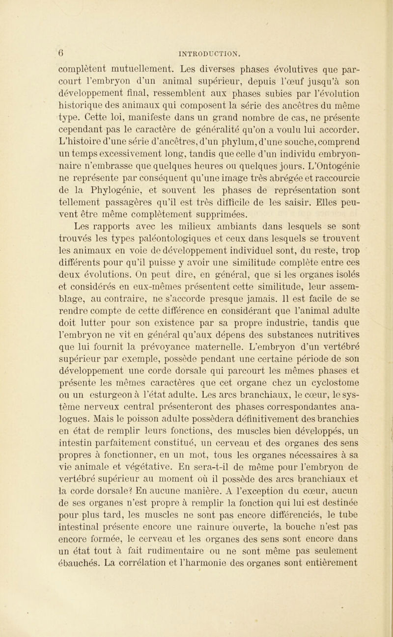 complètent mutuellement. Les diverses phases évolutives que par- court l’embryon d’un animal supérieur, depuis l’oeuf jusqu’à son développement final, ressemblent aux phases subies par l’évolution historique des animaux qui composent la série des ancêtres du même type. Cette loi, manifeste dans un grand nombre de cas, ne présente cependant pas le caractère de généralité qu’on a voulu lui accorder. L’histoire d’une série d’ancêtres, d’un phylum, d’une souche, comprend un temps excessivement long, tandis que celle d’un individu embryon- naire n’embrasse que quelques heures ou quelques jours. L’Ontogénie ne représente par conséquent qu’une image très abrégée et raccourcie de la Phylogénie, et souvent les phases de représentation sont tellement passagères qu’il est très difficile de les saisir. Elles peu- vent être même complètement supprimées. Les rapports avec les milieux ambiants dans lesquels se sont trouvés les types paléontologiques et ceux dans lesquels se trouvent les animaux en voie de développement individuel sont, du reste, trop différents pour qu’il puisse y avoir une similitude complète entre ces deux évolutions. On peut dire, en général, que si les organes isolés et considérés en eux-mêmes présentent cette similitude, leur assem- blage, au contraire, ne s’accorde presque jamais. 11 est facile de se rendre compte de cette différence en considérant que l’animal adulte doit lutter pour son existence par sa propre industrie, tandis que l’embryon ne vit en général qu’aux dépens des substances nutritives que lui fournit la prévoyance maternelle. L’embryon d’un vertébré supérieur par exemple, possède pendant une certaine période de son développement une corde dorsale qui parcourt les mêmes phases et présente les mêmes caractères que cet organe chez un cyclostome ou un esturgeon à l’état adulte. Les arcs branchiaux, le cœur, le sys- tème nerveux central présenteront des phases correspondantes ana- logues. Mais le poisson adulte possédera définitivement des branchies en état de remplir leurs fonctions, des muscles bien développés, un intestin parfaitement constitué, un cerveau et des organes des sens propres à fonctionner, en un mot, tous les organes nécessaires à sa vie animale et végétative. En sera-t-il de même pour l’embryon de vertébré supérieur au moment où il possède des arcs branchiaux et la corde dorsale? En aucune manière. A l’exception du cœur, aucun de ses organes n’est propre à remplir la fonction qui lui est destinée pour plus tard, les muscles ne sont pas encore différenciés, le tube intestinal présente encore une rainure ouverte, la bouche n’est pas encore formée, le cerveau et les organes des sens sont encore dans un état tout à fait rudimentaire ou ne sont même pas seulement ébauchés. La corrélation et l’harmonie des organes sont entièrement