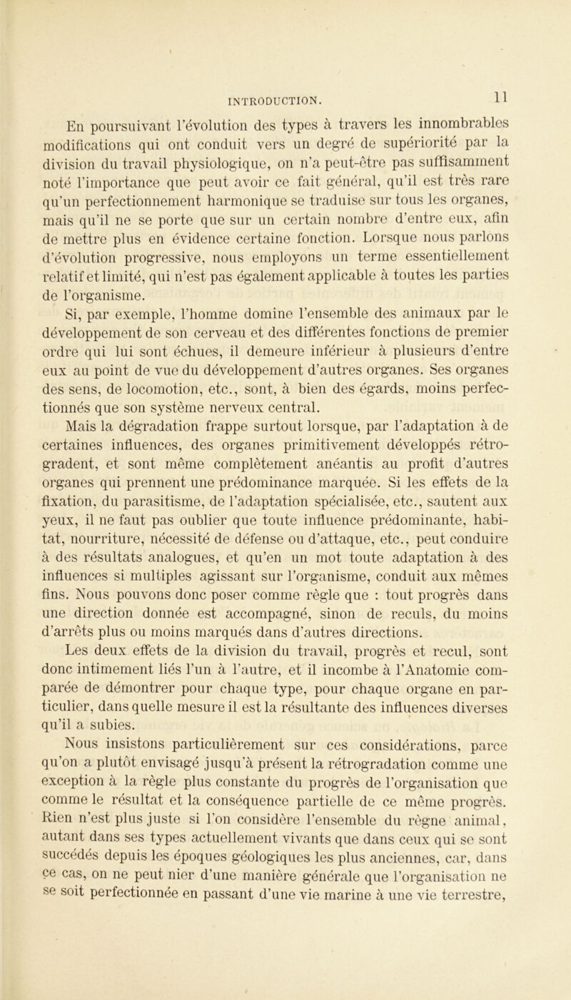 En poursuivant l’évolution des types à travers les innombrables modifications qui ont conduit vers un degré de supériorité par la division du travail physiologique, on n’a peut-être pas suffisamment noté l’importance que peut avoir ce fait général, qu’il est très rare qu’un perfectionnement harmonique se traduise sur tous les organes, mais qu’il ne se porte que sur un certain nombre d’entre eux, afin de mettre plus en évidence certaine fonction. Lorsque nous parlons d’évolution progressive, nous employons un terme essentiellement relatif et limité, qui n’est pas également applicable à toutes les parties de l’organisme. Si, par exemple, l’homme domine l’ensemble des animaux par le développement de son cerveau et des différentes fonctions de premier ordre qui lui sont échues, il demeure inférieur à plusieurs d’entre eux au point de vue du développement d’autres organes. Ses organes des sens, de locomotion, etc., sont, à bien des égards, moins perfec- tionnés que son système nerveux central. Mais la dégradation frappe surtout lorsque, par l’adaptation à de certaines influences, des organes primitivement développés rétro- gradent, et sont même complètement anéantis au profit d’autres organes qui prennent une prédominance marquée. Si les effets de la fixation, du parasitisme, de l’adaptation spécialisée, etc., sautent aux yeux, il ne faut pas oublier que toute influence prédominante, habi- tat, nourriture, nécessité de défense ou d’attaque, etc., peut conduire à des résultats analogues, et qu’en un mot toute adaptation à des influences si multiples agissant sur l’organisme, conduit aux mêmes fins. Nous pouvons donc poser comme règle que : tout progrès dans une direction donnée est accompagné, sinon de reculs, du moins d’arrêts plus ou moins marqués dans d’autres directions. Les deux effets de la division du travail, progrès et recul, sont donc intimement liés l’un à l’autre, et il incombe à l’Anatomie com- parée de démontrer pour chaque type, pour chaque organe en par- ticulier, dans quelle mesure il est la résultante des influences diverses qu’il a subies. Nous insistons particulièrement sur ces considérations, parce qu’on a plutôt envisagé jusqu’à présent la rétrogradation comme une exception à la règle plus constante du progrès de l’organisation que comme le résultat et la conséquence partielle de ce meme progrès. Rien n’est plus juste si l’on considère l’ensemble du règne animal, autant dans ses types actuellement vivants que dans ceux qui se sont succédés depuis les époques géologiques les plus anciennes, car, dans ce cas, on ne peut nier d’une manière générale que l’organisation ne se soit perfectionnée en passant d’une vie marine à une vie terrestre,