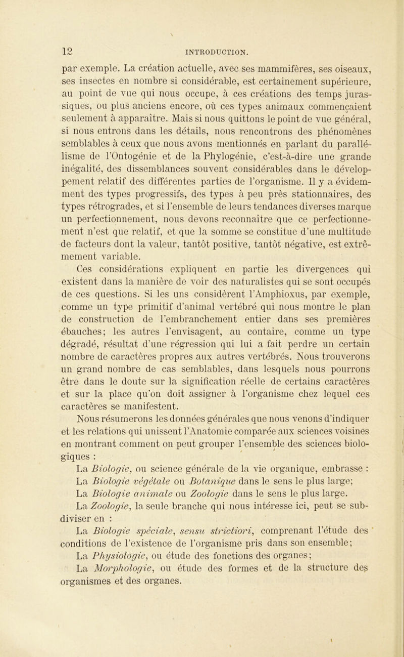 19 \ par exemple. La création actuelle, avec ses mammifères, ses oiseaux, ses insectes en nombre si considérable, est certainement supérieure, au point de vue qui nous occupe, à ces créations des temps juras- siques, ou plus anciens encore, où ces types animaux commençaient seulement à apparaître. Mais si nous quittons le point de vue général, si nous entrons dans les détails, nous rencontrons des phénomènes semblables à ceux que nous avons mentionnés en parlant du parallé- lisme de l’Ontogénie et de la Phylogénie, c’est-à-dire une grande inégalité, des dissemblances souvent considérables dans le dévelop- pement relatif des différentes parties de l’organisme. 11 y a évidem- ment des types progressifs, des types à peu près stationnaires, des types rétrogrades, et si l’ensemble de leurs tendances diverses marque un perfectionnement, nous devons reconnaître que ce perfectionne- ment n’est que relatif, et que la somme se constitue d’une multitude de facteurs dont la valeur, tantôt positive, tantôt négative, est extrê- mement variable. Ces considérations expliquent en partie les divergences qui existent dans la manière de voir des naturalistes qui se sont occupés de ces questions. Si les uns considèrent l’Amphioxus, par exemple, comme un type primitif d’animal vertébré qui nous montre le plan de construction de l’embranchement entier dans ses premières ébauches; les autres l’envisagent, au contaire, comme un type dégradé, résultat d'une régression qui lui a fait perdre un certain nombre de caractères propres aux autres vertébrés. Nous trouverons un grand nombre de cas semblables, dans lesquels nous pourrons être dans le doute sur la signification réelle de certains caractères et sur la place qu’on doit assigner à l’organisme chez lequel ces caractères se manifestent. Nous résumerons les données générales que nous venons d’indiquer et les relations qui unissent l’Anatomie comparée aux sciences voisines en montrant comment on peut grouper l’ensemble des sciences biolo- giques : La Biologie, ou science générale de la vie organique, embrasse : La Biologie végétale ou Botanique dans le sens le plus large; La Biologie animale ou Zoologie dans le sens le plus large. La Zoologie, la seule branche qui nous intéresse ici, peut se sub- diviser en : La Biologie spéciale, sensu strictiori, comprenant l’étude des conditions de l’existence de l’organisme pris dans son ensemble; La Physiologie, ou étude des fonctions des organes; La Morphologie, ou étude des formes et de la structure des organismes et des organes. i