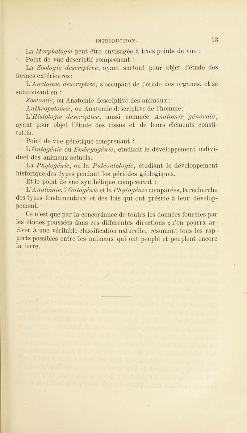 f » INTRODUCTION. 13 La Morphologie peut être envisagée à trois points de vue : Point de vue descriptif comprenant : La Zoologie descriptive, ayant surtout pour objet l’étude des formes extérieures ; h'Anatomie descriptive, s’occupant de l’étude des organes, et se subdivisant en : Zootomie, ou Anatomie descriptive des animaux ; Anthropotomie, ou Anatomie descriptive de l’homme; L’Histologie descriptive, aussi nommée Anatomie générale, ayant pour objet l’étude des tissus et de leurs éléments consti- tutifs. Point de vue génétique comprenant : L'Ontogénie ou Embryogénie, étudiant le développement indivi- duel des animaux actuels ; La Phylogénie, ou la Paléontologie, étudiant le développement historique des types pendant les périodes géologiques. Et le point de vue synthétique comprenant : L'Anatomie, X Ontogénie et la Phylogénie comparées, la recherche des types fondamentaux et des lois qui ont présidé à leur dévelop- pement. Ce n’est que par la concordance de toutes les données fournies par les études poussées dans ces différentes directions qu’on pourra ar- river à une véritable classification naturelle, résumant tous les rap- ports possibles entre les animaux qui ont peuplé et peuplent encore la terre.