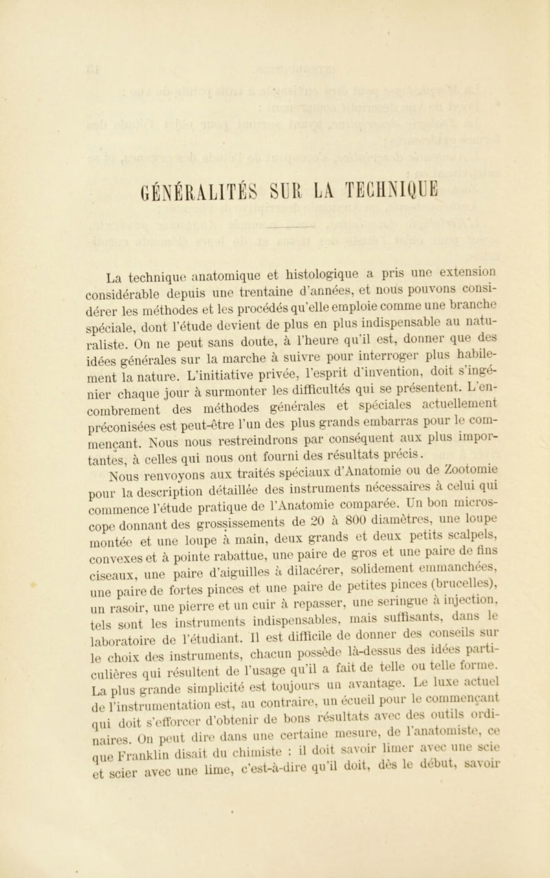 GÉNÉRALITÉS SUR LÀ TECHNIQUE La technique anatomique et histologique a pris une extension considérable depuis une trentaine d’années, et nous pouvons consi- dérer les méthodes et les procédés qu'elle emploie comme une branche spéciale, dont l’étude devient de plus en plus indispensable au natu- raliste. On ne peut sans doute, à l’heure qu’il est, donner que des idées générales sur la marche à suivre pour interroger plus habile- ment la nature. L’initiative privée, l’esprit d’invention, doit s ingé- nier chaque jour à surmonter les difficultés qui se présentent. L en- combrement des méthodes générales et spéciales actuellement préconisées est peut-être l’un des plus grands embarras pour le com- mençant. Nous nous restreindrons par conséquent aux plus impor- tantes, à celles qui nous ont fourni des résultats précis. Nous renvoyons aux traités spéciaux d’Anatomie ou de Zootomie pour la description détaillée des instruments nécessaires à celui qui commence l’étude pratique de l’Anatomie comparée. Un bon micros- cope donnant des grossissements de 20 à 800 diamètres, une loupe montée et une loupe à main, deux grands et deux petits scalpels, convexes et à pointe rabattue, une paire de gros et une paire de fins ciseaux, une paire d’aiguilles à dilacérer, solidement emmanchées, une paire de fortes pinces et une paire de petites pinces (brucelles), un rasoir, une pierre et un cuir à repasser, une seringue a injection, tels sont les instruments indispensables, mais suffisants, dans e laboratoire de l’étudiant. Il est difficile de donner des conseils sur le choix des instruments, chacun possède là-dessus des idees parti- culières qui résultent de l’usage qu’il a fait de telle ou telle tonne La plus grande simplicité est toujours un avantage. Le luxe actuel de l’instrumentation est, au contraire, un écueil pour le commençant nui doit s’efforcer d’obtenir de bons résultats avec des outils ordi- naires On peut dire dans une certaine mesure, de 1 anatomiste, ce nue Franklin disait du chimiste : il doit savoir limer avec une scie et scier avec une lime, c’est-à-dire qu’il doit, dès le début, savoir