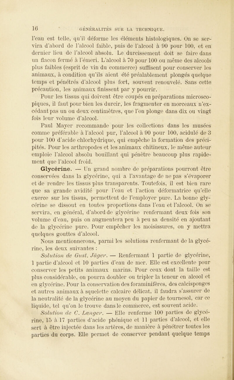 l’eau est telle, qu'il déforme les éléments histologiques. On se ser- vira d’abord de l’alcool faible, puis de l’alcool à 90 pour 100, et en dernier lieu de l’alcool absolu. Le durcissement doit se faire dans un flacon fermé à l’émeri. L’alcool à 70 pour 100 ou même des alcools plus faibles (esprit de vin du commerce) suffisent pour conserver les animaux, à condition qu’ils aient été préalablement plongés quelque temps et pénétrés d’alcool plus fort, souvent renouvelé. Sans cette précaution, les animaux finissent par y pourrir. Pour les tissus qui doivent être coupés en préparations microsco- piques, il faut pour bien les durcir, les fragmenter en morceaux n’ex- cédant pas un ou deux centimètres, que l’on plonge dans dix ou vingt fois leur volume d’alcool. Paul Mayer recommande pour les collections dans les musées comme préférable à l'alcool pur, l’alcool à 90 pour 100, acidulé de 3 pour 100 d'acide chlorhydrique, qui empêche la formation des préci- pités. Pour les arthropodes et les animaux chitineux, le même auteur emploie l’alcool absolu bouillant qui pénètre beaucoup plus rapide- ment que l’alcool froid. Glycérine. — Un grand nombre de préparations pourront être conservées dans la glycérine, qui a l’avantage de ne pas s’évaporer et de rendre les tissus plus transparents. Toutefois, il est bien rare que sa grande avidité pour l’eau et l'action déformatrice qu’elle exerce sur les tissus, permettent de l’employer pure. La bonne gly- cérine se dissout en toutes proportions dans l’eau et l’alcool. On se servira, en général, d’abord de glycérine renfermant deux fois son volume d’eau, puis on augmentera peu à peu sa densité en ajoutant de la glycérine pure. Pour empêcher les moisissures, on y mettra quelques gouttes d’alcool. Nous mentionnerons, parmi les solutions renfermant de la glycé- rine, les deux suivantes : Solution de Gust. Juger. — Renfermant 1 partie de glycérine, 1 partie d’alcool et 10 parlies d’eau de mer. Elle est excellente pour conserver les petits animaux marins. Pour ceux dont la taille est plus considérable, on pourra doubler ou tripler la teneur en alcool et en glycérine. Pour la conservation des foraminifères, des calcisponges et autres animaux à squelette calcaire délicat, il faudra s’assurer de la neutralité de la glycérine au moyen du papier de tournesol, car ce liquide, tel qu’on le trouve dans le commerce, est souvent acide. Solution de C. Langer. — Elle renferme 100 parties de glycé- rine, 15 à 17 parties d’acide phénique et 11 parties d’alcool, et elle sert à être injectée dans les artères, de manière à pénétrer toutes les parties du corps. Elle permet de conserver pendant quelque temps