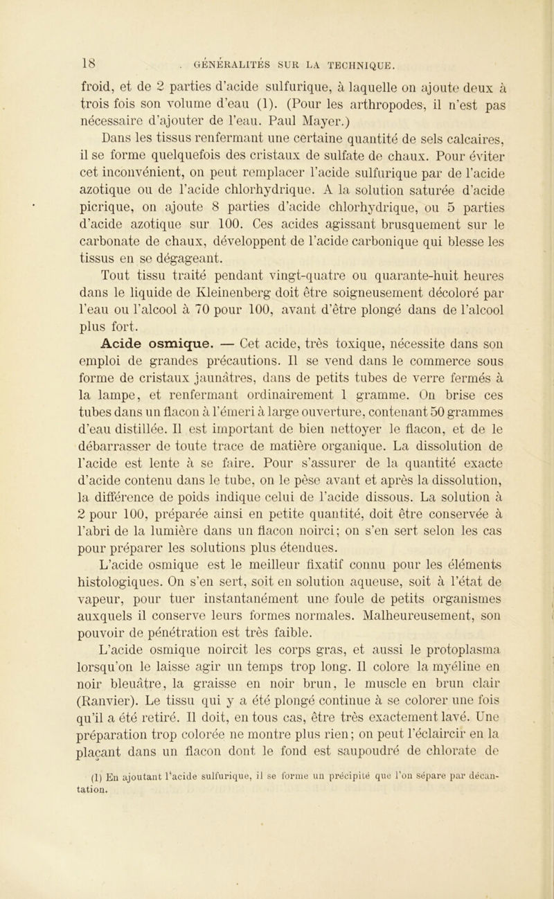 froid, et de 2 parties d’acide sulfurique, à laquelle on ajoute deux à trois fois son volume d’eau (1). (Pour les arthropodes, il n’est pas nécessaire d’ajouter de l’eau. Paul Mayer.) Dans les tissus renfermant une certaine quantité de sels calcaires, il se forme quelquefois des cristaux de sulfate de chaux. Pour éviter cet inconvénient, on peut remplacer l’acide sulfurique par de l’acide azotique ou de l’acide chlorhydrique. A la solution saturée d’acide picrique, on ajoute 8 parties d’acide chlorhydrique, ou 5 parties d’acide azotique sur 100. Ces acides agissant brusquement sur le carbonate de chaux, développent de l’acide carbonique qui blesse les tissus en se dégageant. Tout tissu traité pendant vingt-quatre ou quarante-huit heures dans le liquide de Kleinenberg doit être soigneusement décoloré par l’eau ou l’alcool à 70 pour 100, avant d’être plongé dans de l’alcool plus fort. Acide osmique. — Cet acide, très toxique, nécessite dans son emploi de grandes précautions. Il se vend dans le commerce sous forme de cristaux jaunâtres, dans de petits tubes de verre fermés à la lampe, et renfermant ordinairement 1 gramme. On brise ces tubes dans un flacon à l’émeri à large ouverture, contenant 50 grammes d’eau distillée. Il est important de bien nettoyer le flacon, et de le débarrasser de toute trace de matière organique. La dissolution de l'acide est lente à se faire. Pour s’assurer de la quantité exacte d’acide contenu dans le tube, on le pèse avant et après la dissolution, la différence de poids indique celui de l’acide dissous. La solution à 2 pour 100, préparée ainsi en petite quantité, doit être conservée à l’abri de la lumière dans un flacon noirci ; on s’en sert selon les cas pour préparer les solutions plus étendues. L’acide osmique est le meilleur fixatif connu pour les éléments histologiques. On s’en sert, soit en solution aqueuse, soit à l’état de vapeur, pour tuer instantanément une foule de petits organismes auxquels il conserve leurs formes normales. Malheureusement, son pouvoir de pénétration est très faible. L’acide osmique noircit les corps gras, et aussi le protoplasma lorsqu’on le laisse agir un temps trop long. Il colore la myéline en noir bleuâtre, la graisse en noir brun, le muscle en brun clair (Ranvier). Le tissu qui y a été plongé continue à se colorer une fois qu’il a été retiré. Il doit, en tous cas, être très exactement lavé. Une préparation trop colorée ne montre plus rien ; on peut l’éclaircir en la plaçant dans un flacon dont le fond est saupoudré de chlorate de (1) En ajoutant l’acide sulfurique, il se forme un précipité que l’on sépare par décan- tation.