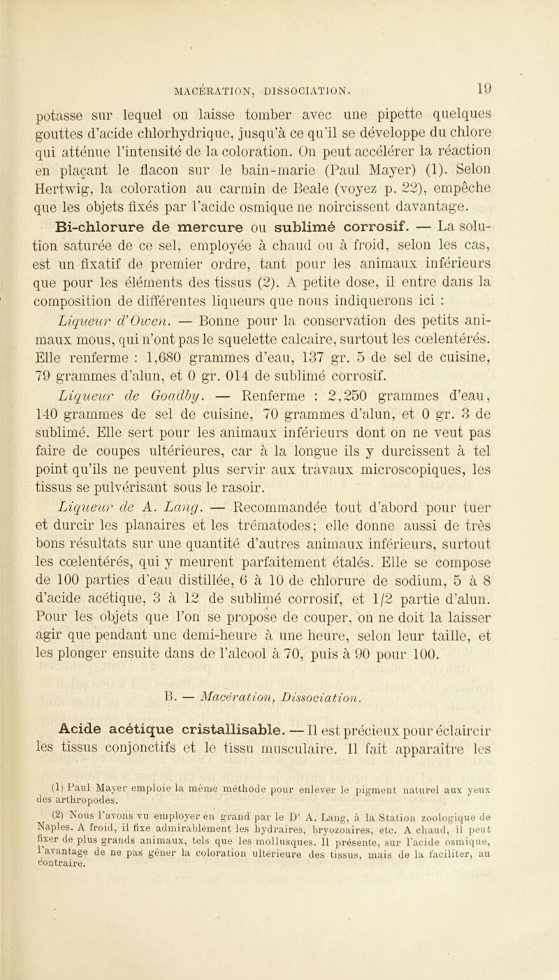 potasse sur lequel on laisse tomber avec une pipette quelques gouttes d’acide chlorhydrique, jusqu’à ce qu'il se développe du chlore qui atténue l’intensité de la coloration. On peut accélérer la réaction en plaçant le flacon sur le bain-marie (Paul Mayer) (1). Selon Hertwig, la coloration au carmin de Beale (voyez p. 22), empêche que les objets fixés par l’acide osmique ne noircissent davantage. Bi-chlorure de mercure ou sublimé corrosif. — La solu- tion saturée de ce sel, employée à chaud ou à froid, selon les cas, est un fixatif de premier ordre, tant pour les animaux inférieurs que pour les éléments des tissus (2). A petite dose, il entre dans la composition de différentes liqueurs que nous indiquerons ici : Liqueur d'Owen. — Bonne pour la conservation des petits ani- maux mous, qui n’ont pas le squelette calcaire, surtout les cœlentérés. Elle renferme : 1,680 grammes d’eau, 137 gr. 5 de sel de cuisine, 79 grammes d’alun, et 0 gr. 014 de sublimé corrosif. Liqueur de Goadby. — Renferme : 2,250 grammes d’eau, 140 grammes de sel de cuisine, 70 grammes d’alun, et 0 gr. 3 de sublimé. Elle sert pour les animaux inférieurs dont on ne veut pas faire de coupes ultérieures, car à la longue ils y durcissent à tel point qu’ils ne peuvent plus servir aux travaux microscopiques, les tissus se pulvérisant sous le rasoir. Liqueur de A. Lang. — Recommandée tout d’abord pour tuer et durcir les planaires et les trématodes; elle donne aussi de très bons résultats sur une quantité d’autres animaux inférieurs, surtout les cœlentérés, qui y meurent parfaitement étalés. Elle se compose de 100 parties d’eau distillée, 6 à 10 de chlorure de sodium, 5 à 8 d’acide acétique, 3 à 12 de sublimé corrosif, et 1/2 partie d’alun. Pour les objets que l’on se propose de couper, on ne doit la laisser agir que pendant une demi-heure à une heure, selon leur taille, et les plonger ensuite dans de l’alcool à 70, puis à 90 pour 100. B. — Macération, Dissociation. Acide acétique cristallisable. —Il est précieux pour éclaircir les tissus conjonctifs et le tissu musculaire. Il fait apparaître les (1) Paul Mayer emploie la même méthode pour enlever le pigment naturel aux yeux des arthropodes. t (2) Nous 1 avons vu employer en grand par le Dr A. Lang, à la Station zoologique de Naples. A Iroid, il fixe admirablement les hydraires, bryozoaires, etc. A chaud, il peut fixer de plus grands animaux, tels que les mollusques. Il présente, sur l'acide osmique, 1 avantage de ne pas gêner la coloration ultérieure des tissus, mais de la faciliter, au contraire.