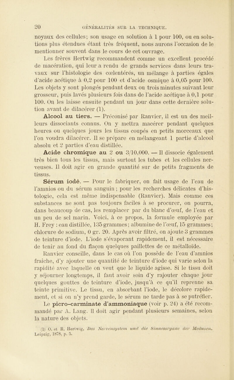 noyaux des cellules; son usage en solution à 1 pour 100, ou en solu- tions plus étendues étant très fréquent, nous aurons l’occasion de le mentionner souvent dans le cours de cet ouvrage. Les frères Hertwig recommandent comme un excellent procédé de macération, qui leur a rendu de grands services dans leurs tra- vaux sur l’histologie des cœlentérés, un mélange à parties égales d’acide acétique à 0,2 pour 100 et d’acide osmique à 0,05 pour 100. Les objets y sont plongés pendant deux ou trois minutes suivant leur grosseur, puis lavés plusieurs fois dans de l’acide acétique à 0,1 pour 100. On les laisse ensuite pendant un jour dans cette dernière solu- tion avant de dilacérer (1). Alcool au tiers. — Préconisé par Ranvier, il est un des meil- leurs dissociants connus. On y mettra macérer pendant quelques heures ou quelques jours les tissus coupés en petits morceaux que l’on voudra dilacérer. Il se prépare en mélangeant 1 partie d’alcool absolu et 2 parties d’eau distillée. Acide chromique au 2 ou 3/10,000. — Il dissocie également très bien tous les tissus, mais surtout les tubes et les cellules ner- veuses. Il doit agir en grande quantité sur de petits fragments de tissus. Sérum iodé. — Pour le fabriquer, on fait usage de l’eau de l’amnios ou du sérum sanguin ; pour les recherches délicates d’his- tologie, cela est même indispensable (Ranvier). Mais comme ces substances ne sont pas toujours faciles à se procurer, on pourra, dans beaucoup de cas, les remplacer par du blanc d’œuf, de l’eau et un peu de sel marin. Voici, à ce propos, la formule employée par H. Frey : eau distillée, 135 grammes ; albumine de l’œuf, 15 grammes; chlorure de sodium, 0 gr. 20. Après avoir filtré, on ajoute 3 grammes de teinture d’iode. L’iode s’évaporant rapidement, il est nécessaire de tenir au fond du flacon quelques paillettes de ce métalloïde. Ranvier conseille, dans le cas où l’on possède de l’eau d’amnios fraîche, d’y ajouter une quantité de teinture d’iode qui varie selon la rapidité avec laquelle on veut que le liquide agisse. Si le tissu doit y séjourner longtemps, il faut avoir soin d’y rajouter chaque jour quelques gouttes de teinture d’iode, jusqu’à ce qu’il reprenne sa teinte primitive. Le tissu, en absorbant l’iode, le décolore rapide- ment, et si on n’y prend garde, le sérum ne tarde pas à se putréfier. Le picro-carminate d’ammoniaque (voir p. 24) a été recom- mandé par A. Lang. 11 doit agir pendant plusieurs semaines, selon la nature des objets. (1) O. et R. Hertwig, Bas Nervensystem und die Sinnesorgane dey Medusen. Leipzig, 1878, p. 5.