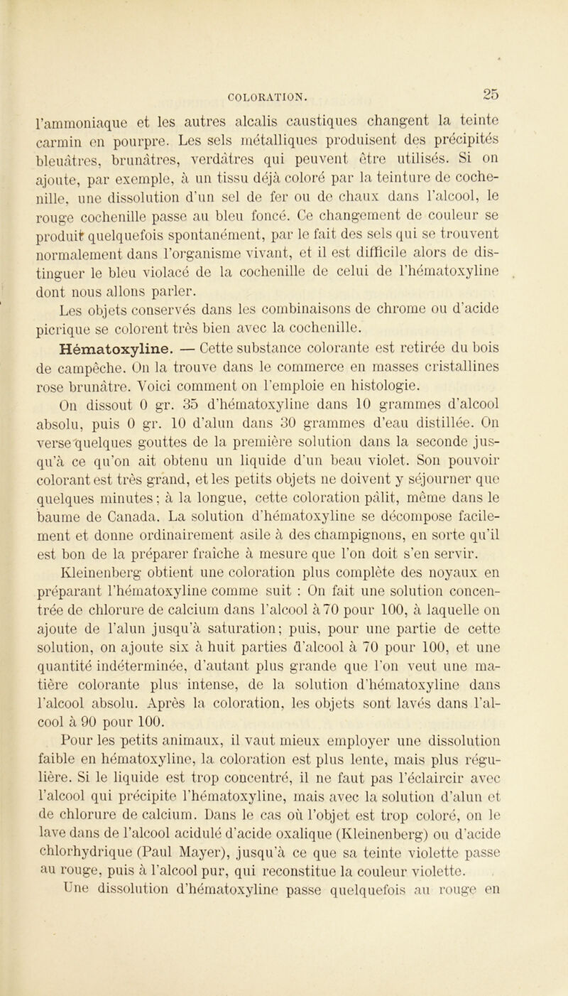 l’ammoniaque et les autres alcalis caustiques changent la teinte carmin en pourpre. Les sels métalliques produisent des précipités bleuâtres, brunâtres, verdâtres qui peuvent être utilisés. Si on ajoute, par exemple, à un tissu déjà coloré par la teinture de coche- nille, une dissolution d’un sel de fer ou do chaux dans l’alcool, le rouge cochenille passe au bleu foncé. Ce changement de couleur se produit quelquefois spontanément, par le fait des sels qui se trouvent normalement dans l’organisme vivant, et il est difficile alors de dis- tinguer le bleu violacé de la cochenille de celui de l’hématoxyline . dont nous allons parler. Les objets conservés dans les combinaisons de chrome ou d’acide picrique se colorent très bien avec la cochenille. Hématoxyline. — Cette substance colorante est retirée du bois de campêche. On la trouve dans le commerce en masses cristallines rose brunâtre. Voici comment on l’emploie en histologie. On dissout 0 gr. 35 d’hématoxyline dans 10 grammes d’alcool absolu, puis 0 gr. 10 d’alun dans 30 grammes d’eau distillée. On verse'quelques gouttes de la première solution dans la seconde jus- qu’à ce qu’on ait obtenu un liquide d’un beau violet. Son pouvoir colorant est très grand, et les petits objets ne doivent y séjourner que quelques minutes ; à la longue, cette coloration pâlit, même dans le baume de Canada. La solution d’hématoxyline se décompose facile- ment et donne ordinairement asile à des champignons, en sorte qu’il est bon de la préparer fraîche à mesure que l’on doit s’en servir. Kleinenberg obtient une coloration plus complète des noyaux en préparant l’hématoxyline comme suit : On fait une solution concen- trée de chlorure de calcium dans l’alcool à 70 pour 100, à laquelle on ajoute de l’alun jusqu’à saturation; puis, pour une partie de cette solution, on ajoute six à huit parties d’alcool à 70 pour 100, et une quantité indéterminée, d’autant plus grande que l’on veut une ma- tière colorante plus intense, de la solution d’hématoxyline dans l’alcool absolu. Après la coloration, les objets sont lavés dans l’al- cool à 90 pour 100. Pour les petits animaux, il vaut mieux employer une dissolution faible en hématoxyline, la coloration est plus lente, mais plus régu- lière. Si le liquide est trop concentré, il ne faut pas l’éclaircir avec l’alcool qui précipite l’hématoxyline, mais avec la solution d’alun et de chlorure de calcium. Dans le cas où l’objet est trop coloré, on le lave dans de l’alcool acidulé d’acide oxalique (Kleinenberg) ou d’acide chlorhydrique (Paul Mayer), jusqu’à ce que sa teinte violette passe au rouge, puis à l’alcool pur, qui reconstitue la couleur violette. Une dissolution d’hématoxyline passe quelquefois au rouge en