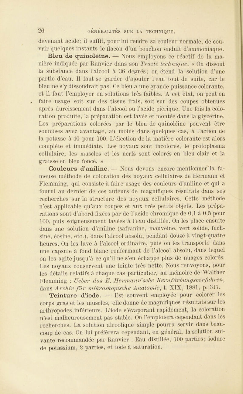 devenant acide; il suffit, pour lui rendre sa couleur normale, de cou- vrir quelques instants le flacon d’un bouchon enduit d’ammoniaque. Bleu de quinoléine. — Nous employons ce réactif de la ma- nière indiquée par Ranvier dans son Traité technique. « On dissout la substance dans l’alcool à 36 degrés; on étend la solution d’une partie d’eau. Il faut se garder d’ajouter l’eau tout de suite, car le bleu ne s’y dissoudrait pas. Ce bleu a une grande puissance colorante, et il faut l’employer en solutions très faibles. A cet état, on peut en faire usage soit sur des tissus frais, soit sur des coupes obtenues après durcissement dans l’alcool ou l’acide picrique. Une fois la colo- ration produite, la préparation est lavée et montée dans la glycérine. Les préparations colorées par le bleu de quinoléine peuvent être soumises avec avantage, au moins dans quelques cas, à l’action de la potasse à 40 pour 100. L’élection de la matière colorante est alors complète et immédiate. Les noyaux sont incolores, le protoplasma cellulaire, les muscles et les nerfs sont colorés en bleu clair et la graisse en bleu foncé. » Couleurs d’aniline. — Nous devons encore mentionnerla fa- meuse méthode de coloration des noyaux cellulaires de Hermann et Flenlming, qui consiste à faire usage des couleurs d’aniline et qui a fourni au dernier de ces auteurs de magnifiques résultats dans ses recherches sur la structure des noyaux cellulaires. Cette méthode n’est applicable qu’aux coupes et aux très petits objets. Les prépa- rations sont d'abord fixées par de l'acide chromique de 0,1 à 0,5 pour 100, puis soigneusement lavées à l’eau distillée. On les place ensuite dans une solution d’aniline (safranine, mauvéine, vert solide, fuch- sine, éosine, etc.), dans l’alcool absolu, pendant douze à vingt-quatre heures. On les lave à l’alcool ordinaire, puis on les transporte dans une capsule à fond blanc renfermant de l’alcool absolu, dans lequel on les agite jusqu’à ce qu'il ne s’en échappe plus de nuages colorés. Les noyaux conservent une teinte très nette. Nous renvoyons, pour les détails relatifs à chaque cas particulier, au mémoire de Walther Flemming : Ueber das E. Hermann'sche Kernfàrbungsverfahren, dans Archiv fur mikroskopische Anatomie, t. XIX, 1881, p. 317. Teinture d’iode. — Est souvent employée pour colorer les corps gras et les muscles, elle donne de magnifiques résultats sur les arthropodes inférieurs. L’iode s’évaporant rapidement, la coloration n'est malheureusement pas stable. On l’emploiera cependant dans les recherches. La solution alcoolique simple pourra servir dans beau- coup de cas. On lui préférera cependant, en général, la solution sui- vante recommandée par Ranvier : Eau distillée, 100 parties; iodure de potassium, 2 parties, et iode à saturation.