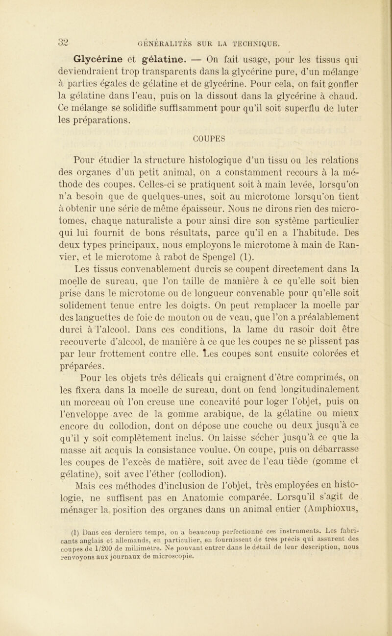 Glycérine et gélatine. — On fait usage, pour les tissus qui deviendraient trop transparents dans la glycérine pure, d’un mélange à parties égales de gélatine et de glycérine. Pour cela, on fait gonfler la gélatine dans l’eau, puis on la dissout dans la glycérine à chaud. Ce mélange sé solidifie suffisamment pour qu’il soit superflu de luter les préparations. COUPES Pour étudier la structure histologique d’un tissu ou les relations des organes d’un petit animal, on a constamment recours à la mé- thode des coupes. Celles-ci se pratiquent soit à main levée, lorsqu’on n’a besoin que de quelques-unes, soit au microtome lorsqu’on tient à obtenir une série de même épaisseur. Nous ne dirons rien des micro- tomes, chaque naturaliste a pour ainsi dire son système particulier qui lui fournit de bons résultats, parce qu’il en a l’habitude. Des deux types principaux, nous employons le microtome à main de Ran- vier, et le microtome à rabot de Spengel (1). Les tissus convenablement durcis se coupent directement dans la moelle de sureau, que l’on taille de manière à ce qu’elle soit bien prise dans le microtome ou de longueur convenable pour qu’elle soit solidement tenue entre les doigts. On peut remplacer la moelle par des languettes de foie de mouton ou de veau, que l’on a préalablement durci à l’alcool. Dans ces conditions, la lame du rasoir doit être recouverte d’alcool, de manière à ce que les coupes ne se plissent pas par leur frottement contre elle. Les coupes sont ensuite colorées et préparées. Pour les objets très délicats qui craignent d’être comprimés, on les fixera dans la moelle de sureau, dont on fend longitudinalement un morceau où l’on creuse une concavité pour loger l’objet, puis on l’enveloppe avec de la gomme arabique, de la gélatine ou mieux encore du collodion, dont on dépose une couche ou deux jusqu'à ce qu’il y soit complètement inclus. On laisse sécher jusqu’à ce que la masse ait acquis la consistance voulue. On coupe, puis on débarrasse les coupes de l’excès de matière, soit avec de l’eau tiède (gomme et gélatine), soit avec l’éther (collodion). Mais ces méthodes d’inclusion de l’objet, très employées en histo- logie, ne suffisent pas en Anatomie comparée. Lorsqu'il s’agit de ménager la position des organes dans un animal entier (Amphioxus, (l) Dans ces derniers temps, on a beaucoup perfectionné ces instruments. Les fabri- cants anglais et allemands, en particulier, en fournissent de très précis qui assurent des coupes de 1/200 de millimètre. Ne pouvant entrer dans le détail de leur description, nous renvoyons aux journaux de microscopie.