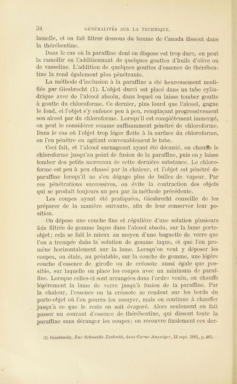 lamelle, et on fait filtrer dessous du baume de Canada dissout dans la thérébentine. Dans le cas où la paraffine dont on dispose est trop dure, on peut la ramollir en l’additionnant de quelques gouttes d’huile d’olive ou de vasseline. L’addition de quelques gouttes d’essence de thérében- tine la rend également plus pénétrante. La méthode d’inclusion à la paraffine a été heureusement modi- fiée par Giesbrecht (1). L’objet durci est placé dans un tube cylin- drique avec de l’alcool absolu, dans lequel on laisse tomber goutte à goutte du chloroforme. Ce dernier, plus lourd que l’alcool, gagne le fond, et l’objet s’y enfonce peu à peu, remplaçant progressivement son alcool par du chloroforme. Lorsqu'il est complètement immergé, on peut le considérer comme suffisamment pénétré de chloroforme. Dans le cas où l’objet trop léger flotte à la surface du chloroforme, on l’en pénètre en agitant convenablement le tube. Ceci fait, et l’alcool surnageant ayant été décanté, on chauffe le chloroforme jusqu’au point de fusion de la paraffine, puis on y laisse tomber des petits morceaux de cette dernière substance. Le chloro- forme est peu à peu chassé par la chaleur, et l’objet est pénétré de paraffine lorsqu’il ne s’en dégage plus de bulles de vapeur. Par ces pénétrations successives, on évite la contraction des objets qui se produit toujours un peu par la méthode précédente. Les coupes ayant été pratiquées, Giesbrecht conseille de les préparer de la manière suivante, afin de leur conserver leur po- sition. On dépose une couche fine et régulière d’une solution plusieurs fois filtrée de gomme laque dans l’alcool absolu, sur la lame porte- objet; cela se fait le mieux au moyen d'une baguette de verre que l’on a trempée dans la solution de gomme laque, et que l’on pro- mène horizontalement sur la lame. Lorsqu’on veut y déposer les coupes, on étale, au préalable, sur la couche de gomme, une légère couche d’essence de girofle ou de créosote aussi égale que pos- sible, sur laquelle on place les coupes avec un minimum de paraf- fine. Lorsque celles-ci sont arrangées dans l’ordre voulu, on chauffe légèrement la lame de verre jusqu’à fusion de la paraffine. Par la chaleur, l’essence ou la créosote se rendent sur les bords du porte-objet où l’on pourra les essuyer, mais on continue à chauffer jusqu’à ce que le reste en soit évaporé. Alors seulement on fait passer un courant d’essence de thérébentine, qui dissout toute la paraffine sans déranger les coupes ; on recouvre finalement ces der- (1) Giesbrecht, Zur Schneide-Technik, dans Carus Anzeiger, 12 sept. 1881, p.483.