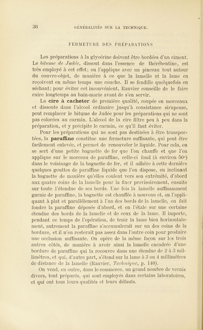 FERMETURE DES PRÉPARATIONS Les préparations à la glycérine doivent être bordées d’un ciment. Le bitume de Judée, dissout dans l’essence de thérébentine, est très employé à cet effet; on l'applique avec un pinceau tout autour du couvre-objet, de manière à ce que la lamelle et la lame en reçoivent en même temps une couche. Il se fendille quelquefois en séchant; pour éviter cet inconvénient, Ranvier conseille de le faire cuire longtemps au bain-marie avant de s’en servir. La cire à cacheter de première qualité, coupée en morceaux et dissoute dans l’alcool ordinaire jusqu’à consistance sirupeuse, peut remplacer le bitume de Judée pour les préparations qui ne sont pas colorées au carmin. L’alcool de la cire filtre peu à peu dans la préparation, et y précipite le carmin, ce qu’il faut éviter. Pour les préparations qui ne sont pas destinées à être transpor- tées, la paraffine constitue une fermeture suffisante, qui peut être facilement enlevée, et permet de renouveler le liquide. Pour cela, on se sert d’une petite baguette de fer que l’on chauffe et que l’on applique sur le morceau de paraffine, celle-ci fond (à environ 50°) dans le voisinage de la baguette de fer, et il adhère à cette dernière quelques gouttes de paraffine liquide que l’on dispose, en inclinant la baguette de manière qu’elles coulent vers son extrémité, d’abord aux quatre coins de la lamelle pour la fixer provisoirement, ensuite sur toute l’étendue de ses bords. Une fois la lamelle suffisamment garnie de paraffine, la baguette est chauffée à nouveau et, en l’appli- quant à plat et parallèlement à l’un des bords de la lamelle, on fait fondre la paraffine déposée d’abord, et on l’étale sur une certaine étendue des bords de la lamelle et de ceux de la lame. Il importe, pendant ce temps de l’opération, de tenir la lame bien horizontale- ment, autrement la paraffine s’accumulerait sur un des coins de la bordure, et il n’en resterait pas assez dans l’autre coin pour produire une occlusion suffisante. On opère de la même façon sur les trois autres côtés, de manière à avoir ainsi la lamelle encadrée d’une bordure de paraffine qui la recouvre dans une étendue de 2 à 3 mil- limètres, et qui, d’autre part, s’étend sur la lame à 3 ou 4 millimètres de distance de la lamelle (Ranvier, Technique, p. 140). On vend, en outre, dans le commerce, un grand nombre de vernis divers, tout préparés, qui sont employés dans certains laboratoires, et qui ont tous leurs qualités et leurs défauts.