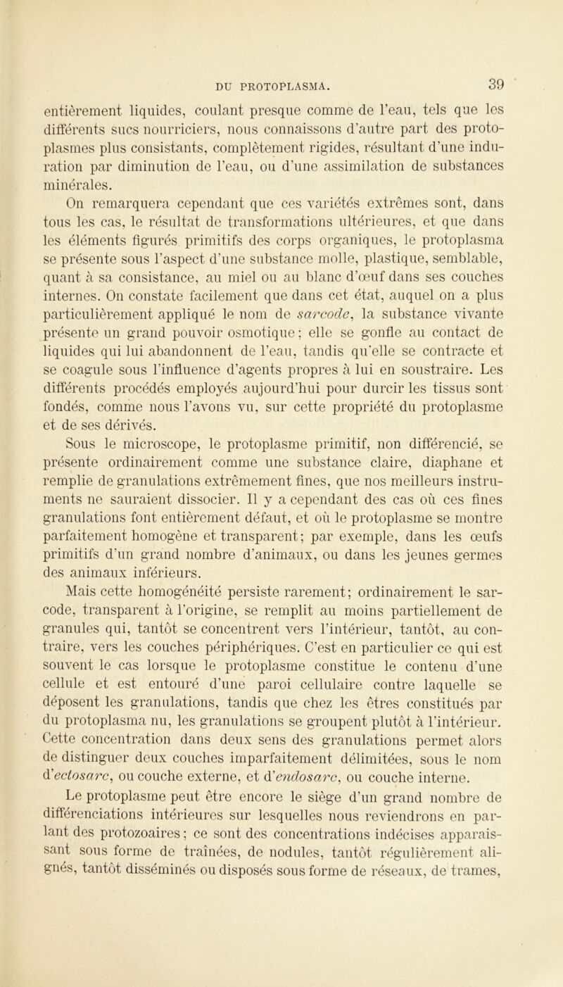entièrement liquides, coulant presque comme de l’eau, tels que les différents sucs nourriciers, nous connaissons d’autre part des proto- plasmes plus consistants, complètement rigides, résultant d’une indu- ration par diminution de l’eau, ou d’une assimilation de substances minérales. On remarquera cependant que ces variétés extrêmes sont, dans tous les cas, le résultat de transformations ultérieures, et que dans les éléments figurés primitifs des corps organiques, le protoplasma se présente sous l’aspect d’une substance molle, plastique, semblable, quant à sa consistance, au miel ou au blanc d’œuf dans ses couches internes. On constate facilement que dans cet état, auquel on a plus particulièrement appliqué le nom de sarcode, la substance vivante présente un grand pouvoir osmotique ; elle se gonfle au contact de liquides qui lui abandonnent de l’eau, tandis qu’elle se contracte et se coagule sous l’influence d’agents propres à lui en soustraire. Les différents procédés employés aujourd’hui pour durcir les tissus sont fondés, comme nous l’avons vu, sur cette propriété du protoplasme et de ses dérivés. Sous le microscope, le protoplasme primitif, non différencié, se présente ordinairement comme une substance claire, diaphane et remplie de granulations extrêmement fines, que nos meilleurs instru- ments ne sauraient dissocier. Il y a cependant des cas où ces fines granulations font entièrement défaut, et où le protoplasme se montre parfaitement homogène et transparent ; par exemple, dans les œufs primitifs d’un grand nombre d’animaux, ou dans les jeunes germes des animaux inférieurs. Mais cette homogénéité persiste rarement ; ordinairement le sar- code, transparent à l’origine, se remplit au moins partiellement de granules qui, tantôt se concentrent vers l’intérieur, tantôt, au con- traire, vers les couches périphériques. C’est en particulier ce qui est souvent le cas lorsque le protoplasme constitue le contenu d’une cellule et est entouré d’une paroi cellulaire contre laquelle se déposent les granulations, tandis que chez les êtres constitués par du protoplasma nu, les granulations se groupent plutôt à l’intérieur. Cette concentration dans deux sens des granulations permet alors de distinguer deux couches imparfaitement délimitées, sous le nom d’ectosarc, ou couche externe, et d'endosarc, ou couche interne. * Le protoplasme peut être encore le siège d’un grand nombre de différenciations intérieures sur lesquelles nous reviendrons en par- lant des protozoaires ; ce sont des concentrations indécises apparais- sant sous forme de traînées, de nodules, tantôt régulièrement ali- gnés, tantôt disséminés ou disposés sous forme de réseaux, de trames,