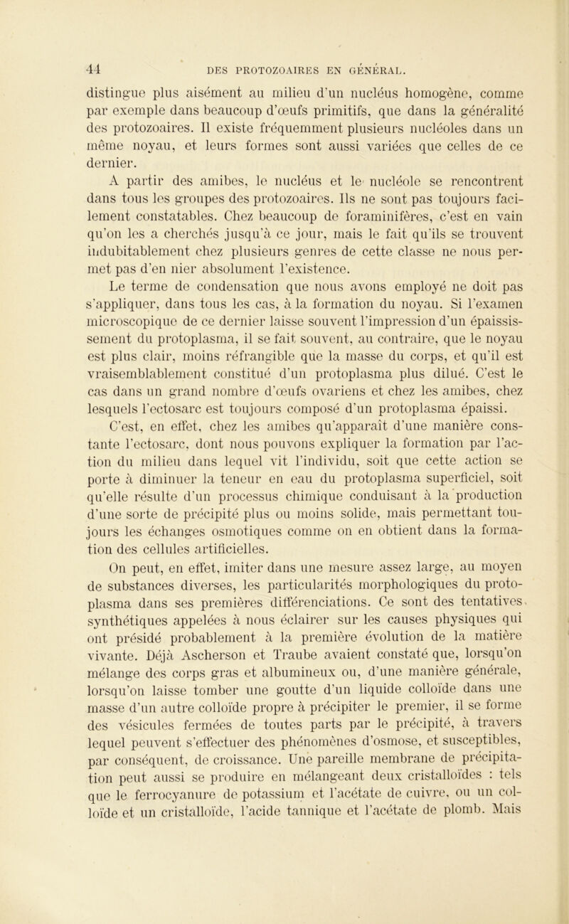 distingue plus aisément au milieu dam nucléus homogène, comme par exemple dans beaucoup d’œufs primitifs, que dans la généralité des protozoaires. Il existe fréquemment plusieurs nucléoles dans un même noyau, et leurs formes sont aussi variées que celles de ce dernier. A partir des amibes, le nucléus et le- nucléole se rencontrent dans tous les groupes des protozoaires. Ils ne sont pas toujours faci- lement constatables. Chez beaucoup de foraminifères, c’est en vain qu’on les a cherchés jusqu’à ce jour, mais le fait qu’ils se trouvent indubitablement chez plusieurs genres de cette classe ne nous per- met pas d’en nier absolument l’existence. Le terme de condensation que nous avons employé ne doit pas s’appliquer, dans tous les cas, à la formation du noyau. Si l’examen microscopique de ce dernier laisse souvent l’impression d’un épaissis- sement du protoplasma, il se fait souvent, au contraire, que le noyau est plus clair, moins réfrangible que la masse du corps, et qu’il est vraisemblablement constitué d’un protoplasma plus dilué. C’est le cas dans un grand nombre d’œufs ovariens et chez les amibes, chez lesquels l’ectosarc est toujours composé d’un protoplasma épaissi. C’est, en effet, chez les amibes qu’apparaît d’une manière cons- tante l’ectosarc, dont nous pouvons expliquer la formation par l’ac- tion du milieu dans lequel vit l’individu, soit que cette action se porte à diminuer la teneur en eau du protoplasma superficiel, soit qu’elle résulte d’un processus chimique conduisant à la production d’une sorte de précipité plus ou moins solide, mais permettant tou- jours les échanges osmotiques comme on en obtient dans la forma- tion des cellules artificielles. On peut, en effet, imiter dans une mesure assez large, au moyen de substances diverses, les particularités morphologiques du proto- plasma dans ses premières différenciations. Ce sont des tentatives^ synthétiques appelées à nous éclairer sur les causes physiques qui ont présidé probablement à la première évolution de la matière vivante. Déjà Ascherson et Traube avaient constaté que, lorsqu’on mélange des corps gras et albumineux ou, d’une manière générale, lorsqu’on laisse tomber une goutte d’un liquide colloïde dans une masse d’un autre colloïde propre à précipiter le premier, il se forme des vésicules fermées de toutes parts par le précipité, à travers lequel peuvent s’effectuer des phénomènes d’osmose, et susceptibles, par conséquent, de croissance. Une pareille membrane de précipita- tion peut aussi se produire en mélangeant deux cristalloïdes : tels que le ferrocyanure de potassium et l’acétate de cuivre, ou un col- loïde et un cristalloïde, l’acide tannique et l’acétate de plomb. Mais