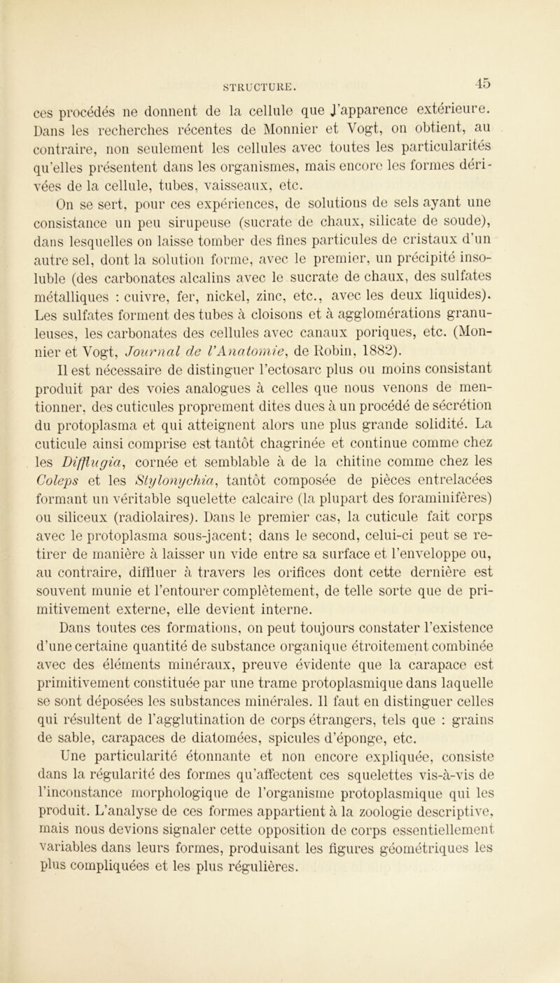 ces procédés ne donnent de la cellule que J’apparence extérieure. Dans les recherches récentes de Monnier et Vogt, on obtient, au contraire, non seulement les cellules avec toutes les particularités qu’elles présentent dans les organismes, mais encore les formes déri- vées de la cellule, tubes, vaisseaux, etc. On se sert, pour ces expériences, de solutions de sels ayant une consistance un peu sirupeuse (sucrate de chaux, silicate de soude), dans lesquelles on laisse tomber des fines particules de cristaux d’un autre sel, dont la solution forme, avec le premier, un précipité inso- luble (des carbonates alcalins avec le sucrate de chaux, des sulfates métalliques : cuivre, fer, nickel, zinc, etc., avec les deux liquides). Les sulfates forment des tubes à cloisons et à agglomérations granu- leuses, les carbonates des cellules avec canaux poriques, etc. (Mon- nier et Vogt, Journal de VAnatomie, de Robin, 1882). Il est nécessaire de distinguer l’ectosarc plus ou moins consistant produit par des voies analogues à celles que nous venons de men- tionner, des cuticules proprement dites dues à un procédé de sécrétion du protoplasma et qui atteignent alors une plus grande solidité. La cuticule ainsi comprise est tantôt chagrinée et continue comme chez les Difflugia, cornée et semblable à de la chitine comme chez les Coleps et les Sty long chia, tantôt composée de pièces entrelacées formant un véritable squelette calcaire (la plupart des foraminifères) ou siliceux (radiolaires). Dans le premier cas, la cuticule fait corps avec le protoplasma sous-jacent; dans le second, celui-ci peut se re- tirer de manière à laisser un vide entre sa surface et l’enveloppe ou, au contraire, difïluer à travers les orifices dont cette dernière est souvent munie et l’entourer complètement, de telle sorte que de pri- mitivement externe, elle devient interne. Dans toutes ces formations, on peut toujours constater l’existence d’une certaine quantité de substance organique étroitement combinée avec des éléments minéraux, preuve évidente que la carapace est primitivement constituée par une trame protoplasmique dans laquelle se sont déposées les substances minérales. Il faut en distinguer celles qui résultent de l’agglutination de corps étrangers, tels que : grains de sable, carapaces de diatomées, spiculés d’éponge, etc. Une particularité étonnante et non encore expliquée, consiste dans la régularité des formes qu’affectent ces squelettes vis-à-vis de l’inconstance morphologique de l’organisme protoplasmique qui les produit. L’analyse de ces formes appartient à la zoologie descriptive, mais nous devions signaler cette opposition de corps essentiellement variables dans leurs formes, produisant les figures géométriques les plus compliquées et les plus régulières.