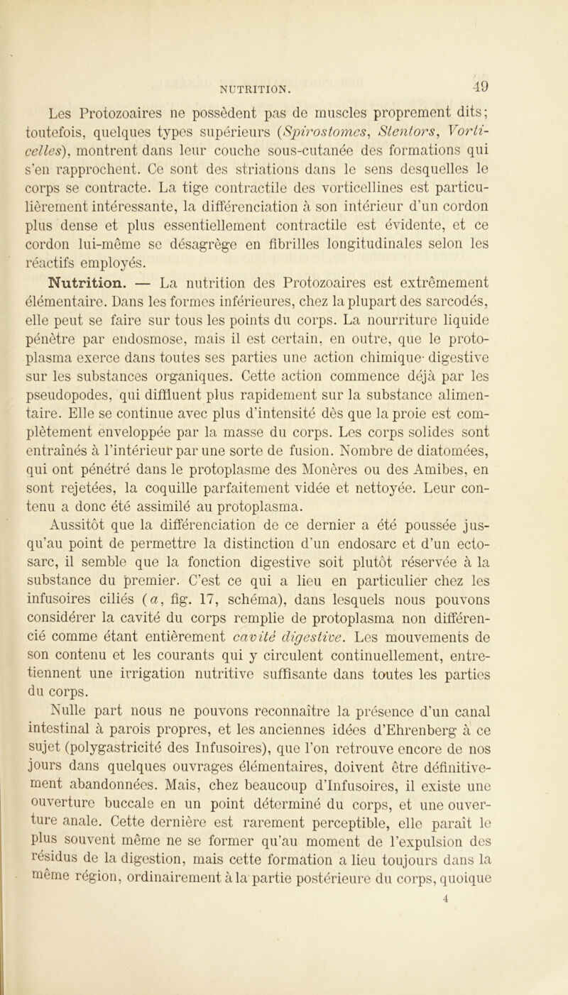 NUTRITION. Les Protozoaires ne possèdent pas de muscles proprement dits; toutefois, quelques types supérieurs (Spirostomes, Stentors, Vorti- celles), montrent dans leur couche sous-cutanée des formations qui s’en rapprochent. Ce sont des striations dans le sens desquelles le corps se contracte. La tige contractile des vorticellines est particu- lièrement intéressante, la différenciation à son intérieur d’un cordon plus dense et plus essentiellement contractile est évidente, et ce cordon lui-même se désagrège en fibrilles longitudinales selon les réactifs employés. Nutrition. — La nutrition des Protozoaires est extrêmement élémentaire. Dans les formes inférieures, chez la plupart des sarcodés, elle peut se faire sur tous les points du corps. La nourriture liquide pénètre par endosmose, mais il est certain, en outre, que le proto- plasma exerce dans toutes ses parties une action chimique- digestive sur les substances organiques. Cette action commence déjà par les pseudopodes, qui diffluent plus rapidement sur la substance alimen- taire. Elle se continue avec plus d’intensité dès que la proie est com- plètement enveloppée par la masse du corps. Les corps solides sont entraînés à l’intérieur par une sorte de fusion. Nombre de diatomées, qui ont pénétré dans le protoplasme des Monères ou des Amibes, en sont rejetées, la coquille parfaitement vidée et nettoyée. Leur con- tenu a donc été assimilé au protoplasma. Aussitôt que la différenciation de ce dernier a été poussée jus- qu’au point de permettre la distinction d’un endosarc et d’un ecto- sarc, il semble que la fonction digestive soit plutôt réservée à la substance du premier. C’est ce qui a lieu en particulier chez les infusoires ciliés (<2, fig. 17, schéma), dans lesquels nous pouvons considérer la cavité du corps remplie de protoplasma non différen- cié comme étant entièrement cavité digestive. Les mouvements de son contenu et les courants qui y circulent continuellement, entre- tiennent une irrigation nutritive suffisante dans toutes les parties du corps. Nulle part nous ne pouvons reconnaître la présence d’un canal intestinal à parois propres, et les anciennes idées d’Ehrenberg à ce sujet (polygastricité des Infusoires), que l’on retrouve encore de nos jours dans quelques ouvrages élémentaires, doivent être définitive- ment abandonnées. Mais, chez beaucoup d’infusoires, il existe une ouverture buccale en un point déterminé du corps, et une ouver- ture anale. Cette dernière est rarement perceptible, elle paraît le plus souvent même ne se former qu’au moment de l’expulsion des résidus de la digestion, mais cette formation a lieu toujours dans la même région, ordinairement à la partie postérieure du corps, quoique 4