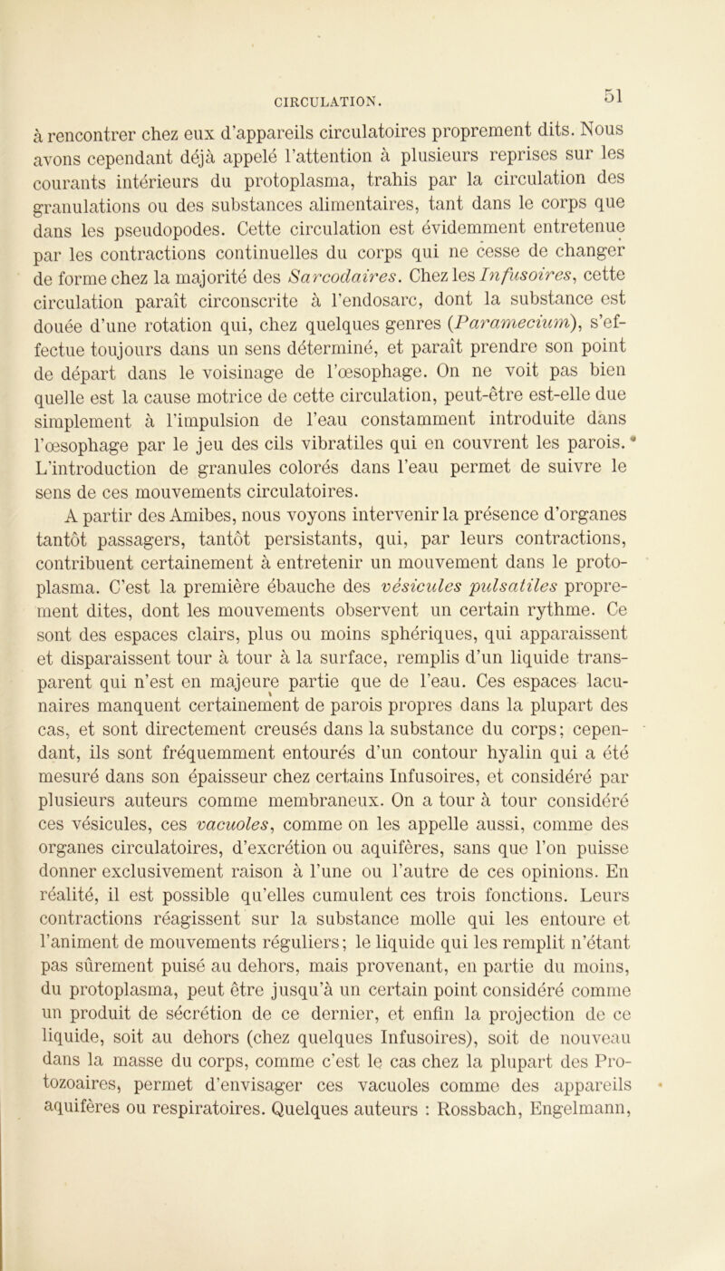 CIRCULATION. à rencontrer chez eux d’appareils circulatoires proprement dits. Nous avons cependant déjà appelé l’attention à plusieurs reprises sur les courants intérieurs du protoplasma, trahis par la circulation des granulations ou des substances alimentaires, tant dans le corps que dans les pseudopodes. Cette circulation est évidemment entretenue par les contractions continuelles du corps qui ne cesse de changer de forme chez la majorité des Sarcodaires. Chez les Infusoires, cette circulation paraît circonscrite à l’endosarc, dont la substance est douée d’une rotation qui, chez quelques genres (.Paramecium), s’ef- fectue toujours dans un sens déterminé, et paraît prendre son point de départ dans le voisinage de l’œsophage. On ne voit pas bien quelle est la cause motrice de cette circulation, peut-être est-elle due simplement à l’impulsion de l’eau constamment introduite dans l’œsophage par le jeu des cils vibratiles qui en couvrent les parois. • L’introduction de granules colorés dans l’eau permet de suivre le sens de ces mouvements circulatoires. A partir des Amibes, nous voyons intervenir la présence d’organes tantôt passagers, tantôt persistants, qui, par leurs contractions, contribuent certainement à entretenir un mouvement dans le proto- plasma. C’est la première ébauche des vésicules pulsatiles propre- ment dites, dont les mouvements observent un certain rythme. Ce sont des espaces clairs, plus ou moins sphériques, qui apparaissent et disparaissent tour à tour à la surface, remplis d’un liquide trans- parent qui n’est en majeure partie que de l’eau. Ces espaces lacu- naires manquent certainement de parois propres dans la plupart des cas, et sont directement creusés dans la substance du corps; cepen- dant, ils sont fréquemment entourés d’un contour hyalin qui a été mesuré dans son épaisseur chez certains Infusoires, et considéré par plusieurs auteurs comme membraneux. On a tour à tour considéré ces vésicules, ces vacuoles, comme on les appelle aussi, comme des organes circulatoires, d’excrétion ou aquifères, sans que l’on puisse donner exclusivement raison à l’une ou l’autre de ces opinions. En réalité, il est possible qu’elles cumulent ces trois fonctions. Leurs contractions réagissent sur la substance molle qui les entoure et l’animent de mouvements réguliers; le liquide qui les remplit n’étant pas sûrement puisé au dehors, mais provenant, en partie du moins, du protoplasma, peut être jusqu’à un certain point considéré comme un produit de sécrétion de ce dernier, et enfin la projection de ce liquide, soit au dehors (chez quelques Infusoires), soit de nouveau dans la masse du corps, comme c'est le cas chez la plupart des Pro- tozoaires, permet d’envisager ces vacuoles comme des appareils aquifères ou respiratoires. Quelques auteurs : Rossbach, Engelmann,