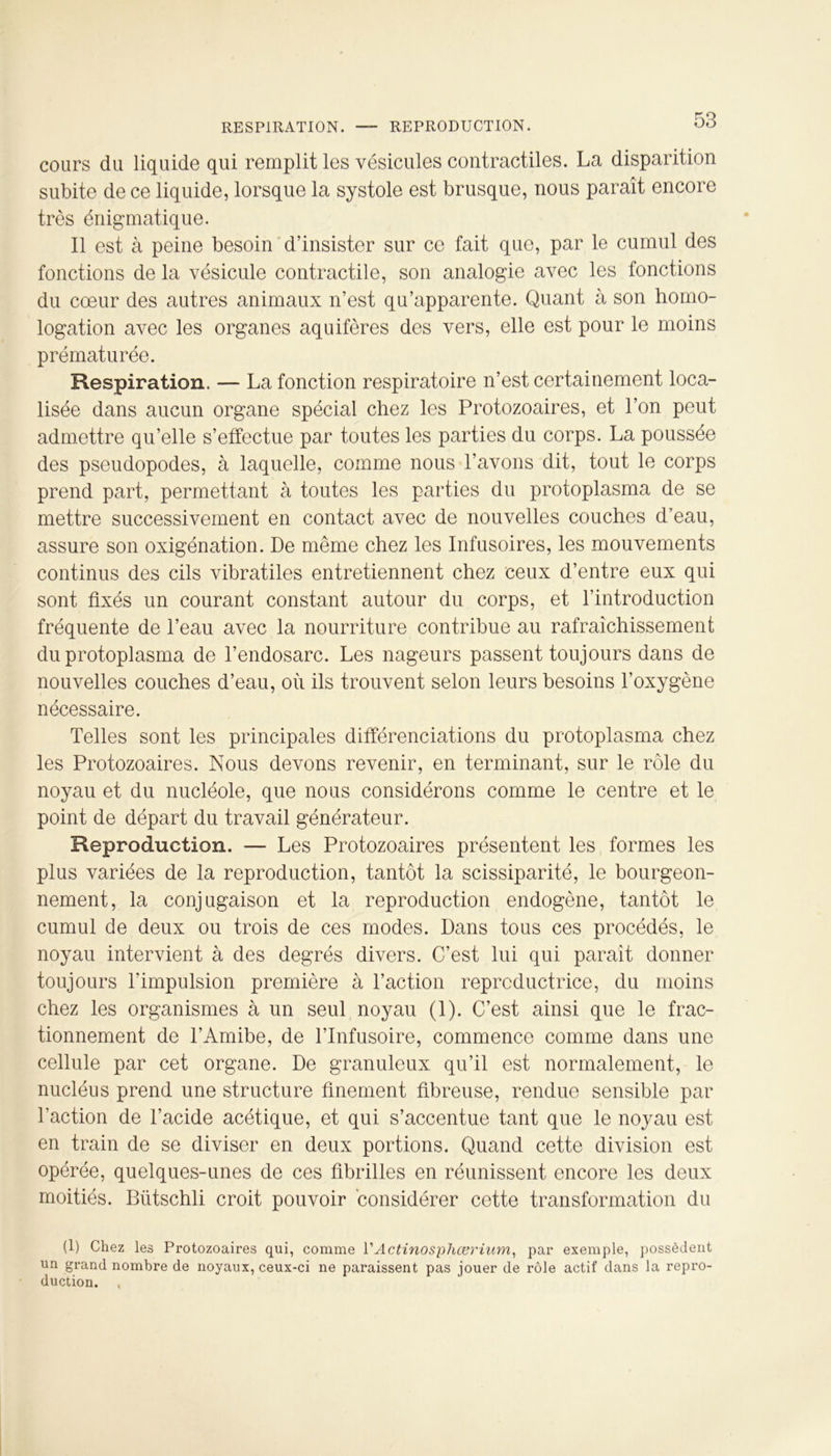 cours du liquide qui remplit les vésicules contractiles. La disparition subite de ce liquide, lorsque la systole est brusque, nous paraît encore très énigmatique. Il est à peine besoin d’insister sur ce fait que, par le cumul des fonctions de la vésicule contractile, son analogie avec les fonctions du coeur des autres animaux n’est qu’apparente. Quant à son homo- logation avec les organes aquifères des vers, elle est pour le moins prématurée. Respiration. — La fonction respiratoire n’est certainement loca- lisée dans aucun organe spécial chez les Protozoaires, et l’on peut admettre qu’elle s’effectue par toutes les parties du corps. La poussée des pseudopodes, à laquelle, comme nous l’avons dit, tout le corps prend part, permettant à toutes les parties du protoplasma de se mettre successivement en contact avec de nouvelles couches d’eau, assure son oxigénation. De même chez les Infusoires, les mouvements continus des cils vibratiles entretiennent chez ceux d’entre eux qui sont fixés un courant constant autour du corps, et l’introduction fréquente de l’eau avec la nourriture contribue au rafraîchissement du protoplasma de l’endosarc. Les nageurs passent toujours dans de nouvelles couches d’eau, où ils trouvent selon leurs besoins l’oxygène nécessaire. Telles sont les principales différenciations du protoplasma chez les Protozoaires. Nous devons revenir, en terminant, sur le rôle du noyau et du nucléole, que nous considérons comme le centre et le point de départ du travail générateur. Reproduction. — Les Protozoaires présentent les formes les plus variées de la reproduction, tantôt la scissiparité, le bourgeon- nement, la conjugaison et la reproduction endogène, tantôt le cumul de deux ou trois de ces modes. Dans tous ces procédés, le noyau intervient à des degrés divers. C’est lui qui paraît donner toujours l'impulsion première à l’action reproductrice, du moins chez les organismes à un seul noyau (1). C’est ainsi que le frac- tionnement de l’Amibe, de l’Infusoire, commence comme dans une cellule par cet organe. De granuleux qu’il est normalement, le nucléus prend une structure finement fibreuse, rendue sensible par l’action de l’acide acétique, et qui s’accentue tant que le noyau est en train de se diviser en deux portions. Quand cette division est opérée, quelques-unes de ces fibrilles en réunissent encore les deux moitiés. Bütschli croit pouvoir considérer cette transformation du (1) Chez les Protozoaires qui, comme l1 Actinosphœrium, par exemple, possèdent un grand nombre de noyaux, ceux-ci ne paraissent pas jouer de rôle actif dans la repro- duction. t