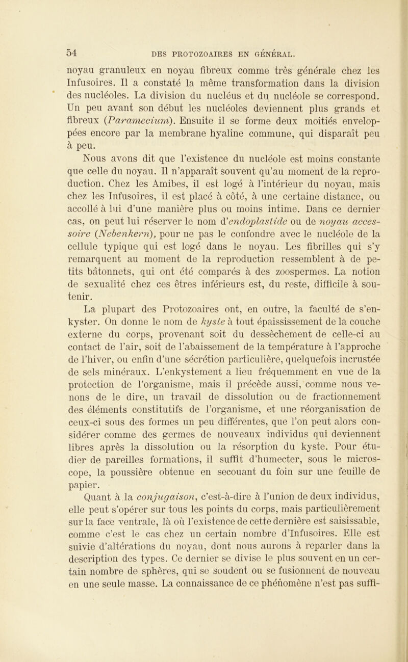 noyau granuleux en noyau fibreux comme très générale chez les Infusoires. Il a constaté la même transformation dans la division des nucléoles. La division du nucléus et du nucléole se correspond. Un peu avant son début les nucléoles deviennent plus grands et fibreux (.Parctmecium). Ensuite il se forme deux moitiés envelop- pées encore par la membrane hyaline commune, qui disparaît peu à peu. Nous avons dit que l’existence du nucléole est moins constante que celle du noyau. Il n’apparaît souvent qu’au moment de la repro- duction. Chez les Amibes, il est logé à l’intérieur du noyau, mais chez les Infusoires, il est placé à côté, à une certaine distance, ou accollé à lui d’une manière plus ou moins intime. Dans ce dernier cas, on peut lui réserver le nom d'endoplastide ou de noyau acces- soire (Nebenkerri), pour ne pas le confondre avec le nucléole de la cellule typique qui est logé dans le noyau. Les fibrilles qui s’y remarquent au moment de la reproduction ressemblent à de pe- tits bâtonnets, qui ont été comparés à des zoospermes. La notion de sexualité chez ces êtres inférieurs est, du reste, difficile à sou- tenir. La plupart des Protozoaires ont, en outre, la faculté de s’en- kyster. On donne le nom de kyste à tout épaississement de la couche externe du corps, provenant soit du dessèchement de celle-ci au contact de l’air, soit de l’abaissement de la température à l’approche de l’hiver, ou enfin d’une sécrétion particulière, quelquefois incrustée de sels minéraux. L’enkystement a lieu fréquemment en vue de la protection de l’organisme, mais il précède aussi, comme nous ve- nons de le dire, un travail de dissolution ou de fractionnement des éléments constitutifs de l’organisme, et une réorganisation de ceux-ci sous des formes un peu différentes, que l’on peut alors con- sidérer comme des germes de nouveaux individus qui deviennent libres après la dissolution ou la résorption du kyste. Pour étu- dier de pareilles formations, il suffit d’humecter, sous le micros- cope, la poussière obtenue en secouant du foin sur une feuille de papier. Quant à la conjugaison, c’est-à-dire à l’union de deux individus, elle peut s’opérer sur tous les points du corps, mais particulièrement sur la face ventrale, là où l’existence de cette dernière est saisissable, comme c’est le cas chez un certain nombre d’infusoires. Elle est suivie d’altérations du noyau, dont nous aurons à reparler dans la description des types. Ce dernier se divise le plus souvent en un cer- tain nombre de sphères, qui se soudent ou se fusionnent de nouveau en une seule masse. La connaissance de ce phénomène n’est pas suffi-