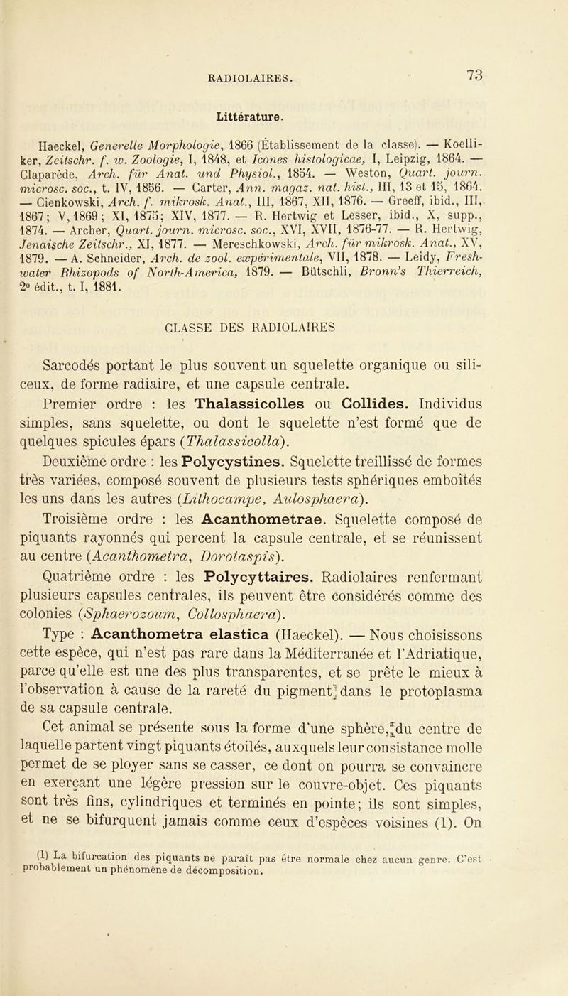 Littérature. Haeckel, Generelle Morphologie, 1866 (Établissement de la classe). — Koelli- ker, Zeitschr. f. w. Zoologie, I, 1848, et Icônes histologicae, I, Leipzig, 1864. — Claparède, Arch. fur Anat. uncL Physiol., 1864. — Weston, Quart, journ. microsc. soc., t. IV, 1866. — Carter, Ann. magaz. nat. hist., III, 13 et 16, 1864. — Cienkowski, Arch. f. mikrosk. Anat., III, 1867, XII, 1876. — Greeff, ibid., III, 1867; V, 1869; XI, 1876; XIV, 1877. — R. Hertwig et Lesser, ibid., X, supp., 1874. — Archer, Quart, journ. microsc. soc., XVI, XVII, 1876-77. — R. Hertwig, Jenaische Zeitschr., XI, 1877. — Mereschkowski, Arch. fur mikrosk. Anat., XV, 1879. —A. Schneider, Arch. de zool. expérimentale, VII, 1878. — Leidy, Fresh- water Bhizopods of North-America, 1879. — Bütschli, Bronn’s Thierreich, 2° édit., t. I, 1881. CLASSE DES RADIOLAIRES t Sarcodés portant le plus souvent un squelette organique ou sili- ceux, de forme radiaire, et une capsule centrale. Premier ordre : les Thalassicolles ou Gollides. Individus simples, sans squelette, ou dont le squelette n’est formé que de quelques spiculés épars (Thalassicolla). Deuxième ordre : les Polycystines. Squelette treillissé de formes très variées, composé souvent de plusieurs tests sphériques emboîtés les uns dans les autres (Lithocampe, Aulosphaera). Troisième ordre : les Acanthometrae. Squelette composé de piquants rayonnés qui percent la capsule centrale, et se réunissent au centre (Acanthometra, Dorotaspis). Quatrième ordre : les Polycyttaires. Radiolaires renfermant plusieurs capsules centrales, ils peuvent être considérés comme des colonies (Sphaerozoum, Collosphaera). Type : Acanthometra elastica (Haeckel). — Nous choisissons cette espèce, qui n’est pas rare dans la Méditerranée et l’Adriatique, parce qu’elle est une des plus transparentes, et se prête le mieux à l’observation à cause de la rareté du pigment ’ dans le protoplasma de sa capsule centrale. Cet animal se présente sous la forme d'une sphère,[du centre de laquelle partent vingt piquants étoilés, auxquels leur consistance molle permet de se ployer sans se casser, ce dont on pourra se convaincre en exerçant une légère pression sur le couvre-objet. Ces piquants sont très fins, cylindriques et terminés en pointe; ils sont simples, et ne se bifurquent jamais comme ceux d’espèces voisines (1). On (1) La bifurcation des piquants ne paraît pas être normale chez aucun genre. C’est probablement un phénomène de décomposition.