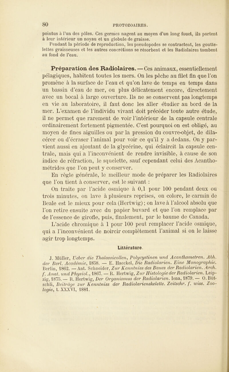 pointus à l’un des pôles. Ces germes nagent au moyen d’un long fouet, ils portent à leur intérieur un noyau et un globule de graisse. Pendant la période de reproduction, les pseudopodes se contractent, les goutte- lettes graisseuses et les autres concrétions se résorbent et les Radiolaires tombent au fond de l’eau. Préparation des Radiolaires. — Ces animaux, essentiellement pélagiques, habitent toutes les mers. On les pêche au filet fin que l’on promène à la surface de l’eau et qu’on lave de temps en temps dans un bassin d’eau de mer, ou plus délicatement encore, directement avec un bocal à large ouverture. Ils ne se conservent pas longtemps en vie au laboratoire, il faut donc les aller étudier au bord de la mer. L'examen de l’individu vivant doit précéder toute autre étude, il ne permet que rarement de voir l’intérieur de la capsule centrale ordinairement fortement pigmentée. C’est pourquoi on est obligé, au moyen de fines aiguilles ou par la pression du couvre-objet, de dila- cérer ou d’écraser l’animal pour voir ce qu’il y a dedans. On y par- vient aussi en ajoutant de la glycérine, qui éclaircit la capsule cen- trale, mais qui a l’inconvénient de rendre invisible, à cause de son indice de réfraction, le squelette, sauf cependant celui des Acantho- métrides que l’on peut y conserver. En règle générale, le meilleur mode de préparer les Radiolaires que l’on tient à conserver, est le suivant : On traite par l’acide osmique à 0,1 pour 100 pendant deux ou trois minutes, on lave à plusieurs reprises, on colore, le carmin de Beale est le mieux pour cela (Hertwig) ; on lave à l’alcool absolu que l’on retire ensuite avec du papier buvard et que l'on remplace par de l’essence de girofle, puis, finalement, par le baume de Canada. L’acide chromique à 1 pour 100 peut remplacer l’acide osmique, qui a l’inconvénient de noircir complètement l’animal si on le laisse agir trop longtemps. Littérature. J. Müller, Ueber die Thalassicollen, Polycystinen und Acanthomeiren. Abh. der Berl. Académie, 1858. — E. Haeckel, Die Radiolarien. Fine Monographie. Berlin, 1862. — Ant. Schneider, Zur Kenntniss des Banes der Radiolarien. Arch. f. Anat. undPhysiol., 1867. — R. Hertwig, Zur Histologie der Radiolarien. Leip- zig, 1875. — R. Hertwig, Der Organismus der Radiolarien. Iena, 1879. — O. Büt- schli, Beitràge zur Kenntniss der Radiolarienskelette. Zeitschr. f. wiss. Zoo- logiet. XXXVI, 1881.