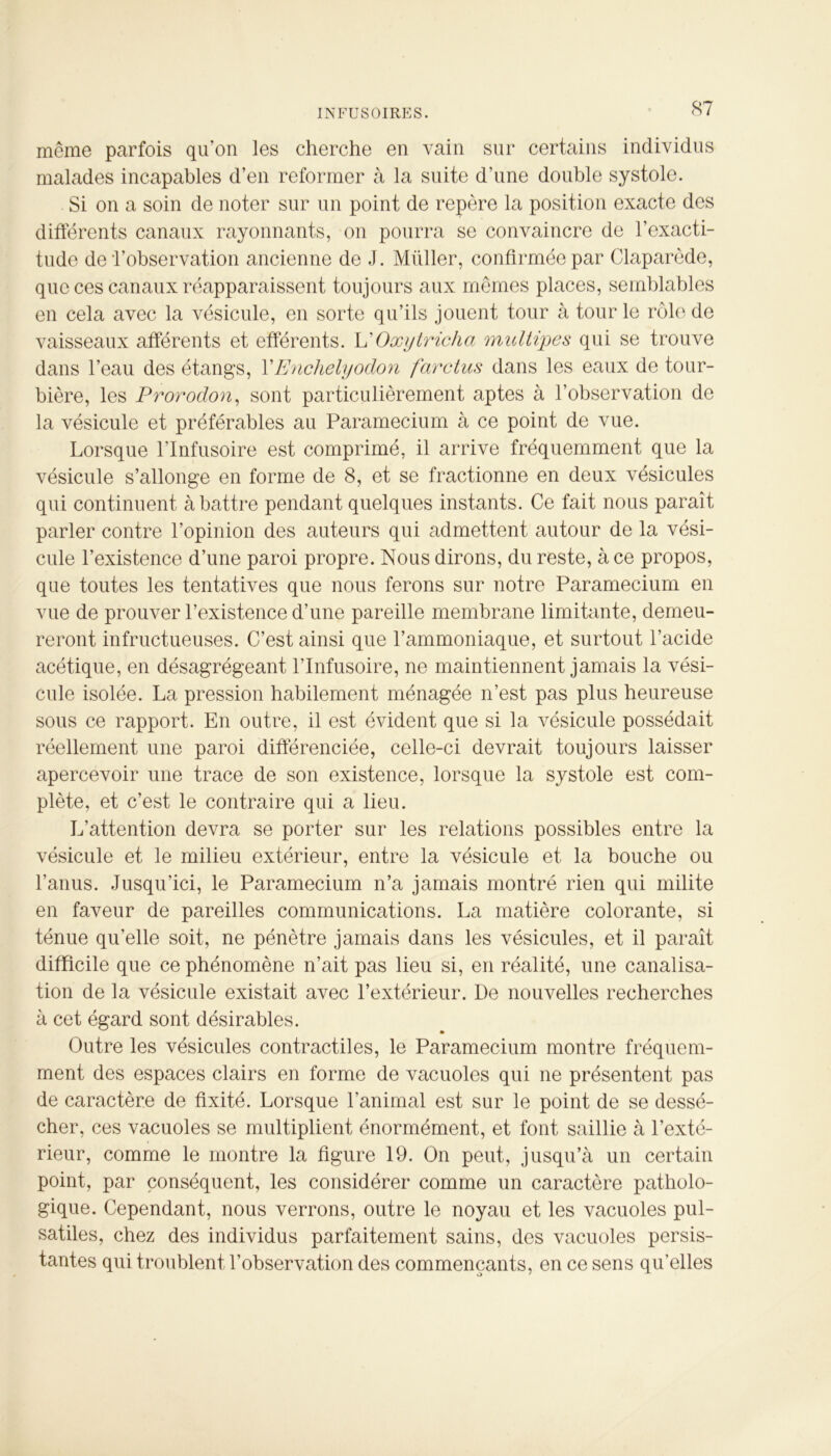 même parfois qu’on les cherche en vain sur certains individus malades incapables d’en reformer à la suite d'une double systole. Si on a soin de noter sur un point de repère la position exacte des différents canaux rayonnants, on pourra se convaincre de l’exacti- tude de l’observation ancienne de J. Müller, confirmée par Claparède, que ces canaux réapparaissent toujours aux mêmes places, semblables en cela avec la vésicule, en sorte qu’ils jouent tour à tour le rôle de vaisseaux afférents et efférents. L'Oxytricha multipes qui se trouve dans l’eau des étangs, Y Enchelyodon far dus dans les eaux de tour- bière, les Prorodon, sont particulièrement aptes à l’observation de la vésicule et préférables au Paramecium à ce point de vue. Lorsque l’Infusoire est comprimé, il arrive fréquemment que la vésicule s’allonge en forme de 8, et se fractionne en deux vésicules qui continuent abattre pendant quelques instants. Ce fait nous paraît parler contre l’opinion des auteurs qui admettent autour de la vési- cule l’existence d’une paroi propre. Nous dirons, du reste, à ce propos, que toutes les tentatives que nous ferons sur notre Paramecium en vue de prouver l’existence d’une pareille membrane limitante, demeu- reront infructueuses. C’est ainsi que l’ammoniaque, et surtout l’acide acétique, en désagrégeant l’Infusoire, ne maintiennent jamais la vési- cule isolée. La pression habilement ménagée n’est pas plus heureuse sous ce rapport. En outre, il est évident que si la vésicule possédait réellement une paroi différenciée, celle-ci devrait toujours laisser apercevoir une trace de son existence, lorsque la systole est com- plète, et c’est le contraire qui a lieu. L’attention devra se porter sur les relations possibles entre la vésicule et le milieu extérieur, entre la vésicule et la bouche ou l’anus. Jusqu’ici, le Paramecium n’a jamais montré rien qui milite en faveur de pareilles communications. La matière colorante, si ténue qu’elle soit, ne pénètre jamais dans les vésicules, et il paraît difficile que ce phénomène n’ait pas lieu si, en réalité, une canalisa- tion de la vésicule existait avec l’extérieur. De nouvelles recherches à cet égard sont désirables. Outre les vésicules contractiles, le Paramecium montre fréquem- ment des espaces clairs en forme de vacuoles qui ne présentent pas de caractère de fixité. Lorsque l’animal est sur le point de se dessé- cher, ces vacuoles se multiplient énormément, et font saillie à l’exté- rieur, comme le montre la figure 19. On peut, jusqu’à un certain point, par conséquent, les considérer comme un caractère patholo- gique. Cependant, nous verrons, outre le noyau et les vacuoles pul- satiles, chez des individus parfaitement sains, des vacuoles persis- tantes qui troublent l’observation des commençants, en ce sens qu’elles