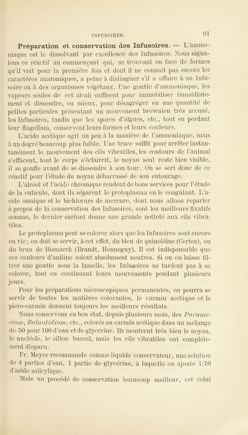 Préparation et conservation des Infusoires. — L’ammo- niaque est le dissolvant par excellence des Infusoires. Nous signa- lons ce réactif au commençant qui, se trouvant en face de formes qu’il voit pour la première fois et dont il ne connaît pas encore les caractères anatomiques, a peine à distinguer s’il a affaire à un Infu- soire ou à des organismes végétaux. Une goutte d’ammoniaque, les vapeurs seules de cet alcali suffisent pour immobiliser immédiate- ment et dissoudre, ou mieux, pour désagréger en une quantité de petites particules présentant un mouvement brownien très accusé, les Infusoires, tandis que les spores d’algues, etc., tout en perdant leur flagellum, conservent leurs formes et leurs couleurs. L’acide acétique agit un peu à la manière de l’ammoniaque, mais à un degré beaucoup plus faible. Une trace suffit pour arrêter instan- tanément le mouvement des cils vibratiles, les contours de l’animal s’effacent, tout le corps s’éclaircit, le noyau seul reste bien visible, il se gonfle avant de se dissoudre à son tour. On se sert donc de ce réactif pour l’étude du noyau débarrassé de son entourage. L’alcool et l’acide chromique rendent de bons services pour l’étude de la cuticule, dont ils séparent le protoplasma en le coagulant. L’a- cide osmique et le bichlorure de mercure, dont nous allons reparler à propos de la conservation des Infusoires, sont les meilleurs fixatifs connus, le dernier surtout donne une grande netteté aux cils vibra- tiles. Le protoplasma peut se colorer alors que les Infusoires sont encore en vie; on doit se servir, à cet effet, du bleu de quinoléine (Certes), ou du brun de Bismarck (Brandt, Henneguy). Il est indispensable que ces couleurs d’aniline soient absolument neutres. Si on en laisse fil- trer une goutte sous la lamelle, les Infusoires ne tardent pas à se colorer, tout en continuant leurs mouvements pendant plusieurs jours. Pour les préparations microscopiques permanentes, on pourra se servir de toutes les matières colorantes, le carmin acétique et le picro-carmin donnent toujours les meilleurs résultats. Nous conservons en bon état, depuis plusieurs mois, des Parame- cium, Balantidium, etc., colorés au carmin acétique dans un mélange de 50 pour 100 d’eau et de glycérine. Ils montrent très bien le noyau, le nucléole, le sillon buccal, mais les cils vibratiles ont complète- ment disparu. Fr. Meyer recommande comme liquide conservateur, une solution de 4 parties d’eau, 1 partie de glycérine, à laquelle on ajoute 1/10 d’acide salicylique. Mais un procédé de conservation beaucoup meilleur, est celui